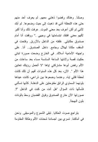 ‫ﻭﺼﻠﻨﺎ. ﻭﻫﻨﺎﻙ ﺭﻓﻀﻭﺍ ﺫﻫﺎﺒﻲ ﻤﻌﻬﻡ. ﻟﻡ ﻴﻌﺭﻑ ﺃﺤﺩ ﻤﻨﻬﻡ‬
‫ﺤﺘﻰ ﻫﺫﻩ ﺍﻟﻠﺤﻅﺔ ﺃﻨﻨﻲ ﻗﺩ ﺫﻫﺒﺕ ﺇﻟﻰ ﺤﻴﺙ ﻭﻀﻌﻭﻫﺎ. ﻟﻡ ﺃﺒﻙ‬
‫ﻷﻨﻨﻲ ﻟﻡ ﺃﻜﻥ ﺃﻋﺭﻑ ﺒﻌﺩ ﻤﻌﻨﻲ ﺍﻟﻤﻭﺕ. ﻋﺭﻓﺕ ﺫﻟﻙ ﻭﺃﻨﺎ ﺃﻜﺒﺭ‬
‫ﻷﻓﻬﻡ ﻤﻌﻨﻲ ﺍﻓﺘﻘﺎﺩ ﺍﺒﺘﺴﺎﻤﺘﻬﺎ ﻓﻲ ﻭﺠﻬﻲ ." ﻭﻭﻗﻔﺕ ﺃﻨﺎ ﺃﻤﺎﻡ‬
‫ﺼﻨﺩﻭﻕ ﺤﻜﺎﻴﺘﻲ. ﻏﻠﻔﺘﻪ ﻤﻥ ﺍﻟﺩﺍﺨل ﺒﺎﻷﺯﺭﻕ. ﻭﻓﺘﺤﺕ ﻓﻲ‬
‫ﺍﻟﺴﻘﻑ ﻤﻜﺎﻨﺎ ﻟﻬﻼل ﻭﺠﺎﻤﻊ. ﺩﺍﺨل ﺍﻟﺼﻨﺩﻭﻕ.. ﺃﻨﺎ. ﻋﻠﻰ‬
                                     ‫ﹰ‬
‫ﻭﺍﺠﻬﺘﻪ ﺍﻷﻤﺎﻤﻴﺔ ﺃﺴﻼﻙ. ﻓﻲ ﺍﻟﺨﺎﺭﺝ ﻭﻀﻌﺕ ﺼﻭﺭﺓ ﺍﺒﻨﺘﻲ‬
‫ﺤﻜﻴﺕ ﻗﺼﺔ ﻭﻻﺩﺘﻬﺎ ﺍﻟﺴﺎﻋﺔ ﺍﻟﺴﺎﺩﺴﺔ ﻤﺴﺎﺀ ﺒﻌﺩ ﺴﺎﻋﺎﺕ ﻤﻥ‬
‫ﺍﻷﻟﻡ ﺭﻓﺽ ﺃﺒﻭﻫﺎ ﻤﺸﺎﺭﻜﺘﻲ ﺇﻴﺎﻫﺎ "ﻻ ﺃﺘﺤﻤل ﺭﺅﻴﺘﻙ ﺘﻌﺎﻨﻴﻥ‬
‫ﻫﺫﺍ ﺍﻷﻟﻡ ". ﺍﻵﻥ، ﺒﻌﺩ ﻜل ﻫﺫﻩ ﺍﻟﺴﻨﻭﺍﺕ ﺃﻓﻬﻡ ﺃﻥ ﺘﻠﻙ ﻜﺎﻨﺕ‬
‫ﻟﺤﻅﺔ ﻗﺘﻠﻲ ﺇﻴﺎﻩ. ﻭﻋﻨﺩﻤﺎ ﻭﻀﻌﻭﻫﺎ ﺒﻴﻥ ﺫﺭﺍﻋﻲ، ﻜﺎﻨﺕ ﻋﻴﻨﺎﻫﺎ‬
‫ﺒﻠﻭﻨﻬﻤﺎ ﺍﻟﺴﻤﺎﻭﻱ ﺍﻟﺭﺍﺌﻕ ﻤﻔﺘﻭﺤﺘﻴﻥ ﻋﻠﻰ ﺍﻟﺩﻫﺸﺔ. ﻜﺄﻨﻬﺎ ﺘﺴﺄﻟﻨﻲ‬
‫ﻓﺄﺴﺄﻟﻬﺎ ﺫﺍﺕ ﺍﻟﺴﺅﺍل "ﻫل ﺃﻨﺕ ﻤﻥ ﻜﻨﺕ ﻓﻲ ﺍﻟﺩﺍﺨل "؟.‬
‫ﺼﻭﺭﺘﻬﺎ ﺍﻵﻥ ﺨﺎﺭﺝ ﺍﻟﺼﻨﺩﻭﻕ ﻭﻓﻭﻕ ﺍﻟﻘﻀﺒﺎﻥ ﻭﺴﻁ ﺒﺎﻟﻭﻨﺎﺕ‬
                                            ‫ﺒﻠﻭﻥ ﺍﻟﺒﻬﺠﺔ.‬


‫ﻴﺘﺭﺍﺠﻊ ﺼﻭﺕ ﺍﻟﺤﻜﺎﻴﺎ. ﺘﺒﻘﻰ ﺍﻟﺸﻤﻭﻉ ﻭﺍﻟﻤﻭﺴﻴﻘﻰ. ﻭﻨﺤﻥ‬
‫ﻓﻲ ﺃﻤﺎﻜﻨﻨﺎ. ﺘﺴﺭﻱ ﺒﻴﻥ ﺃﺠﺴﺎﺩﻨﺎ ﺸﺤﻨﺎﺕ ﺍﻷﻟﻡ ﻭﻁﺎﻗﺔ ﺍﻟﻤﻘﺎﻭﻤﺔ‬
 