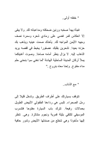 ‫* ﺨﻔﻘﻪ ﺃﻭﻟﻰ..‬


‫ﻓﺠﺄﺓ ﻴﻬﺩﺃ ﺼﺨﺒﻪ ﻭﺭﻨﻴﻥ ﻀﺤﻜﺘﻪ ﻭﻤﺩﺍﻋﺒﺎﺘﻪ ﻟﻙ. ﻭﻻ ﻴﺒﻘﻰ‬
‫ﺇﻻ ﺍﻨﻌﻜﺎﺱ ﻗﻤﺭ ﻓﻀﻲ ﻋﻠﻰ ﺭﻤﺎﺩﻱ ﺸﻌﺭﻩ ﻭﺴﻤﺭﺓ ﻨﺼﻑ‬
‫ﻭﺠﻬﻪ ﺍﻷﻴﻤﻥ ﺍﻟﻤﻭﺍﺠﻪ ﻟﻙ. ﻴﺄﺨﺫﻙ ﺼﻤﺕ ﻋﻴﻨﻴﻪ ﻭﻴﺫﻫﺏ ﺒﻙ‬
‫ﺤﺯﻨﻪ ﺒﻌﻴﺩﺍ. ﺘﺸﻌﺭﻴﻥ ﺒﻘﻠﺒﻙ ﻋﺼﻔﻭﺭﺍ ﻴﺨﺒﻁ ﻓﻲ ﻗﻔﺼﻪ ﻴﺭﻴﺩ‬
                   ‫‪‬‬                    ‫‪‬‬
‫ﺍﻟﺫﻫﺎﺏ ﺇﻟﻴﻪ. ﻻ ﻴﺯﺍل ﻴﻨﻅﺭ ﺃﻤﺎﻤﻪ ﺼﺎﻤﺘﺎ. ﻭﺼﻭﺕ ﺃﻏﻨﻴﺘﻜﻤﺎ‬
                ‫ﹰ‬
‫ﻴﻤﻸ ﺃﺭﻜﺎﻥ ﺍﻟﻤﺩﻴﻨﺔ ﺍﻟﺴﺎﺤﻠﻴﺔ ﺍﻟﻬﺎﺩﺌﺔ "ﻟﻤﺎ ﻨﻐﻨﻲ ﺴﻭﺍ ﺒﻨﺤﻨﻲ ﺤﻠﻡ‬
                          ‫ﻤﺩﺍﻩ ﻤﻔﺘﻭﺡ. ﻭﺇﺤﻨﺎ ﻤﻌﺎﻩ ﺒﻨﺭﻭﺡ ."‬



                                        ‫* ﻤﻊ ﺍﻟﺫﺌﺎﺏ..‬


‫ﺘﺘﻭﻗﻑ ﺒﺴﻴﺎﺭﺘﻙ ﻋﻠﻰ ﺃﻁﺭﺍﻑ ﺍﻟﻁﺭﻴﻕ. ﻭﺘﺩﺨل ﻗﻠﻴﻼ ﺇﻟﻰ‬
    ‫ﹰ‬
‫ﺭﻤل ﺍﻟﺼﺤﺭﺍﺀ. ﺘﻠﺒﺱ ﻫﻲ ﺭﺩﺍﺀﻫﺎ ﺍﻟﻁﻔﻭﻟﻲ ﺍﻷﺒﻴﺽ ﺍﻟﻁﻭﻴل‬
‫ﺒﺤﻤﺎﻻﺕ ﺭﻓﻴﻌﺔ. ﺘﺘﺭﻙ ﺒﺎﺏ ﺍﻟﺴﻴﺎﺭﺓ ﻤﻔﺘﻭﺤﺎ ﻓﺘﺘﺴﺭﺏ‬
        ‫‪‬‬
‫ﺍﻟﻤﻭﺴﻴﻘﻲ ﻟﺘﻠﺘﻘﻲ ﺒﻠﻴﻠﺔ ﻗﻤﺭﻴﺔ ﻭﻨﺠﻭﻡ ﻤﺘﻨﺎﺜﺭﺓ. ﻭﻫﻲ. ﺘﻨﻅﺭ‬
‫ﺇﻟﻴﻬﺎ ﻤﺄﺨﻭﺫﺍ ﻭﻫﻲ ﺘﻨﺨﻠﻊ ﻤﻥ ﺼﻨﺩﻟﻬﺎ ﺍﻷﺒﻴﺽ ﻭﺘﺩﻭﺭ ﺤﺎﻓﻴﺔ‬
                                       ‫ﹰ‬
 