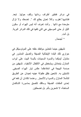 ‫ﻓﻲ ﺩﻭﺍﺌﺭ ﻓﺘﻁﻴﺭ ﺃﻁﺭﺍﻑ ﺭﺩﺍﺌﻬﺎ ﻭﺘﻠﻑ ﺤﻭﻟﻬﺎ. ﺘﺒﻌﺩ.‬
‫ﻓﺘﻨﺎﺩﻴﻬﺎ:"ﻋﻘﺭﺏ ﻭﺍﻟﻼ ﺘﻌﺒﺎﻥ ﻴﻁﻠﻊ ﻟﻙ ". ﺘﻀﺤﻙ ﻭﻻ ﺘﺯﺍل‬
‫ﻤﺘﻭﺤﺩﺓ ﻤﻊ ﺫﺍﺘﻬﺎ . ﻭﺃﻨﺕ ﺘﻌﺭﻑ ﺃﻨﻪ ﻟﻴﺱ ﺍﻟﻬﻭﺍﺀ ﺃﻭ ﺴﻜﻭﻥ‬
‫ﺍﻟﻠﻴل ﺃﻭ ﺤﺘﻰ ﺍﻟﻤﻭﺴﻴﻘﻰ ﻫﻲ ﺍﻟﺘﻲ ﺘﻠﻔﻬﺎ ﻓﻲ ﺘﻠﻙ ﺍﻟﺩﻭﺍﺌﺭ ﺍﻟﺒﺭﻴﺔ.‬
                                                  ‫ﺒل ﺃﻨﺕ.‬
                                           ‫* ﺃﺠﻨﺤﺔ..‬


‫ﺘﺸﻬﻘﻴﻥ ﺤﻴﻨﻤﺎ ﺘﺘﺨﺫﻴﻥ ﻤﻭﻗﻌﻙ ﺨﻠﻔﻪ ﻋﻠﻰ ﺍﻟﻤﻭﺘﻭﺴﻴﻜل ﻓﻲ‬
‫ﺤﻭﺍﺭﻱ ﺘﻠﻙ ﺍﻟﺒﻠﺩﺓ ﺍﻹﻴﻁﺎﻟﻴﺔ ﺍﻟﻀﻴﻘﺔ ﻭﺍﻟﻐﺴﻴل ﺍﻟﻤﻨﺸﻭﺭ ﻓﻲ‬
‫ﻤﺘﻨﺎﻭل ﺃﻴﺩﻴﻜﻤﺎ ﻭﺍﻟﻨﺴﻭﺓ ﺍﻟﺴﻤﻴﻨﺎﺕ ﺒﺄﻟﺒﺴﺔ ﺍﻟﺒﻴﺕ ﻋﻠﻰ ﺃﺒﻭﺍﺏ‬
‫ﺍﻟﻤﻨﺎﺯل ﻴﺘﺤﺎﺩﺜﻥ ﻭﻴﺸﺨﻁﻥ ﻓﻲ ﺍﻷﻁﻔﺎل ﺍﻷﺸﻘﻴﺎﺀ. ﺘﺸﻬﻘﻴﻥ ﻤﻥ‬
‫ﺼﺩﻤﺔ ﺍﻟﺒﻬﺠﺔ ﻓﻲ ﺍﻨﺩﻓﺎﻋﻜﻤﺎ ﻋﻜﺱ ﺘﻴﺎﺭ ﺍﻟﻬﻭﺍﺀ ﺍﻟﺼﻴﻔﻲ.‬
‫ﺘﺘﺸﺒﺜﻴﻥ ﺒﻪ. ﺘﺘﺎﺒﻌﻴﻥ ﺒﻘﻠﻕ ﻁﻔﻭﻟﺔ ﻋﻴﻨﻴﻪ ﺘﺤﻴﺩﺍﻥ ﻋﻥ ﺍﻟﻁﺭﻴﻕ‬
‫ﻟﺘﺘﺄﻤﻼ ﺍﻟﻤﻨﺎﺯل ﻭﺍﻟﻨﺴﻭﺓ ﻭﺍﻷﺸﺠﺎﺭ. ﻭﻋﻨﺩﻤﺎ ﺘﻜﺎﺩﺍﻥ ﺃﻥ ﺘﻘﻌﺎ ﻓﻲ‬
‫ﺇﺤﺩﻯ ﺍﻟﻤﻠﻔﺎﺕ ﺍﻟﻀﻴﻘﺔ ﻭﺴﺎﻗﻙ ﺘﻠﺘﺼﻕ ﺒﻤﺎﺴﻭﺭﺓ ﺍﻟﺸﺎﻜﻤﺎﻥ‬
                    ‫ﺍﻟﺴﺎﺨﻨﺔ، ﻻ ﺘﺸﻌﺭﻴﻥ ﺒﺄﻟﻡ. ﺒل ﺘﻀﺤﻜﻴﻥ.‬
 