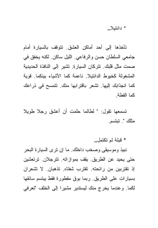 ‫* ﺩﺍﻨﺘﻴﻼ..‬


‫ﺘﺄﺨﺫﻫﺎ ﺇﻟﻰ ﺃﺤﺩ ﺃﻤﺎﻜﻥ ﺍﻟﻌﺸﻕ. ﺘﺘﻭﻗﻑ ﺒﺎﻟﺴﻴﺎﺭﺓ ﺃﻤﺎﻡ‬
‫ﺠﺎﻤﻌﻲ ﺍﻟﺴﻠﻁﺎﻥ ﺤﺴﻥ ﻭﺍﻟﺭﻓﺎﻋﻲ. ﺍﻟﻠﻴل ﺴﺎﻜﻥ. ﻟﻜﻨﻪ ﻴﺨﻔﻕ ﻓﻲ‬
‫ﺼﻤﺕ ﻤﺜل ﻗﻠﺒﻙ. ﺘﺘﺭﻜﺎﻥ ﺍﻟﺴﻴﺎﺭﺓ. ﺘﺸﻴﺭ ﺇﻟﻰ ﺍﻟﻨﺎﻓﺫﺓ ﺍﻟﺤﺩﻴﺩﻴﺔ‬
‫ﺍﻟﻤﺸﻐﻭﻟﺔ ﻜﺨﻴﻭﻁ ﺍﻟﺩﺍﻨﺘﻴﻼ. ﻨﺎﻋﻤﺔ ﻜﻤﺎ ﺍﻷﺸﻴﺎﺀ ﺒﻴﻨﻜﻤﺎ. ﻗﻭﻴﺔ‬
‫ﻜﻤﺎ ﺍﻨﺠﺫﺍﺒﻙ ﺇﻟﻴﻬﺎ. ﺘﺸﻌﺭ ﺒﺎﻗﺘﺭﺍﺒﻬﺎ ﻤﻨﻙ. ﺘﺘﻤﺴﺢ ﻓﻲ ﺫﺭﺍﻋﻙ‬
                                              ‫ﻜﻤﺎ ﺍﻟﻘﻁﺔ.‬

‫ﺘﺴﻤﻌﻬﺎ ﺘﻘﻭل: " ﻟﻁﺎﻟﻤﺎ ﺤﻠﻤﺕ ﺃﻥ ﺃﻋﺸﻕ ﺭﺠﻼ ﻁﻭﻴﻼ‬
‫ﹰ‬    ‫ﹰ‬
                                          ‫ﻤﺜﻠﻙ ". ﺘﺒﺘﺴﻡ.‬


                                   ‫* ﻗﺒﻠﺔ ﻟﻡ ﺘﻜﺘﻤل..‬
‫ﻨﺒﻴﺫ ﻭﻤﻭﺴﻴﻘﻰ ﻭﺼﺨﺏ ﺩﺍﺨﻠﻙ. ﻤﺎ ﺇﻥ ﺘﺭﻯ ﺍﻟﺴﻴﺎﺭﺓ ﺍﻟﺒﺤﺭ‬
‫ﺤﺘﻰ ﻴﺤﻴﺩ ﻋﻥ ﺍﻟﻁﺭﻴﻕ. ﻴﻘﻑ ﺒﻤﻭﺍﺯﺍﺘﻪ. ﺘﺘﺭﺠﻼﻥ. ﺘﺭﺘﻌﺸﻴﻥ‬
‫ﺇﺫ ﺘﻘﺘﺭﺒﻴﻥ ﻤﻥ ﺭﺍﺌﺤﺘﻪ. ﺘﻘﺘﺭﺏ ﺸﻔﺘﺎﻩ. ﺘﺫﻫﺒﺎﻥ. ﻻ ﺘﺸﻌﺭﺍﻥ‬
‫ﺒﺴﻴﺎﺭﺍﺕ ﻋﻠﻰ ﺍﻟﻁﺭﻴﻕ. ﺭﺒﻤﺎ ﺒﻭﻕ ﻤﻘﻁﻭﺭﺓ ﻓﻘﻁ ﻴﺒﺘﺴﻡ ﺴﺎﺌﻘﻬﺎ‬
‫ﻟﻜﻤﺎ. ﻭﻋﻨﺩﻤﺎ ﻴﺨﺭﺝ ﻤﻨﻙ ﻟﻴﺴﺘﺩﻴﺭ ﻤﺸﻴﺭﺍ ﺇﻟﻰ ﺍﻟﺨﻠﻑ "ﺘﻌﺭﻓﻲ‬
                  ‫‪‬‬
 