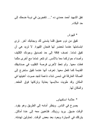 ‫ﻨﻔﻕ ﺍﻟﺸﻬﻴﺩ ﺃﺤﻤﺩ ﺤﻤﺩﻱ ﺩﻩ "... ﺘﻨﻔﺠﺭﻴﻥ ﻓﻲ ﻨﻭﺒﺔ ﻀﺤﻙ ﺇﻟﻰ‬
                                            ‫ﺤﺩ ﺍﻟﺒﻜﺎﺀ.‬


                                         ‫* ﻗﻬﻭﺓ..‬
‫ﺘﻔﻴﻕ ﻤﻥ ﻨﻭﻡ ﻋﻤﻴﻕ ﻗﻠﻤﺎ ﻴﺘﺴﻨﻰ ﻟﻙ ﻭﺒﺠﺎﻨﺒﻙ ﺁﺨﺭ. ﺘﺭﻯ‬
‫ﺍﺒﺘﺴﺎﻤﺘﻬﺎ ﻋﻨﺩﻤﺎ ﺘﺤﻀﺭ ﻟﻬﺎ ﻓﻨﺠﺎﻥ ﺍﻟﻘﻬﻭﺓ. ﻻ ﺘﺭﻴﺩ ﻫﻲ ﺃﻥ‬
‫ﺘﻔﻴﻕ ﺘﻤﺎﻤﺎ. ﻨﺼﻑ ﺇﻓﺎﻗﺔ ﺇﻟﻰ ﺤﺩ ﺘﺼﺩﻴﻕ ﻭﺠﻭﺩﻙ ﺍﻟﻜﺜﻴﻑ‬
                                      ‫‪‬‬
‫ﻭﺃﺼﺩﺍﺀ ﺤﻭﺍﺭﻜﻤﺎ ﻤﻌﺎ ﺒﺎﻷﻤﺱ. ﻟﻡ ﺘﺘﻌﺭ ﺘﻤﺎﻤﺎ ﻤﻊ ﺃﺨﺭﻯ ﻤﺜﻠﻤﺎ‬
               ‫‪‬‬                    ‫‪‬‬
‫ﻓﻌﻠﺕ ﻤﻌﻬﺎ. ﻭﻟﻡ ﺘﻌﻁ ﻷﺨﺭﻯ ﻓﺭﺼﺔ ﺍﻟﺘﻘﻠﻴﺏ ﻓﻲ ﺼﻨﺎﺩﻴﻘﻙ‬
‫ﺍﻟﻘﺩﻴﻤﺔ ﻜﻤﺎ ﺘﻔﻌل ﻤﻌﻬﺎ. ﺘﻌﺭﻑ ﺃﻨﻬﺎ ﻋﻨﺩﻤﺎ ﺘﻔﻴﻕ ﺴﺘﺨﺭﺝ ﺇﻟﻰ‬
‫ﺍﻟﺼﺎﻟﺔ ﺍﻟﻐﺎﺭﻗﺔ ﻓﻲ ﺸﻤﺱ ﺸﺘﺎﺀ ﻨﺎﻋﻤﺔ ﻟﺘﺠﺩ ﺼﻭﺕ ﺃﻏﻨﻴﺘﻬﺎ ﻓﻲ‬
‫ﺍﻟﻤﻜﺎﻥ ﻭﻗﺩ ﻁﻭﻴﺕ ﻤﻼﺒﺴﻬﺎ ﺒﻌﻨﺎﻴﺔ ﻭﺘﺭﻜﺘﻬﺎ ﻓﻭﻕ ﺍﻟﻤﻘﻌﺩ.‬
                                          ‫ﻭﺍﻟﻤﻜﺎﻥ ﻟﻬﺎ.‬


                                ‫* ﻋﻼﻤﺔ ﺍﺴﺘﻔﻬﺎﻡ..‬
‫ﻴﺼﺭﺥ ﻓﻲ ﺍﻟﻨﺎﺱ. ﻭﻴﻨﻅﺭ ﺃﻤﺎﻤﻪ ﺇﻟﻰ ﺍﻟﻁﺭﻴﻕ ﻭﻫﻭ ﻴﻘﻭﺩ.‬
‫ﺍﻟﻭﻗﺕ ﻀﻴﻕ. ﻴﺭﻴﺩ ﺭﺅﻴﺘﻙ. ﻓﺘﺫﻫﺒﻴﻥ ﻤﻌﻪ ﺇﻟﻰ ﻋﺩﺓ ﺃﻤﺎﻜﻥ.‬
‫ﻴﺘﺭﻜﻙ ﻓﻲ ﺍﻟﺴﻴﺎﺭﺓ ﻭﻴﻌﻭﺩ ﺒﻌﺩ ﺒﻌﺽ ﺍﻟﻭﻗﺕ. ﺘﺤﺎﻭﻟﻴﻥ ﺘﻬﺩﺌﺘﻪ.‬
 