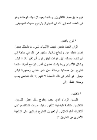 ‫ﻓﻬﻡ ﻤﺎ ﻴﺯﻋﺠﻪ. ﺘﻨﺘﻅﺭﻴﻥ. ﻭﻋﻨﺩﻤﺎ ﻴﻌﻭﺩ ﺘﺯﻋﺠﻙ ﺍﻟﻭﺤﺸﺔ ﻭﻫﻭ‬
‫ﻓﻲ ﺍﻟﻤﻘﻌﺩ ﺍﻟﻤﺠﺎﻭﺭ ﻟﻙ ﻓﻲ ﺍﻟﺴﻴﺎﺭﺓ. ﻴﺘﺭﺍﺠﻊ ﺼﻭﺕ ﺍﻟﻤﻭﺴﻴﻘﻰ.‬



                                     ‫* ﻟﻭﻥ ﺒﺎﻫﺕ..‬
‫ﺃﻟﻭﺍﻥ ﺍﻟﺤﻴﺎﺓ ﻨﺘﻐﻴﺭ. ﺘﺒﻬﺕ ﺍﻷﺸﻴﺎﺀ. ﺸﻲﺀ ﻤﺎ ﻴﺄﺨﺫﻙ ﺒﻌﻴﺩﺍ.‬
  ‫‪‬‬
‫ﺘﺼﻡ ﺃﺫﻨﻴﻙ ﻋﻥ ﺍﺭﺘﺠﺎﻉ ﻨﺩﺍﺌﻬﺎ. ﺴﺘﻔﻬﻡ ﻫﻲ ﺃﻨﻙ ﻓﻲ ﺤﺎﺠﺔ ﺇﻟﻰ‬
‫ﺃﻥ ﺘﻨﻔﺭﺩ ﺒﻨﻔﺴﻙ ﺍﻵﻥ. ﺜﻭﺍﺒﺕ ﺘﻬﺘﺯ. ﺘﺭﻴﺩ ﺃﻥ ﺘﻐﻴﺭ ﺩﺍﺌﺭﺓ ﺍﻟﺒﺸﺭ‬
‫ﻭﺸﻜل ﺍﻷﺸﻴﺎﺀ. ﺭﺒﻤﺎ ﻴﺸﺩﻙ ﻓﻀﻭل ﺁﺨﺭ. ﺘﻨﺯﻋﺞ ﺃﺤﻴﺎﻨﺎ ﻋﻨﺩﻤﺎ‬
       ‫ﹰ‬
‫ﺘﺨﺭﺝ ﻋﻥ ﺼﻤﺘﻬﺎ ﺒﺭﺴﺎﻟﺔ ﻋﻥ ﻗﻤﺭ ﻓﻀﻲ ﻭﺼﻭﺭﺓ ﻟﺒﺸﺭ‬
‫ﺠﻤﻴل. ﻫﻭ ﺃﻨﺕ. ﻓﻲ ﺘﻠﻙ ﺍﻟﻠﺤﻅﺔ ﻻ ﻨﻘﻬﻡ ﺇﻻ ﺃﻨﻙ ﺸﺨﺹ ﻴﺤﺏ‬
                                       ‫ﻭﺤﺩﺘﻪ. ﻓﻘﻁ. ﺍﻵﻥ.‬


                                              ‫* ﺫﻫﺎﺏ..‬
‫ﺘﻠﺒﺴﻴﻥ ﺍﻟﺭﺩﺍﺀ ﺍﻟﺫﻱ ﻴﺤﺏ ﻭﻴﻔﻭﺡ ﻤﻨﻙ ﻋﻁﺭ ﺍﻟﻠﻴﻤﻭﻥ.‬
‫ﺘﻨﺘﻅﺭﻴﻥ ﻤﻜﺎﻟﻤﺔ ﺘﻠﻴﻔﻭﻨﻴﺔ ﺘﺘﺄﺨﺭ. ﻴﺄﺘﻴﻙ ﺼﻭﺕ ﺘﺸﺘﺎﻗﻴﻨﻪ: "ﻫل‬
‫ﺃﻨﺘﻅﺭﻙ ﺃﻤﺎﻡ ﺍﻟﻤﻨﺯل. ﺃﻡ ﺘﻌﺒﺭﻴﻥ ﺍﻟﺸﺎﺭﻉ ﻓﺴﺄﻜﻭﻥ ﻋﻠﻰ ﺍﻟﻨﺎﺤﻴﺔ‬
                                   ‫ﺍﻷﺨﺭﻯ ﻤﻥ ﺍﻟﻁﺭﻴﻕ "!‬
 