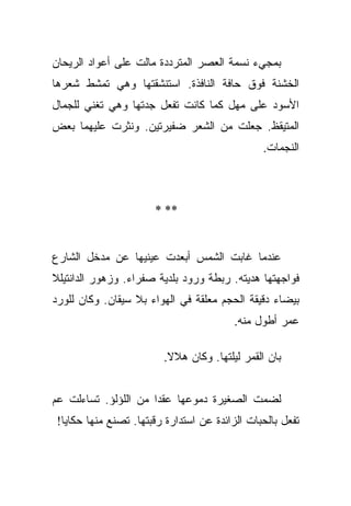 ‫ﺒﻤﺠﻲﺀ ﻨﺴﻤﺔ ﺍﻟﻌﺼﺭ ﺍﻟﻤﺘﺭﺩﺩﺓ ﻤﺎﻟﺕ ﻋﻠﻰ ﺃﻋﻭﺍﺩ ﺍﻟﺭﻴﺤﺎﻥ‬
‫ﺍﻟﺨﺸﻨﺔ ﻓﻭﻕ ﺤﺎﻓﺔ ﺍﻟﻨﺎﻓﺫﺓ. ﺍﺴﺘﻨﺸﻘﺘﻬﺎ ﻭﻫﻲ ﺘﻤﺸﻁ ﺸﻌﺭﻫﺎ‬
‫ﺍﻷﺴﻭﺩ ﻋﻠﻰ ﻤﻬل ﻜﻤﺎ ﻜﺎﻨﺕ ﺘﻔﻌل ﺠﺩﺘﻬﺎ ﻭﻫﻲ ﺘﻐﻨﻲ ﻟﻠﺠﻤﺎل‬
‫ﺍﻟﻤﺘﻴﻘﻅ. ﺠﻌﻠﺕ ﻤﻥ ﺍﻟﺸﻌﺭ ﻀﻔﻴﺭﺘﻴﻥ. ﻭﻨﺜﺭﺕ ﻋﻠﻴﻬﻤﺎ ﺒﻌﺽ‬
                                                ‫ﺍﻟﻨﺠﻤﺎﺕ.‬



                       ‫** *‬


‫ﻋﻨﺩﻤﺎ ﻏﺎﺒﺕ ﺍﻟﺸﻤﺱ ﺃﺒﻌﺩﺕ ﻋﻴﻨﻴﻬﺎ ﻋﻥ ﻤﺩﺨل ﺍﻟﺸﺎﺭﻉ‬
‫ﻓﻭﺍﺠﻬﺘﻬﺎ ﻫﺩﻴﺘﻪ. ﺭﺒﻁﺔ ﻭﺭﻭﺩ ﺒﻠﺩﻴﺔ ﺼﻔﺭﺍﺀ. ﻭﺯﻫﻭﺭ ﺍﻟﺩﺍﻨﺘﻴﻠﻼ‬
‫ﺒﻴﻀﺎﺀ ﺩﻗﻴﻘﺔ ﺍﻟﺤﺠﻡ ﻤﻌﻠﻘﺔ ﻓﻲ ﺍﻟﻬﻭﺍﺀ ﺒﻼ ﺴﻴﻘﺎﻥ. ﻭﻜﺎﻥ ﻟﻠﻭﺭﺩ‬
                                          ‫ﻋﻤﺭ ﺃﻁﻭل ﻤﻨﻪ.‬

                         ‫ﺒﺎﻥ ﺍﻟﻘﻤﺭ ﻟﻴﻠﺘﻬﺎ. ﻭﻜﺎﻥ ﻫﻼﻻ.‬
                          ‫ﹰ‬


‫ﻟﻀﻤﺕ ﺍﻟﺼﻐﻴﺭﺓ ﺩﻤﻭﻋﻬﺎ ﻋﻘﺩﺍ ﻤﻥ ﺍﻟﻠﺅﻟﺅ. ﺘﺴﺎﺀﻟﺕ ﻋﻡ‬
                      ‫‪‬‬
 ‫ﺘﻔﻌل ﺒﺎﻟﺤﺒﺎﺕ ﺍﻟﺯﺍﺌﺩﺓ ﻋﻥ ﺍﺴﺘﺩﺍﺭﺓ ﺭﻗﺒﺘﻬﺎ. ﺘﺼﻨﻊ ﻤﻨﻬﺎ ﺤﻜﺎﻴﺎ!‬
 