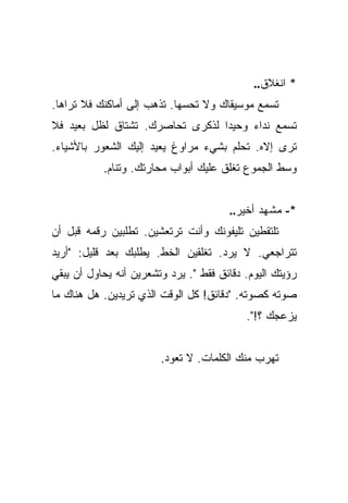 ‫* ﺍﻨﻐﻼﻕ..‬
‫ﺘﺴﻤﻊ ﻤﻭﺴﻴﻘﺎﻙ ﻭﻻ ﺘﺤﺴﻬﺎ. ﺘﺫﻫﺏ ﺇﻟﻰ ﺃﻤﺎﻜﻨﻙ ﻓﻼ ﺘﺭﺍﻫﺎ.‬
‫ﺘﺴﻤﻊ ﻨﺩﺍﺀ ﻭﺤﻴﺩﺍ ﻟﺫﻜﺭﻯ ﺘﺤﺎﺼﺭﻙ. ﺘﺸﺘﺎﻕ ﻟﻅل ﺒﻌﻴﺩ ﻓﻼ‬
                                 ‫‪‬‬
‫ﺘﺭﻯ ﺇﻻﻩ. ﺘﺤﻠﻡ ﺒﺸﻲﺀ ﻤﺭﺍﻭﻍ ﻴﻌﻴﺩ ﺇﻟﻴﻙ ﺍﻟﺸﻌﻭﺭ ﺒﺎﻷﺸﻴﺎﺀ.‬
           ‫ﻭﺴﻁ ﺍﻟﺠﻤﻭﻉ ﺘﻐﻠﻕ ﻋﻠﻴﻙ ﺃﺒﻭﺍﺏ ﻤﺤﺎﺭﺘﻙ. ﻭﺘﻨﺎﻡ.‬


                                       ‫*- ﻤﺸﻬﺩ ﺃﺨﻴﺭ..‬
‫ﺘﻠﺘﻘﻁﻴﻥ ﺘﻠﻴﻔﻭﻨﻙ ﻭﺃﻨﺕ ﺘﺭﺘﻌﺸﻴﻥ. ﺘﻁﻠﺒﻴﻥ ﺭﻗﻤﻪ ﻗﺒل ﺃﻥ‬
‫ﺘﺘﺭﺍﺠﻌﻲ. ﻻ ﻴﺭﺩ. ﺘﻐﻠﻘﻴﻥ ﺍﻟﺨﻁ. ﻴﻁﻠﺒﻙ ﺒﻌﺩ ﻗﻠﻴل: "ﺃﺭﻴﺩ‬
‫ﺭﺅﻴﺘﻙ ﺍﻟﻴﻭﻡ. ﺩﻗﺎﺌﻕ ﻓﻘﻁ ". ﻴﺭﺩ ﻭﺘﺸﻌﺭﻴﻥ ﺃﻨﻪ ﻴﺤﺎﻭل ﺃﻥ ﻴﺒﻘﻲ‬
‫ﺼﻭﺘﻪ ﻜﺼﻭﺘﻪ. "ﺩﻗﺎﺌﻕ! ﻜل ﺍﻟﻭﻗﺕ ﺍﻟﺫﻱ ﺘﺭﻴﺩﻴﻥ. ﻫل ﻫﻨﺎﻙ ﻤﺎ‬
                                           ‫ﻴﺯﻋﺠﻙ ؟!".‬


                        ‫ﺘﻬﺭﺏ ﻤﻨﻙ ﺍﻟﻜﻠﻤﺎﺕ. ﻻ ﺘﻌﻭﺩ.‬
 