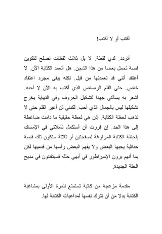 ‫ﺃﻜﺘﺏ ﺃﻭ ﻻ ﺃﻜﺘﺏ!‬


‫ﺃﺘﺭﺩﺩ. ﻟﺩﻱ ﻟﻘﻁﺔ. ﻻ ﺒل ﺜﻼﺙ ﻟﻘﻁﺎﺕ ﺘﺼﻠﺢ ﻟﺘﻜﻭﻴﻥ‬
‫ﻗﺼﺔ ﺘﺤﻤل ﺒﻌﻀﺎ ﻤﻥ ﻫﺫﺍ ﺍﻟﺸﺠﻥ. ﻫل ﺃﺘﻌﻤﺩ ﺍﻟﻜﺘﺎﺒﺔ ﺍﻵﻥ. ﻻ‬
                                       ‫‪‬‬
‫ﺃﻋﺘﻘﺩ ﺃﻨﻨﻲ ﻗﺩ ﺘﻌﻤﺩﺘﻬﺎ ﻤﻥ ﻗﺒل. ﻟﻜﻨﻪ ﻴﺒﻘﻰ ﻤﺠﺭﺩ ﺍﻋﺘﻘﺎﺩ‬
‫ﺨﺎﺹ. ﺤﺘﻰ ﺍﻟﻘﻠﻡ ﺍﻟﺭﺼﺎﺹ ﺍﻟﺫﻱ ﺃﻜﺘﺏ ﺒﻪ ﺍﻵﻥ ﻻ ﺃﺤﺒﻪ.‬
‫ﺃﺸﻌﺭ ﺒﻪ ﻴﺴﺄﻟﻨﻲ ﺠﻬﺩﺍ ﻟﺘﺸﻜﻴل ﺍﻟﺤﺭﻭﻑ ﻭﻓﻲ ﺍﻟﻨﻬﺎﻴﺔ ﻴﺨﺭﺝ‬
                                ‫‪‬‬
‫ﺘﺸﻜﻴﻠﻬﺎ ﻟﻴﺱ ﺒﺎﻟﺠﻤﺎل ﺍﻟﺫﻱ ﺃﺤﺏ. ﻟﻜﻨﻨﻲ ﻟﻥ ﺃﻏﻴﺭ ﺍﻟﻘﻠﻡ ﺤﺘﻰ ﻻ‬
‫ﺘﺫﻫﺏ ﻟﺤﻅﺔ ﺍﻟﻜﺘﺎﺒﺔ. ﺇﺫﻥ ﻫﻲ ﻟﺤﻅﺔ ﺤﻘﻴﻘﻴﺔ ﻤﺎ ﺩﺍﻤﺕ ﻀﺎﻏﻁﺔ‬
‫ﺇﻟﻰ ﻫﺫﺍ ﺍﻟﺤﺩ. ﺇﻥ ﻗﺭﺭﺕ ﺃﻥ ﺃﺴﺘﻜﻤل ﺘﺄﻤﻼﺘﻲ ﻓﻲ ﺍﻹﻤﺴﺎﻙ‬
‫ﺒﻠﺤﻅﺔ ﺍﻟﻜﺘﺎﺒﺔ ﺍﻟﻤﺭﺍﻭﻏﺔ ﻟﺼﻔﺤﺘﻴﻥ ﺃﻭ ﺜﻼﺜﺔ ﺴﺘﻜﻭﻥ ﺘﻠﻙ ﻗﺼﺔ‬
‫ﺤﺩﺍﺜﻴﺔ ﻴﺤﺒﻬﺎ ﺍﻟﺒﻌﺽ ﻭﻻ ﻴﻔﻬﻡ ﺍﻟﺒﻌﺽ ﺭﺃﺴﻬﺎ ﻤﻥ ﻗﺩﻤﻴﻬﺎ ﻟﻜﻥ‬
‫ﺒﻤﺎ ﺃﻨﻬﻡ ﻴﺭﻭﻥ ﺍﻹﻤﺒﺭﺍﻁﻭﺭ ﻓﻲ ﺃﺒﻬﻰ ﺤﻠﻠﻪ ﻓﺴﻴﺘﻔﻨﻨﻭﻥ ﻓﻲ ﻤﺩﻴﺢ‬
                                            ‫ﺍﻟﺤﻠﺔ ﺍﻟﺠﺩﻴﺩﺓ.‬


‫ﻤﻘﺩﻤﺔ ﻤﺯﻋﺠﺔ ﻤﻥ ﻜﺎﺘﺒﺔ ﺘﺴﺘﻤﺘﻊ ﻟﻠﻤﺭﺓ ﺍﻷﻭﻟﻰ ﺒﻤﺸﺎﻏﺒﺔ‬
        ‫ﺍﻟﻜﺘﺎﺒﺔ ﺒﺩﻻ ﻤﻥ ﺃﻥ ﺘﺘﺭﻙ ﻨﻔﺴﻬﺎ ﻟﻤﺩﺍﻋﺒﺎﺕ ﺍﻟﻜﺘﺎﺒﺔ ﻟﻬﺎ.‬
                                               ‫ﹰ‬
 