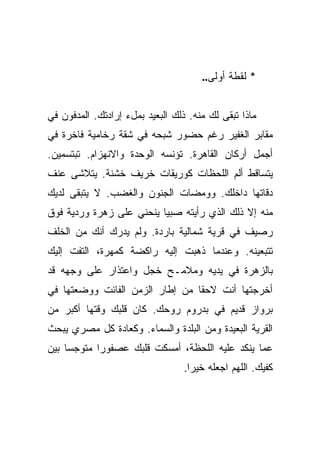 ‫* ﻟﻘﻁﺔ ﺃﻭﻟﻰ..‬


‫ﻤﺎﺫﺍ ﺘﺒﻘﻰ ﻟﻙ ﻤﻨﻪ. ﺫﻟﻙ ﺍﻟﺒﻌﻴﺩ ﺒﻤلﺀ ﺇﺭﺍﺩﺘﻙ. ﺍﻟﻤﺩﻓﻭﻥ ﻓﻲ‬
‫ﻤﻘﺎﺒﺭ ﺍﻟﻐﻔﻴﺭ ﺭﻏﻡ ﺤﻀﻭﺭ ﺸﺒﺤﻪ ﻓﻲ ﺸﻘﺔ ﺭﺨﺎﻤﻴﺔ ﻓﺎﺨﺭﺓ ﻓﻲ‬
‫ﺃﺠﻤل ﺃﺭﻜﺎﻥ ﺍﻟﻘﺎﻫﺭﺓ. ﺘﺅﻨﺴﻪ ﺍﻟﻭﺤﺩﺓ ﻭﺍﻻﻨﻬﺯﺍﻡ. ﺘﺒﺘﺴﻤﻴﻥ.‬
‫ﻴﺘﺴﺎﻗﻁ ﺃﻟﻡ ﺍﻟﻠﺤﻅﺎﺕ ﻜﻭﺭﻴﻘﺎﺕ ﺨﺭﻴﻑ ﺨﺸﻨﺔ. ﻴﺘﻼﺸﻰ ﻋﻨﻑ‬
‫ﺩﻗﺎﺘﻬﺎ ﺩﺍﺨﻠﻙ. ﻭﻭﻤﻀﺎﺕ ﺍﻟﺠﻨﻭﻥ ﻭﺍﻟﻐﻀﺏ. ﻻ ﻴﺘﺒﻘﻰ ﻟﺩﻴﻙ‬
‫ﻤﻨﻪ ﺇﻻ ﺫﻟﻙ ﺍﻟﺫﻱ ﺭﺃﻴﺘﻪ ﺼﺒﻴﺎ ﻴﻨﺤﻨﻲ ﻋﻠﻰ ﺯﻫﺭﺓ ﻭﺭﺩﻴﺔ ﻓﻭﻕ‬
                          ‫‪‬‬
‫ﺭﺼﻴﻑ ﻓﻲ ﻗﺭﻴﺔ ﺸﻤﺎﻟﻴﺔ ﺒﺎﺭﺩﺓ. ﻭﻟﻡ ﻴﺩﺭﻙ ﺃﻨﻙ ﻤﻥ ﺍﻟﺨﻠﻑ‬
‫ﺘﺘﺒﻌﻴﻨﻪ. ﻭﻋﻨﺩﻤﺎ ﺫﻫﺒﺕ ﺇﻟﻴﻪ ﺭﺍﻜﻀﺔ ﻜﻤﻬﺭﺓ، ﺍﻟﺘﻔﺕ ﺇﻟﻴﻙ‬
‫ﺒﺎﻟﺯﻫﺭﺓ ﻓﻲ ﻴﺩﻴﻪ ﻭﻤﻼﻤـﺢ ﺨﺠل ﻭﺍﻋﺘﺫﺍﺭ ﻋﻠﻰ ﻭﺠﻬﻪ ﻗﺩ‬
‫ﺃﺨﺭﺠﺘﻬﺎ ﺃﻨﺕ ﻻﺤﻘﺎ ﻤﻥ ﺇﻁﺎﺭ ﺍﻟﺯﻤﻥ ﺍﻟﻔﺎﺌﺕ ﻭﻭﻀﻌﺘﻬﺎ ﻓﻲ‬
                                 ‫ﹰ‬
‫ﺒﺭﻭﺍﺯ ﻗﺩﻴﻡ ﻓﻲ ﺒﺩﺭﻭﻡ ﺭﻭﺤﻙ. ﻜﺎﻥ ﻗﻠﺒﻙ ﻭﻗﺘﻬﺎ ﺃﻜﺒﺭ ﻤﻥ‬
‫ﺍﻟﻘﺭﻴﺔ ﺍﻟﺒﻌﻴﺩﺓ ﻭﻤﻥ ﺍﻟﺒﻠﺩﺓ ﻭﺍﻟﺴﻤﺎﺀ. ﻭﻜﻌﺎﺩﺓ ﻜل ﻤﺼﺭﻱ ﻴﺒﺤﺙ‬
‫ﻋﻤﺎ ﻴﻨﻜﺩ ﻋﻠﻴﻪ ﺍﻟﻠﺤﻅﺔ، ﺃﻤﺴﻜﺕ ﻗﻠﺒﻙ ﻋﺼﻔﻭﺭﺍ ﻤﺘﻭﺠﺴﺎ ﺒﻴﻥ‬
     ‫‪‬‬      ‫‪‬‬
                                  ‫ﻜﻔﻴﻙ. ﺍﻟﻠﻬﻡ ﺍﺠﻌﻠﻪ ﺨﻴﺭﺍ.‬
                                    ‫‪‬‬
 