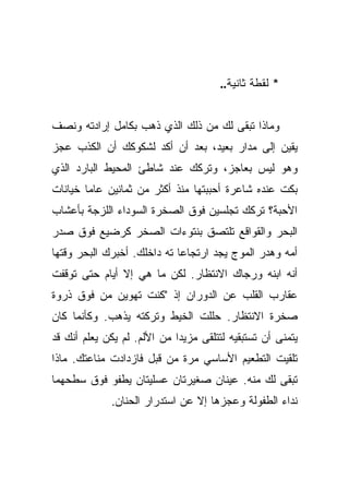 ‫* ﻟﻘﻁﺔ ﺜﺎﻨﻴﺔ..‬


‫ﻭﻤﺎﺫﺍ ﺘﺒﻘﻰ ﻟﻙ ﻤﻥ ﺫﻟﻙ ﺍﻟﺫﻱ ﺫﻫﺏ ﺒﻜﺎﻤل ﺇﺭﺍﺩﺘﻪ ﻭﻨﺼﻑ‬
‫ﻴﻘﻴﻥ ﺇﻟﻰ ﻤﺩﺍﺭ ﺒﻌﻴﺩ، ﺒﻌﺩ ﺃﻥ ﺃﻜﺩ ﻟﺸﻜﻭﻜﻙ ﺃﻥ ﺍﻟﻜﺫﺏ ﻋﺠﺯ‬
‫ﻭﻫﻭ ﻟﻴﺱ ﺒﻌﺎﺠﺯ، ﻭﺘﺭﻜﻙ ﻋﻨﺩ ﺸﺎﻁﺊ ﺍﻟﻤﺤﻴﻁ ﺍﻟﺒﺎﺭﺩ ﺍﻟﺫﻱ‬
‫ﺒﻜﺕ ﻋﻨﺩﻩ ﺸﺎﻋﺭﺓ ﺃﺤﺒﺒﺘﻬﺎ ﻤﻨﺫ ﺃﻜﺜﺭ ﻤﻥ ﺜﻤﺎﻨﻴﻥ ﻋﺎﻤﺎ ﺨﻴﺎﻨﺎﺕ‬
        ‫‪‬‬
‫ﺍﻷﺤﺒﺔ؟ ﺘﺭﻜﻙ ﺘﺠﻠﺴﻴﻥ ﻓﻭﻕ ﺍﻟﺼﺨﺭﺓ ﺍﻟﺴﻭﺩﺍﺀ ﺍﻟﻠﺯﺠﺔ ﺒﺄﻋﺸﺎﺏ‬
‫ﺍﻟﺒﺤﺭ ﻭﺍﻟﻘﻭﺍﻗﻊ ﺘﻠﺘﺼﻕ ﺒﻨﺘﻭﺀﺍﺕ ﺍﻟﺼﺨﺭ ﻜﺭﻀﻴﻊ ﻓﻭﻕ ﺼﺩﺭ‬
‫ﺃﻤﻪ ﻭﻫﺩﺭ ﺍﻟﻤﻭﺝ ﻴﺠﺩ ﺍﺭﺘﺠﺎﻋﺎ ﺘﻪ ﺩﺍﺨﻠﻙ. ﺃﺨﺒﺭﻙ ﺍﻟﺒﺤﺭ ﻭﻗﺘﻬﺎ‬
‫ﺃﻨﻪ ﺍﺒﻨﻪ ﻭﺭﺠﺎﻙ ﺍﻻﻨﺘﻅﺎﺭ. ﻟﻜﻥ ﻤﺎ ﻫﻲ ﺇﻻ ﺃﻴﺎﻡ ﺤﺘﻰ ﺘﻭﻗﻔﺕ‬
‫ﻋﻘﺎﺭﺏ ﺍﻟﻘﻠﺏ ﻋﻥ ﺍﻟﺩﻭﺭﺍﻥ ﺇﺫ "ﻜﻨﺕ ﺘﻬﻭﻴﻥ ﻤﻥ ﻓﻭﻕ ﺫﺭﻭﺓ‬
‫ﺼﺨﺭﺓ ﺍﻻﻨﺘﻅﺎﺭ. ﺤﻠﻠﺕ ﺍﻟﺨﻴﻁ ﻭﺘﺭﻜﺘﻪ ﻴﺫﻫﺏ. ﻭﻜﺄﻨﻤﺎ ﻜﺎﻥ‬
‫ﻴﺘﻤﻨﻰ ﺃﻥ ﺘﺴﺘﺒﻘﻴﻪ ﻟﺘﺘﻠﻘﻰ ﻤﺯﻴﺩﺍ ﻤﻥ ﺍﻷﻟﻡ. ﻟﻡ ﻴﻜﻥ ﻴﻌﻠﻡ ﺃﻨﻙ ﻗﺩ‬
                             ‫‪‬‬
‫ﺘﻠﻘﻴﺕ ﺍﻟﺘﻁﻌﻴﻡ ﺍﻷﺴﺎﺴﻲ ﻤﺭﺓ ﻤﻥ ﻗﺒل ﻓﺎﺯﺩﺍﺩﺕ ﻤﻨﺎﻋﺘﻙ. ﻤﺎﺫﺍ‬
‫ﺘﺒﻘﻰ ﻟﻙ ﻤﻨﻪ. ﻋﻴﻨﺎﻥ ﺼﻐﻴﺭﺘﺎﻥ ﻋﺴﻠﻴﺘﺎﻥ ﻴﻁﻔﻭ ﻓﻭﻕ ﺴﻁﺤﻬﻤﺎ‬
             ‫ﻨﺩﺍﺀ ﺍﻟﻁﻔﻭﻟﺔ ﻭﻋﺠﺯﻫﺎ ﺇﻻ ﻋﻥ ﺍﺴﺘﺩﺭﺍﺭ ﺍﻟﺤﻨﺎﻥ.‬
 