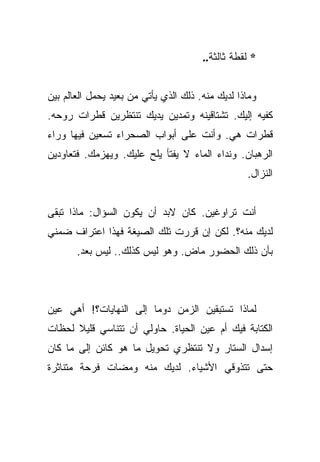 ‫* ﻟﻘﻁﺔ ﺜﺎﻟﺜﺔ..‬


‫ﻭﻤﺎﺫﺍ ﻟﺩﻴﻙ ﻤﻨﻪ. ﺫﻟﻙ ﺍﻟﺫﻱ ﻴﺄﺘﻲ ﻤﻥ ﺒﻌﻴﺩ ﻴﺤﻤل ﺍﻟﻌﺎﻟﻡ ﺒﻴﻥ‬
‫ﻜﻔﻴﻪ ﺇﻟﻴﻙ. ﺘﺸﺘﺎﻗﻴﻨﻪ ﻭﺘﻤﺩﻴﻥ ﻴﺩﻴﻙ ﺘﻨﺘﻅﺭﻴﻥ ﻗﻁﺭﺍﺕ ﺭﻭﺤﻪ.‬
‫ﻗﻁﺭﺍﺕ ﻫﻲ. ﻭﺃﻨﺕ ﻋﻠﻰ ﺃﺒﻭﺍﺏ ﺍﻟﺼﺤﺭﺍﺀ ﺘﺴﻌﻴﻥ ﻓﻴﻬﺎ ﻭﺭﺍﺀ‬
‫ﺍﻟﺭﻫﺒﺎﻥ. ﻭﻨﺩﺍﺀ ﺍﻟﻤﺎﺀ ﻻ ﻴﻔﺘﺄ ﻴﻠﺢ ﻋﻠﻴﻙ. ﻭﻴﻬﺯﻤﻙ. ﻓﺘﻌﺎﻭﺩﻴﻥ‬
                                                  ‫ﺍﻟﻨﺯﺍل.‬


‫ﺃﻨﺕ ﺘﺭﺍﻭﻏﻴﻥ. ﻜﺎﻥ ﻻﺒﺩ ﺃﻥ ﻴﻜﻭﻥ ﺍﻟﺴﺅﺍل: ﻤﺎﺫﺍ ﺘﺒﻘﻰ‬
‫ﻟﺩﻴﻙ ﻤﻨﻪ؟. ﻟﻜﻥ ﺇﻥ ﻗﺭﺭﺕ ﺘﻠﻙ ﺍﻟﺼﻴﻐﺔ ﻓﻬﺫﺍ ﺍﻋﺘﺭﺍﻑ ﻀﻤﻨﻲ‬
       ‫ﺒﺄﻥ ﺫﻟﻙ ﺍﻟﺤﻀﻭﺭ ﻤﺎﺽ. ﻭﻫﻭ ﻟﻴﺱ ﻜﺫﻟﻙ.. ﻟﻴﺱ ﺒﻌﺩ.‬



‫ﻟﻤﺎﺫﺍ ﺘﺴﺘﺒﻘﻴﻥ ﺍﻟﺯﻤﻥ ﺩﻭﻤﺎ ﺇﻟﻰ ﺍﻟﻨﻬﺎﻴﺎﺕ؟! ﺃﻫﻲ ﻋﻴﻥ‬
                        ‫‪‬‬
‫ﺍﻟﻜﺘﺎﺒﺔ ﻓﻴﻙ ﺃﻡ ﻋﻴﻥ ﺍﻟﺤﻴﺎﺓ. ﺤﺎﻭﻟﻲ ﺃﻥ ﺘﺘﻨﺎﺴﻲ ﻗﻠﻴﻼ ﻟﺤﻅﺎﺕ‬
      ‫ﹰ‬
‫ﺇﺴﺩﺍل ﺍﻟﺴﺘﺎﺭ ﻭﻻ ﺘﻨﺘﻅﺭﻱ ﺘﺤﻭﻴل ﻤﺎ ﻫﻭ ﻜﺎﺌﻥ ﺇﻟﻰ ﻤﺎ ﻜﺎﻥ‬
‫ﺤﺘﻰ ﺘﺘﺫﻭﻗﻲ ﺍﻷﺸﻴﺎﺀ. ﻟﺩﻴﻙ ﻤﻨﻪ ﻭﻤﻀﺎﺕ ﻓﺭﺤﺔ ﻤﺘﻨﺎﺜﺭﺓ‬
 