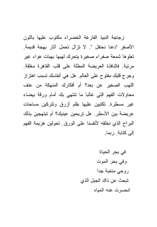 ‫ﺯﺠﺎﺠﺔ ﺍﻟﻨﺒﻴﺫ ﺍﻟﻔﺎﺭﻏﺔ ﺍﻟﺨﻀﺭﺍﺀ ﻤﻜﺘﻭﺏ ﻋﻠﻴﻬﺎ ﺒﺎﻟﻠﻭﻥ‬
‫ﺍﻷﺼﻔﺭ "ﺩﻋﻨﺎ ﻨﺤﺘﻔل ". ﻻ ﺘﺯﺍل ﺘﺤﻤل ﺁﺜﺎﺭ ﺒﻬﺠﺔ ﻗﺩﻴﻤﺔ.‬
‫ﺘﻌﻠﻭﻫﺎ ﺸﻤﻌﺔ ﺼﻔﺭﺍﺀ ﺼﻐﻴﺭﺓ ﻴﺘﺤﺭﻙ ﻟﻬﺒﻬﺎ ﺒﻬﺒﺎﺕ ﻫﻭﺍﺀ ﻏﻴﺭ‬
‫ﻤﺭﺌﻴﺔ. ﻓﺎﻟﻨﺎﻓﺫﺓ ﺍﻟﻌﺭﻴﻀﺔ ﺍﻟﻤﻁﻠﺔ ﻋﻠﻰ ﻗﻠﺏ ﺍﻟﻘﺎﻫﺭﺓ ﻤﻐﻠﻘﺔ.‬
‫ﻭﺠﺭﺡ ﻗﻠﺒﻙ ﻤﻔﺘﻭﺡ ﻋﻠﻰ ﺍﻟﻌﺎﻟﻡ. ﻫل ﻫﻲ ﺃﻨﻔﺎﺴﻙ ﺘﺴﺒﺏ ﺍﻫﺘﺯﺍﺯ‬
‫ﺍﻟﻠﻬﺏ ﺍﻟﺼﻐﻴﺭ ﻋﻥ ﺒﻌﺩ؟ ﺃﻡ ﺃﻓﻜﺎﺭﻙ ﺍﻟﻤﻨﻬﻜﺔ ﻤﻥ ﻋﻨﻑ‬
‫ﻤﺤﺎﻭﻻﺕ ﺍﻟﻔﻬﻡ ﺍﻟﺘﻲ ﻏﺎﻟﺒﺎ ﻤﺎ ﺘﻨﺘﻬﻲ ﺒﻙ ﺃﻤﺎﻡ ﻭﺭﻗﺔ ﺒﻴﻀﺎﺀ‬
                             ‫‪‬‬
‫ﻏﻴﺭ ﻤﺴﻁﺭﺓ. ﺘﻜﺘﺒﻴﻥ ﻋﻠﻴﻬﺎ ﺒﻘﻠﻡ ﺃﺯﺭﻕ ﻭﺘﺘﺭﻜﻴﻥ ﻤﺴﺎﺤﺎﺕ‬
‫ﻋﺭﻴﻀﺔ ﺒﻴﻥ ﺍﻷﺴﻁﺭ. ﻫل ﺘﺭﻴﺤﻴﻥ ﻋﻴﻨﻴﻙ؟ ﺃﻡ ﺘﺒﺘﻬﺠﻴﻥ ﺒﺫﻟﻙ‬
‫ﺍﻟﺒﺭﺍﺡ ﺍﻟﺫﻱ ﻨﺨﻠﻘﻪ ﻷﻨﻔﺴﻨﺎ ﻋﻠﻰ ﺍﻟﻭﺭﻕ. ﺘﺤﻭﻟﻴﻥ ﻫﺯﻴﻤﺔ ﺍﻟﻔﻬﻡ‬
                                       ‫ﺇﻟﻰ ﻜﺘﺎﺒﺔ. ﺭﺒﻤﺎ.‬


                                     ‫ﻓﻲ ﺒﺤﺭ ﺍﻟﺤﻴﺎﺓ‬
                                   ‫ﻭﻓﻲ ﺒﺤﺭ ﺍﻟﻤﻭﺕ‬
                                    ‫ﺭﻭﺤﻲ ﻤﺘﻌﺒﺔ ﺠﺩﺍ‬
                                     ‫‪‬‬
                            ‫ﺘﺒﺤﺙ ﻋﻥ ﺫﺍﻙ ﺍﻟﺠﺒل ﺍﻟﺫﻱ‬
                                  ‫ﺍﻨﺤﺴﺭﺕ ﻋﻨﻪ ﺍﻟﻤﻴﺎﻩ‬
 