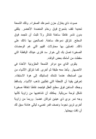 ‫ﺼﻭﺕ ﻨﺎﻱ ﻴﻐﺎﺯل ﺤﺯﻥ ﺸﻤﻭﻋﻙ ﺍﻟﺼﻔﺭﺍﺀ. ﻭﺘﻠﻙ ﺍﻟﺸﻤﻌﺔ‬
‫ﺘﺤﺩﻴﺩﺍ ﺘﻘﻑ ﺒﺸﻤﻭﺥ ﻓﻭﻕ ﺭﺨﺎﻡ ﺍﻟﻤﻨﻀﺩﺓ ﺍﻷﺨﻀﺭ. ﻴﺘﻠﻘﻰ‬
                                         ‫‪‬‬
‫ﺒﺩﻭﻥ ﺘﺫﻤﺭ ﻨﻘﺎﻁﺎ ﺴﺎﺨﻨﺔ ﺘﺘﻨﺎﺜﺭ ﻭﻻ ﺘﻠﺒﺙ ﺃﻥ ﺘﺘﺠﻤﺩ ﻓﻭﻕ‬
                                   ‫ﹰ‬
‫ﺍﻟﺴﻁﺢ. ﺘﻨﺯﻟﻕ ﺩﻤﻭﻋﻙ ﺴﺎﺨﻨﺔ. ﺘﺼﺎﻟﺤﻴﻥ ﺒﻬﺎ ﺫﺍﺘﻙ ﻋﻠﻰ‬
‫ﺫﺍﺘﻙ. ﺘﻐﺴﻠﻴﻥ ﺒﻬﺎ ﻤﺤﺎﻭﻻﺕ ﺍﻟﻔﻬﻡ ﺍﻟﺘﻲ ﻏﻡ ﺍﻟﻭﻤﻀﺎﺕ‬
‫ﺍﻟﺼﻐﻴﺭﺓ ﺘﺼل ﺒﻙ ﺇﻟﻰ ﺨﻭﺍﺭ ﺴﺩ ﻓﺘﺭﻯ ﻋﻴﻨﺎﻙ ﺍﻟﻴﺎﻓﻁﺔ ﺍﻟﺘﻲ‬
                          ‫ﺴﻘﻁﺕ ﻤﻥ ﺃﻤﺎﻤﻙ ﺒﻌﺽ ﺍﻟﻭﻗﺕ.‬
‫ﻴﺘﻠﻭﻯ ﺍﻟﻨﺎﻱ ﻤﻊ ﺩﻭﺍﺌﺭ ﺍﻟﺸﻤﻌﺔ ﺍﻟﺤﻠﺯﻭﻨﻴﺔ ﺍﻵﺨﺫﺓ ﻓﻲ‬
‫ﺍﻻﻨﺼﻬﺎﺭ. ﻴﺄﺨﺫ ﻤﻌﻪ ﻁﺒﻘﺔ ﺜﻡ ﺃﺨﺭﻯ. ﻜﻤﺎ ﺘﻨﺯﻟﻕ ﺍﻷﺸﻴﺎﺀ ﻤﻥ‬
‫ﺒﻴﻥ ﺃﺼﺎﺒﻌﻙ ﻋﻨﺩﻤﺎ ﺘﺸﺩﻙ ﺇﻨﺴﺎﻨﻴﺘﻙ ﺇﻟﻰ ﻫﻭﺓ ﺍﻻﺴﺘﺒﻘﺎﺀ.‬
‫ﺘﻌﺭﻓﻴﻥ ﻴﻘﻴﻨﺎ ﺃﻥ ﺍﻟﻠﺤﻅﺔ ﺍﻟﺘﻲ ﺘﻁﻠﺒﻴﻥ ﺘﺫﻫﺏ ﺍﻷﺸﻴﺎﺀ. ﻴﺘﺴﺎﻗﻁ‬
                                           ‫ﹰ‬
‫ﻭﺠﻌﻙ ﺍﻟﺴﺎﺨﻥ ﻓﻭﻕ ﺴﻁﺢ ﺍﻟﻌﻘل ﻓﻴﺘﺠﻤﺩ ﻨﻘﺎﻁﺎ ﺸﻔﺎﻓﺔ ﺼﻐﻴﺭﺓ‬
             ‫ﹰ‬
‫ﺘﺸﻜل ﻟﻭﺤﺔ ﺴﺭﻴﺎﻟﻴﺔ. ﻴﻤﻜﻨﻙ ﺃﻥ ﺘﺸﺎﻫﺩﻴﻬﺎ ﻤﻥ ﺯﺍﻭﻴﺔ ﻜﺄﻨﻬﺎ‬
‫ﻭﺠﻪ ﻨﻤﺭ ﺒﺭﻱ ﺫﻱ ﻋﻴﻨﻴﻥ ﺘﺒﺭﻗﺎﻥ ﻏﻀﺒﺎ. ﻭﺭﺒﻤﺎ ﻤﻥ ﺯﺍﻭﻴﺔ‬
                 ‫‪‬‬
‫ﺃﺨﺭﻯ ﺘﺭﻴﻥ ﻨﺠﻭﻤﺎ ﻭﻨﺼﻑ ﻗﻤﺭ ﺘﻀﻲﺀ ﻟﻴﺎﻟﻲ ﻫﺎﺩﺌﺔ ﺴﺒﻕ ﻟﻙ‬
                                  ‫‪‬‬
                                        ‫ﺃﻥ ﺫﻗﺕ ﺒﻬﺠﺘﻬﺎ.‬
 