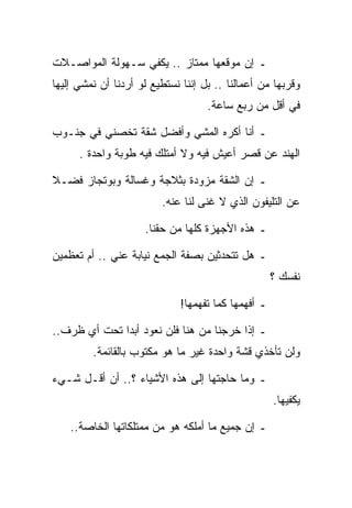 ‫ـ ﺇﻥ ﻤﻭﻗﻌﻬﺎ ﻤﻤﺘﺎﺯ .. ﻴﻜﻔﻲ ﺴـﻬﻭﻟﺔ ﺍﻟﻤﻭﺍﺼـﻼﺕ‬
‫ﻭﻗﺭﺒﻬﺎ ﻤﻥ ﺃﻋﻤﺎﻟﻨﺎ .. ﺒل ﺇﻨﻨﺎ ﻨﺴﺘﻁﻴﻊ ﻟﻭ ﺃﺭﺩﻨﺎ ﺃﻥ ﻨﻤﺸﻲ ﺇﻟﻴﻬﺎ‬
                                    ‫ﻓﻲ ﺃﻗل ﻤﻥ ﺭﺒﻊ ﺴﺎﻋﺔ.‬

‫ـ ﺃﻨﺎ ﺃﻜﺭﻩ ﺍﻟﻤﺸﻲ ﻭﺃﻓﻀل ﺸﻘﺔ ﺘﺨﺼﻨﻲ ﻓﻲ ﺠﻨـﻭﺏ‬
      ‫ﺍﻟﻬﻨﺩ ﻋﻥ ﻗﺼﺭ ﺃﻋﻴﺵ ﻓﻴﻪ ﻭﻻ ﺃﻤﺘﻠﻙ ﻓﻴﻪ ﻁﻭﺒﺔ ﻭﺍﺤﺩﺓ .‬

‫ـ ﺇﻥ ﺍﻟﺸﻘﺔ ﻤﺯﻭﺩﺓ ﺒﺜﻼﺠﺔ ﻭﻏﺴﺎﻟﺔ ﻭﺒﻭﺘﺠﺎﺯ ﻓﻀـﻼ‬
                         ‫ﻋﻥ ﺍﻟﺘﻠﻴﻔﻭﻥ ﺍﻟﺫﻱ ﻻ ﻏﻨﻰ ﻟﻨﺎ ﻋﻨﻪ.‬

                     ‫ـ ﻫﺫﻩ ﺍﻷﺠﻬﺯﺓ ﻜﻠﻬﺎ ﻤﻥ ﺤﻘﻨﺎ.‬

‫ـ ﻫل ﺘﺘﺤﺩﺜﻴﻥ ﺒﺼﻔﺔ ﺍﻟﺠﻤﻊ ﻨﻴﺎﺒﺔ ﻋﻨﻲ .. ﺃﻡ ﺘﻌﻅﻤﻴﻥ‬
                                                    ‫ﻨﻔﺴﻙ ؟‬

                             ‫ـ ﺃﻓﻬﻤﻬﺎ ﻜﻤﺎ ﺘﻔﻬﻤﻬﺎ!‬

‫ـ ﺇﺫﺍ ﺨﺭﺠﻨﺎ ﻤﻥ ﻫﻨﺎ ﻓﻠﻥ ﻨﻌﻭﺩ ﺃﺒﺩﺍ ﺘﺤﺕ ﺃﻱ ﻅﺭﻑ..‬
         ‫ﻭﻟﻥ ﺘﺄﺨﺫﻱ ﻗﺸﺔ ﻭﺍﺤﺩﺓ ﻏﻴﺭ ﻤﺎ ﻫﻭ ﻤﻜﺘﻭﺏ ﺒﺎﻟﻘﺎﺌﻤﺔ.‬

‫ـ ﻭﻤﺎ ﺤﺎﺠﺘﻬﺎ ﺇﻟﻰ ﻫﺫﻩ ﺍﻷﺸﻴﺎﺀ ؟.. ﺃﻥ ﺃﻗـل ﺸـﻲﺀ‬
                                                    ‫ﻴﻜﻔﻴﻬﺎ.‬

    ‫ـ ﺇﻥ ﺠﻤﻴﻊ ﻤﺎ ﺃﻤﻠﻜﻪ ﻫﻭ ﻤﻥ ﻤﻤﺘﻠﻜﺎﺘﻬﺎ ﺍﻟﺨﺎﺼﺔ..‬
 