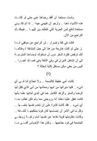 ‫ﻭﻟﺴﺕ ﻤﺴﺘﻌﺩﺍ ﺃﻥ ﺃﻓﻘﺩ ﺭﻀﺎﻫﺎ ﻋﻨﻲ ﺤﺘﻰ ﻟﻭ ﻜﺎﻨـﺕ‬
‫ﻫﺫﻩ ﺍﻷﺸﻴﺎﺀ ﺫﻫﺒﺎ .. ﻭﺃﺭﺠﻭ ﺃﻥ ﺘﻔﻬﻤﻲ ﺠﻴﺩﺍ .. ﺇﺫﺍ ﻟﻡ ﺘﻜـﻭﻨﻲ‬
‫ﻤﺴﺘﻌﺩﺓ ﻟﺩﻓﻊ ﺜﻤﻥ ﺍﻟﺤﺭﻴﺔ ﺍﻟﺘﻲ ﺘﺘﻁﻠﻌـﻴﻥ ﺇﻟﻴﻬـﺎ .. ﻓﻴﻤﻜﻨـﻙ‬
                                        ‫ﺍﻟﺘﺭﺍﺠﻊ ﻤﻥ ﺍﻵﻥ.‬

‫ﻗﺎﻟﺕ ﻓﻲ ﺜﻘﺔ ﻭﺇﺼﺭﺍﺭ : ﻟﻥ ﺃﺘﺭﺍﺠﻊ ﻋﻥ ﻤﻭﻗﻔﻲ ﺃﺒـﺩﺍ‬
‫.ﺯ ﺤﺘﻰ ﻟﻭ ﻜﻨﺕ ﺨﺎﺭﺠﺔ ﻤﻥ ﻫﻨﺎ ﺇﻟﻰ ﺤﺒل ﺍﻟﻤﺸﻨﻘﺔ ! ﻭﻁﺎﻟﻤـﺎ‬
‫ﺃﻨﻙ ﺘﺭﻓﺽ ﻓﻜﺭﺓ ﺍﻟﺴﻔﺭ ﺩﻭﻥ ﺃﻥ ﺘﺴﺘﻔﺯﻙ ﺃﻭﻀﺎﻋﻨﺎ ﺍﻟﻤﺘﺭﺩﻴـﺔ‬
‫ﺇﻟﻰ ﺃﻥ ﺘﺸﺘﻌل ﺍﻟﻨﻴﺭﺍﻥ ﻓﻲ ﻭﻓﻲ ﺍﻟﺸﻘﺔ ﻭﻓﻲ ﻨﻔﺴـﻙ ﺃﺨﻴـﺭﺍ ..‬
                   ‫ﺃﻟﻴﺱ ﻤﻥ ﺤﻘﻲ ﺴﻜﻥ ﻤﺴﺘﻘل ﻜﺂﻴﺔ ﺸﻐﺎﻟﺔ ؟‬

                          ‫)٧ (‬

‫ﻜﺎﻨﺕ ﺃﻤﻲ ﺨﻔﻴﻔﺔ ﻜﺎﻟﻨﺴﻤﺔ .. ﻭﻻ ﺘﺤﺘﺎﺝ ﻟﻨﺎ ﻓـﻲ ﺃﻱ‬
‫ﺸﻲﺀ .. ﻓﻠﻬﺎ ﻤﻴﺭﺍﺜﻬﺎ ﻤﻥ ﺃﺒﻴﻬﺎ ﻭﻤﻌﺎﺸﻬﺎ ﻤﻥ ﺃﺒﻲ ﺍﻟﺫﻱ ﻜﻔل ﻟﻬﺎ‬
‫ﺍﻟﺭﻀﺎ ﻭﺍﻟﺴﺘﺭ ﻭﺍﻟﺯﻫﺩ ﺍﻟﻜﺎﻤل ﻋﻤﺎ ﻓﻲ ﺃﻴﺩﻱ ﺃﺒﻨﺎﺌﻬﺎ ﻋﻠﻤﺎ ﺒﺄﻨﻬﺎ‬
‫ﻜﺎﻨﺕ ﺘﻨﻔﻕ ﻋﻠﻴﻨﺎ ﺩﺨﻠﻨﺎ ﺃﻨﺎ ﻭﺯﻭﺠﺘﻲ ﻤﻌﺎ ﻭﻟﻡ ﺘﻜﻥ ﺘﻁﻠﺏ ﻤﻨـﺎ‬
‫ﺃﻱ ﺸﻲﺀ .. ﻓﻘﺩ ﻜﺎﻨﺕ ﻗﺎﺩﺭﺓ ﻋﻠﻰ ﺃﻥ ﺘﺨﺩﻡ ﻨﻔﺴﻬﺎ ﺒﻨﻔﺴـﻬﺎ ..‬
‫ﻭﻜل ﻤﺎ ﻓﻲ ﺍﻷﻤﺭ ﺃﻥ ﺇﺤﺴﺎﺴﻬﺎ ﻜﺎﻥ ﻗﻭﻴﺎ ﺒﻤﻠﻜﻴﺘﻬـﺎ ﻟﻠﺸـﻘﺔ ..‬
‫ﻭﻜﺎﻨﺕ ﻤﻘﺎﻭﻤﺘﻬﺎ ﻗﻭﻴﺔ ﺩﻓﺎﻋﺎ ﻋﻥ ﻨﻔﺴﻬﺎ ﺃﻤﺎﻡ ﺭﻏﺒـﺔ ﺯﻭﺠﺘـﻲ‬
‫ﺍﻟﺠﺎﻤﺤﺔ ﻓﻲ ﻓﺭﺩ ﺠﻨﺎﺤﻴﻬﺎ .. ﻭﻜﺎﻥ ﻫﺫﺍ ﺍﻹﺤﺴﺎﺱ ﺃﻗﺴـﻰ ﻤـﺎ‬
 