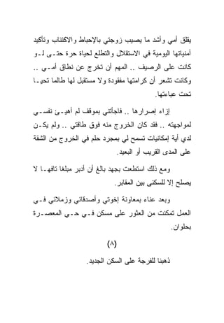 ‫ﻴﻘﻠﻕ ﺃﻤﻲ ﻭﺃﺸﺩ ﻤﺎ ﻴﺼﻴﺏ ﺯﻭﺠﺘﻲ ﺒﺎﻹﺤﺒﺎﻁ ﻭﺍﻻﻜﺘﺌﺎﺏ ﻭﺘﺄﻜﻴﺩ‬
‫ﺃﻤﻨﻴﺎﺘﻬﺎ ﺍﻟﻴﻭﻤﻴﺔ ﻓﻲ ﺍﻻﺴﺘﻘﻼل ﻭﺍﻟﺘﻁﻠﻊ ﻟﺤﻴﺎﺓ ﺤﺭﺓ ﺤﺘـﻰ ﻟـﻭ‬
‫ﻜﺎﻨﺕ ﻋﻠﻰ ﺍﻟﺭﺼﻴﻑ .. ﺍﻟﻤﻬﻡ ﺃﻥ ﺘﺨﺭﺝ ﻋﻥ ﻨﻁﺎﻕ ﺃﻤـﻲ ..‬
‫ﻭﻜﺎﻨﺕ ﺘﺸﻌﺭ ﺃﻥ ﻜﺭﺍﻤﺘﻬﺎ ﻤﻔﻘﻭﺩﺓ ﻭﻻ ﻤﺴﺘﻘﺒل ﻟﻬﺎ ﻁﺎﻟﻤﺎ ﺘﺤﻴـﺎ‬
                                          ‫ﺘﺤﺕ ﻋﺒﺎﺀﺘﻬﺎ.‬

‫ﺇﺯﺍﺀ ﺇﺼﺭﺍﺭﻫﺎ .. ﻓﺎﺠﺄﺘﻨﻲ ﺒﻤﻭﻗﻑ ﻟﻡ ﺃﻫﻴـﺊ ﻨﻔﺴـﻲ‬
‫ﻟﻤﻭﺍﺠﻬﺘﻪ .. ﻓﻘﺩ ﻜﺎﻥ ﺍﻟﺨﺭﻭﺝ ﻤﻨﻪ ﻓﻭﻕ ﻁﺎﻗﺘﻲ .. ﻭﻟﻡ ﻴﻜـﻥ‬
‫ﻟﺩﻱ ﺃﻴﺔ ﺇﻤﻜﺎﻨﻴﺎﺕ ﺘﺴﻤﺢ ﻟﻲ ﺒﻤﺠﺭﺩ ﺤﻠﻡ ﻓﻲ ﺍﻟﺨﺭﻭﺝ ﻤﻥ ﺍﻟﺸﻘﺔ‬
                            ‫ﻋﻠﻰ ﺍﻟﻤﺩﻯ ﺍﻟﻘﺭﻴﺏ ﺃﻭ ﺍﻟﺒﻌﻴﺩ.‬

‫ﻭﻤﻊ ﺫﻟﻙ ﺍﺴﺘﻁﻌﺕ ﺒﺠﻬﺩ ﺒﺎﻟﻎ ﺃﻥ ﺃﺩﺒﺭ ﻤﺒﻠﻐﺎ ﺘﺎﻓﻬـﺎ ﻻ‬
                            ‫ﻴﺼﻠﺢ ﺇﻻ ﻟﻠﺴﻜﻨﻰ ﺒﻴﻥ ﺍﻟﻤﻘﺎﺒﺭ.‬

‫ﻭﺒﻌﺩ ﻋﻨﺎﺀ ﺒﻤﻌﺎﻭﻨﺔ ﺇﺨﻭﺘﻲ ﻭﺃﺼﺩﻗﺎﺌﻲ ﻭﺯﻤﻼﺌﻲ ﻓـﻲ‬
‫ﺍﻟﻌﻤل ﺘﻤﻜﻨﺕ ﻤﻥ ﺍﻟﻌﺜﻭﺭ ﻋﻠﻰ ﻤﺴﻜﻥ ﻓـﻲ ﺤـﻲ ﺍﻟﻤﻌﺼـﺭﺓ‬
                                                   ‫ﺒﺤﻠﻭﺍﻥ.‬

                         ‫)٨ (‬

                  ‫ﺫﻫﺒﻨﺎ ﻟﻠﻔﺭﺠﺔ ﻋﻠﻰ ﺍﻟﺴﻜﻥ ﺍﻟﺠﺩﻴﺩ.‬
 