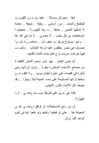 ‫ﺸﻘﺔ : ﺤﺠﺭﺘﺎﻥ ﻭﺼﺎﻟﺔ .. ﻋﻠﺒﺘـﺎﻥ ﻤـﻥ ﺍﻟﻜﺒﺭﻴـﺕ‬
‫ﻟﻠﻤﻁﺒﺦ ﻭﺍﻟﺤﻤﺎﻡ .. ﺩﻭﺭ ﺃﺭﻀﻲ .. ﺭﻁﺒﺔ .. ﻀﻴﻘﺔ .. ﻤﻌﺘﻤﺔ‬
‫ﻻ ﺘﺩﺨﻠﻬﺎ ﺍﻟﺸﻤﺱ .. ﺨﺎﻨﻘﺔ .. ﺴـﻴﺌﺔ ﺍﻟﺘﻬﻭﻴـﺔ .. ﺘﺤﻴﻁﻬـﺎ‬
‫ﺍﻟﻤﺴﺘﻨﻘﻌﺎﺕ ﻤﻥ ﻜل ﺠﺎﻨﺏ .. ﻻ ﻤﺠﺎﺭﻱ .. ﻻ ﻤﺎﺀ ﻓﻲ ﺍﻟﺸـﻘﺔ‬
‫.. ﻭﻏﻴﺭ ﻤﺴﻤﻭﺡ ﺒﺘﺭﻜﻴـﺏ ﺤﻨﻔﻴـﺎﺕ .. ﻤﺤﺎﺼـﺭﺓ ﺒﺄﺴـﻭﺃ‬
‫ﻤﺼﺭﻑ ﻓﻲ ﻤﺼﺭ ﻴﻁﻠﻘﻭﻥ ﻋﻠﻴﻪ ﺘﺭﻋﺔ ﺍﻟﺨﺸﺎﺏ .. ﻭﺘﺼـﺏ‬
        ‫ﻓﻴﻬﺎ ﺨﺯﺍﻨﺎﺕ ﻋﺭﺒﺎﺕ ﻨﺯﺡ ﺍﻟﻁﺭﻨﺸﺎﺕ ﻟﻠﺒﻠﺩﺓ ﺒﺄﻜﻤﻠﻬﺎ .‬

‫ﺃﻤﺎ ﺤﺴﻥ ﺍﻟﺨﺘﺎﻡ .. ﻓﻬﻭ ﻏﺯﻭ ﺴﺤﺏ ﺍﻟﺩﺨﺎﻥ ﺍﻟﻜﺜﻴﻔـﺔ‬
‫ﻤﻥ ﻤﺼﺎﻨﻊ ﺍﻷﺴﻤﻨﺕ ﺍﻟﻤﺠﺎﻭﺭﺓ ﺒﻁﺭﺓ .. ﻭﺘﺯﻴﺩ ﺃﻭﺯﺍﻨﻬﺎ ﻭﻫﻲ‬
‫ﻁﺎﺌﺭﺓ ﻓﻲ ﺍﻟﻔﻀﺎﺀ ﻋﻠﻰ ﻋﺸﺭﺓ ﺃﻁﻨﺎﻥ ﻴﻭﻤﻴﺎ .. ﻭﻻ ﺘﻜﻑ ﻋـﻥ‬
‫ﺇﺴﻘﺎﻁ ﺫﺭﺍﺘﻬﺎ ﺍﻟﻤﺴﻤﻭﻤﺔ ﻋﻠﻰ ﺴﻤﺎﺀ ﺍﻟﻤﺩﻴﻨﺔ ﻟﻴﻼ ﻭﻨﻬﺎﺭﺍ .. ﻭﻗﺩ‬
                        ‫ﺼﺒﻐﺕ ﻜل ﺍﻷﺸﻴﺎﺀ ﺒﺎﻟﻠﻭﻥ ﺍﻷﺒﻴﺽ.‬

‫ﻗﻠﺕ ﻓﻲ ﺴﺭﻱ ﻋﻠﻰ ﻁﺭﻴﻘﺔ ﻴﻭﺴـﻑ ﻭﻫﺒـﻲ : "ﻴـﺎ‬
                                                 ‫ﺍﻟﻠﻬﻭل"!‬

‫ﺇﻥ ﻤﻥ ﺭﺍﺒﻊ ﺍﻟﻤﺴﺘﺤﻴﻼﺕ ﺃﻥ ﺘﻭﺍﻓﻕ ﺯﻭﺠﺘـﻲ ﻋﻠـﻰ‬
‫ﺍﻟﻤﻌﻴﺸﺔ ﻫﻨﺎ .. ﺤﺘﻰ ﻟﻭ ﻗﻁﻌﻭﺍ ﺭﻗﺒﺘﻬﺎ ﻭﻟﻭ ﺩﻓﻌﻭﺍ ﻟﻬﺎ ﻓﻲ ﺍﻟﻴﻭﻡ‬
                                       ‫ﺍﻟﻭﺍﺤﺩ ﺃﻟﻑ ﺩﻭﻻﺭ.‬
 