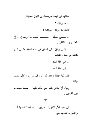 ‫ﺴﺄﻟﺘﻬﺎ ﻓﻲ ﻟﻬﺠﺔ ﺤﺭﺼﺕ ﺃﻥ ﺘﻜﻭﻥ ﻤﺤﺎﻴﺩﺓ:‬

                                    ‫ـ ﻤﺎ ﺭﺃﻴﻙ ؟‬

                        ‫ﻗﺎﻟﺕ ﺒﻼ ﺘﺭﺩﺩ : ﻤﻭﺍﻓﻘﺔ !‬

‫ـ ﺤﻜﻤﻲ ﻋﻘﻠﻙ .. ﻓﺼﺎﺤﺏ ﺍﻟﺤﺎﺠـﺔ ﺃﺭﻋـﻥ .. ﺇﻥ‬
                                     ‫ﺍﻟﻌﻨﺩ ﻴﻭﺭﺙ ﺍﻟﻜﻔﺭ .‬

‫ـ ﺇﻨﻨﻲ ﺃﻭﺍﻓﻕ ﻋﻠﻰ ﺍﻟﺴﻜﻥ ﻓﻲ ﻫﺫﻩ ﺍﻟﺸﻘﺔ ﺤﺘـﻰ ﻟـﻭ‬
                                ‫ﻜﺎﻨﺕ ﻓﻲ ﺴﺠﻥ ﺍﻟﻘﻨﺎﻁﺭ !‬

                                ‫ـ ﺇﻟﻰ ﻫﺫﺍ ﺍﻟﺤﺩ ؟‬

                                ‫ـ ﺇﻟﻰ ﻫﺫﺍ ﺍﻟﺤﺩ !‬

‫ﻗﻠﺕ ﻟﻬﺎ ﻤﻬﻨﺌﺎ : ﻤﺒﺭﻭﻙ ـ ﻭﻓﻲ ﺴﺭﻱ : "ﻋﻠﻰ ﻨﻔﺴﻬﺎ‬
                                                   ‫ﺠﻨﺕ!"‬

‫ﻭﻗﺒل ﺃﻥ ﻨﻐﺎﺩﺭ ﺸﻘﺔ ﺃﻤﻲ ﺒﺄﻴﺎﻡ ﻗﻠﻴﻠﺔ .. ﺤﺩﺙ ﺼـﺩﺍﻡ‬
                                           ‫ﺒﻴﻥ ﺍﻟﻘﻭﺘﻴﻥ .‬

                         ‫)٩ (‬

‫ﻓﻲ ﻋﻴﺩ ﺍﻷﻡ ﺍﺸﺘﺭﻴﺕ ﻫﺩﻴﺘﻴﻥ .. ﺇﺤﺩﺍﻫﻤﺎ ﺃﻗﺩﻤﻬﺎ ﺃﻨـﺎ‬
                                   ‫ﻭﺍﻷﺨﺭﻯ ﺘﻘﺩﻤﻬﺎ ﻫﻲ .‬
 