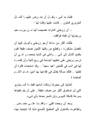 ‫ﻗﺒﻠﺕ ﻴﺩ ﺃﻤﻲ ، ﻭﻗﺒـل ﺃﻥ ﻨﻌـﺭﺽ ﻋﻠﻴﻬـﺎ ﺍﻟﺸـﺎل‬
                ‫ﺍﻟﺤﺭﻴﺭﻱ ﺍﻟﻤﻠﻭﻥ .. ﻜﺫﺒﺕ ﻋﻠﻴﻬﺎ ﻭﻗﻠﺕ ﻟﻬﺎ :‬

‫ـ ﺃﻥ ﺯﻭﺠﺘﻲ ﺍﺸﺘﺭﺘﻪ ﺨﺼﻴﺼﺎ ﻟﻬﺎ ﻤـﻥ ﺒﻭﺭﺴـﻌﻴﺩ‬
                               ‫ﻭﺭﺠﻭﺘﻬﺎ ﺃﻥ ﺘﻘﺒﻠﻪ ﻓﻭﺍﻓﻘﺕ .‬

‫ﻅﻠﻠﺕ ﺃﻜﺜﺭ ﻤﻥ ﺴﺎﻋﺔ ﺃﺭﺠﻭ ﺯﻭﺠﺘﻲ ﻭﺃﺘﻭﺴل ﺇﻟﻴﻬﺎ ﺃﻥ‬
‫ﺘﺘﻔﻀل ﻤﺸﻜﻭﺭﺓ ، ﻭﺘﻘﻁﻊ ﻤﻥ ﻭﻗﺘﻬﺎ ﺍﻟﺜﻤﻴﻥ ﻨﺼﻑ ﺩﻗﻴﻘﺔ ﺘﻘﻭﻡ‬
‫ﺒﺘﻘﺩﻴﻡ ﺍﻟﺸﺎل ﺇﻟﻰ ﺃﻤﻲ .. ﻭﺃﻤﻠﻲ ﻓﻲ ﺍﻟﺩﻨﻴﺎ ﻴﻨﺤﺼـﺭ ﻓـﻲ ﺃﻥ‬
‫ﺘﺭﺴﻡ ﺯﻭﺠﺘﻲ ﻋﻠﻰ ﺸﻔﺘﻴﻬﺎ ﺍﺒﺘﺴﺎﻤﺔ ﻓﻲ ﺭﺒﻊ ﺜﺎﻨﻴﺔ ﻭﺃﻥ ﺘﻘﺩﻤـﻪ‬
‫ﻟﻬﺎ ﻓﻲ ﺃﺩﺏ ﻓﻲ ﻜﻠﻤﺘﻴﻥ "ﻋﻴﺩ ﺴﻌﻴﺩ" .. ﻭﻗﺩ ﺍﺴﺘﺒﻌﺩﺕ ﻓﻜﺭﺓ ﺃﻥ‬
‫ﺘﻘﺒﻠﻬﺎ .. ﻓﺘﻠﻙ ﻤﺴﺄﻟﺔ ﻴﻔﺸل ﻓﻲ ﺇﻗﻨﺎﻋﻬﺎ ﺒﻬﺎ ﺃﻤﻴﻥ ﻋـﺎﻡ ﺍﻷﻤـﻡ‬
                                               ‫ﺍﻟﻤﺘﺤﺩﺓ !‬

‫ﺃﺨﺫﺘﻬﺎ ﺇﻟﻰ ﺤﺠﺭﺘﻨﺎ ﻭﻤﺜﻠﺕ ﺃﻤﺎﻤﻬﺎ ﻟﻘﻁـﺔ ﺍﻟﺴـﻴﻨﺎﺭﻴﻭ‬
‫ﺍﻟﺘﻲ ﻟﻥ ﺘﺴﺘﻐﺭﻕ ﺃﻜﺜﺭ ﻤﻥ ﻨﺼﻑ ﺩﻗﻴﻘﺔ.. ﻋﻠﻰ ﺃﻥ ﻴﺘﻡ ﺘﻨﻔﻴﺫﻫﺎ‬
          ‫ﺒﺴﺭﻋﺔ ﻜﺸﻜﺔ ﺍﻟﺩﺒﻭﺱ ﻭﻟﻥ ﺘﺸﻌﺭ ﺒﻌﺩﻫﺎ ﺒﺄﻱ ﺸﻲﺀ.‬

‫ﻭﺒﻌﺩ ﺃﻥ ﻭﺠﻌﺕ ﻗﻠﺒﻲ ، ﻭﺍﻓﻘـﺕ ﻋﻠـﻰ ﻤﻀـﺽ .‬
‫ﻭﺘﻅﺎﻫﺭﺕ ﺒﺎﻟﺩﺨﻭل ﺇﻟﻰ ﺍﻟﻤﻁﺒﺦ ﻷﺼﻨﻊ ﺸﺎﻴﺎ ﻟﻨﺎ ﺍﺒﺘﻬﺎﺠﺎ ﺒﻬﺫﻩ‬
 