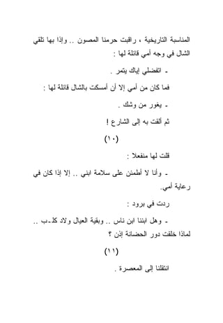 ‫ﺍﻟﻤﻨﺎﺴﺒﺔ ﺍﻟﺘﺎﺭﻴﺨﻴﺔ ، ﺭﺍﻗﺒﺕ ﺤﺭﻤﻨﺎ ﺍﻟﻤﺼﻭﻥ .. ﻭﺇﺫﺍ ﺒﻬﺎ ﺘﻠﻘﻲ‬
                            ‫ﺍﻟﺸﺎل ﻓﻲ ﻭﺠﻪ ﺃﻤﻲ ﻗﺎﺌﻠﺔ ﻟﻬﺎ :‬

                           ‫ـ ﺍﺘﻔﻀﻠﻲ ﺇﻴﺎﻙ ﻴﺘﻤﺭ .‬

   ‫ﻓﻤﺎ ﻜﺎﻥ ﻤﻥ ﺃﻤﻲ ﺇﻻ ﺃﻥ ﺃﻤﺴﻜﺕ ﺒﺎﻟﺸﺎل ﻗﺎﺌﻠﺔ ﻟﻬﺎ :‬

                              ‫ـ ﻴﻐﻭﺭ ﻤﻥ ﻭﺸﻙ .‬

                          ‫ﺜﻡ ﺃﻟﻘﺕ ﺒﻪ ﺇﻟﻰ ﺍﻟﺸﺎﺭﻉ !‬

                         ‫)٠١(‬

                                 ‫ﻗﻠﺕ ﻟﻬﺎ ﻤﻨﻔﻌﻼ :‬

‫ـ ﻭﺃﻨﺎ ﻻ ﺃﻁﻤﺌﻥ ﻋﻠﻰ ﺴﻼﻤﺔ ﺍﺒﻨﻲ .. ﺇﻻ ﺇﺫﺍ ﻜﺎﻥ ﻓﻲ‬
                                             ‫ﺭﻋﺎﻴﺔ ﺃﻤﻲ.‬

                                 ‫ﺭﺩﺕ ﻓﻲ ﺒﺭﻭﺩ :‬

‫ـ ﻭﻫل ﺍﺒﻨﻨﺎ ﺍﺒﻥ ﻨﺎﺱ .. ﻭﺒﻘﻴﺔ ﺍﻟﻌﻴﺎل ﻭﻻﺩ ﻜﻠـﺏ ..‬
                          ‫ﻟﻤﺎﺫﺍ ﺨﻠﻘﺕ ﺩﻭﺭ ﺍﻟﺤﻀﺎﻨﺔ ﺇﺫﻥ ؟‬

                         ‫)١١(‬

                            ‫ﺍﻨﺘﻘﻠﻨﺎ ﺇﻟﻰ ﺍﻟﻤﻌﺼﺭﺓ .‬
 