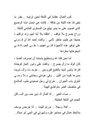 ‫ﻜﻭﻡ ﺍﻟﻌﻤﺎل ﻋﻔﺸﻨﺎ ﻓﻲ ﺍﻟﺸﻘﺔ ﻟﺤﻴﻥ ﺘﺭﺘﻴﺒﻪ .. ﺒﻘﺩﺭ ﻤﺎ‬
‫ﺘﺒﻘﻰ ﻟﻨﺎ ﻫﺫﻩ ﺍﻟﻠﻴﻠﺔ ﻤﻥ ﻁﺎﻗﺔ .. ﻜﺎﻨﺕ ﻫﻲ ﺘﺤﻤل ﺍﺒﻨﻨﺎ ﺍﻟﺭﻀﻴﻊ‬
‫ﺍﻟﺫﻱ ﺃﺼﻴﺏ ﻋﻠﻰ ﻤﺎ ﻴﺒﺩﻭ ﺒﻬﻠﻊ ﻤﻥ ﺍﻟﻤﺴﺘﻭﻯ ﺍﻟﻤﺘﺩﻨﻲ ﻟﻠﺸﻘﺔ ..‬
‫ﻭﺭﺍﺡ ﻴﺼﺭﺥ ﺒﻼ ﺘﻭﻗﻑ .. ﺍﻨﺘﻘﻠﻨﺎ ﺒﻼ ﺃﻴﺔ ﺃﺠﻬـﺯﺓ، ﺘﺭﻜﺘﻬـﺎ‬
‫ﺠﻤﻴﻌﺎ ﻋﻥ ﻁﻴﺏ ﺨﺎﻁﺭ ﻷﻤﻲ .. ﻭﻜﻨﺕ ﺃﺤﻤﺩ ﺍﷲ ﺃﻥ ﻗـﺩﺭﻨﻲ‬
‫ﻋﻠﻰ ﺘﻭﻓﻴﺭ ﻫﺫﻩ ﺍﻷﺠﻬﺯﺓ ﺍﻟﺘـﻲ ﺘﻌﻴﻨﻬـﺎ ﻋﻠـﻰ ﺍﻟﺤﻴـﺎﺓ ﻓـﻲ‬
                                     ‫ﺸﻴﺨﻭﺨﺘﻬﺎ ﺒﻤﻔﺭﺩﻫﺎ .‬

‫ﺃﻤﺎ ﻨﺤﻥ ﻓﻠﻨﺎ ﺍﷲ ﻭﻨﺴﺘﻁﻴﻊ ﺒﺸﺒﺎﺒﻨﺎ ﺃﻥ ﹸﺼ ‪‬ﻑ ﺃﻨﻔﺴﻨﺎ ،‬
          ‫ﻨ ﺭ‬
‫ﻜﺎﻥ ﺍﻟﻭﻟﺩ ﻤﺎ ﺯﺍل ﻴﺼﺭﺥ .. ﻭﺘﻠﻔﺕ ﻋﻠﻲ ﻭﺍﺒﻭﺭ ﺍﻟﺠﺎﺯ ﻓﻭﺠﺩﺘﻪ‬
                       ‫ﹸ‬
‫ﻓﺎﺭﻏﺎ ﻭﻟﻴﺱ ﻟﺩﻴﻨﺎ ﺒﺎﻟﻁﺒﻊ ﻜﻴﺭﻭﺴﻴﻥ .. ﺨﺭﺠـﺕ ﻭﺍﺸـﺘﺭﻴﺕ‬
‫ﻤﺴﺭﻋﺎ ﻜﻴﺴﺎ ﻤﻥ ﺍﻟﻠﺒﻥ .. ﻭﻓﻲ ﻋﻭﺩﺘﻲ ﻭﺠﺩﺘﻨﻲ ﺒـﻼ ﻭﻋـﻲ‬
‫ﺃﻁﺭﻕ ﺒﺎﺏ ﺍﻟﺠﻴﺭﺍﻥ .. ﺨﺭﺝ ﻟﻲ ﺭﺠل ﺼﻌﻴﺩﻱ ﻁﻴﺏ ﺍﻟﻤﻼﻤﺢ‬
                       ‫ﻓﻲ ﻤﻨﺘﺼﻑ ﺍﻟﻌﻤﺭ ﻤﺘﻭﺍﻀﻊ ﺍﻟﻬﻴﺌﺔ .‬

‫ـ ﻤﺴﺎﺀ ﺍﻟﺨﻴﺭ .. ﺃﻨﺎ ﻜﻤﺎل ﺍﻟـﺩﻴﻥ ﺤﺴـﻴﻥ ﺍﻟﺴـﺎﻜﻥ‬
                                 ‫ﺍﻟﺠﺩﻴﺩ ﻓﻲ ﺍﻟﺸﻘﺔ ﺍﻟﻤﻘﺎﺒﻠﺔ .‬

‫ـ ﺃﻫﻼ ﻭﺴﻬﻼ .. ﻨﻭﺭﺘﻡ ﺍﻟﺒﻴﺕ .. ﺃﻨﺎ ﺠﺭﺠﺱ ﻴﻭﺴﻑ‬
 ‫ﻤﻼﺤﻅ ﻋﻤﺎل ﻓﻲ ﻤﺤﺎﺠﺭ ﻁﺭﻩ ﻭﺸﻬﺭﺘﻲ ﻓﻲ ﺍﻟﺤﻲ ﺃﺒﻭ ﻤﻴﻼﺩ.‬
 