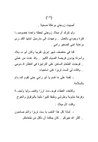 ‫)٢١(‬

                  ‫ﺃﺼﻴﺒﺕ ﺯﻭﺠﺘﻲ ﺒﻭﻋﻜﺔ ﺼﺤﻴﺔ .‬

‫ﻭﻟﻡ ﺘﺘﺭﻙ ﺃﻡ ﻤﻴﻼﺩ ﺯﻭﺠﺘﻲ ﻟﺤﻅﺔ ﻭﺍﺤﺩﺓ ﺨﺼﻭﺼـﺎ‬
‫ﻓﺘﺭﺓ ﻭﺠﻭﺩﻱ ﺒﺎﻟﻌﻤل .. ﻭﻋﻬﺩﺕ ﺇﻟﻰ ﻤﺎﺭﺴﻴل ﺍﺒﻨﺘﻬﺎ ﺍﻟﻜﺒـﺭﻯ‬
                            ‫ﺒﺭﻋﺎﻴﺔ ﺍﺒﻨﻲ ﺍﻟﺼﻐﻴﺭ ﺭﺍﻤﻲ .‬

‫ﻜﻨﺎ ﻓﻲ ﻤﻨﺘﺼﻑ ﺸﻬﺭ ﺇﺒﺭﻴل ﺘﻘﺭﻴﺒﺎ ﻭﻜﺎﻥ ﺃﺒﻭ ﻤـﻴﻼﺩ‬
‫ﻭﺃﺴﺭﺘﻪ ﻴﺅﺩﻭﻥ ﻓﺭﻴﻀﺔ ﺍﻟﺼﻴﺎﻡ ﺍﻟﻜﺒﻴﺭ .. ﻭﻗﺩ ﻋﺩﺕ ﻤﻥ ﻋﻤﻠﻲ‬
‫.. ﻓﻭﺠﺩﺕ ﺍﻟﻁﻌﺎﻡ ﺍﻟﺴﺎﺨﻥ ﻋﻠﻰ ﺍﻟﺘﺭﺍﺒﻴﺯﺓ ﻓﻲ ﺍﻨﺘﻅﺎﺭ ﻗـﺩﻭﻤﻲ‬
                  ‫.. ﻭﻗﺎﻟﺕ ﻟﻲ ﺍﻟﺴﺕ ﺘﺭﻴﺯﺍ ﻋﻠﻰ ﺍﺴﺘﺤﻴﺎﺀ:‬

‫ـ ﻟﻘﻤﺔ ﻋﻠﻰ ﻤﺎ ﻗﺴﻡ ﻴﺎ ﺃﺒﻭ ﺭﺍﻤﻲ ﺤﺘﻰ ﺘﻘﻭﻡ ﺍﻟﻤـﺩﺍﻡ‬
                                             ‫ﺒﺎﻟﺴﻼﻤﺔ.‬

‫ﻭﻜﺸﻔﺕ ﺍﻟﻐﻁﺎﺀ ﻓﻭﺠـﺩﺕ ﺃﺭﺯﺍ ﻭﻓﺎﺼـﻭﻟﻴﺎ ﻭﻟﺤﻤـﺔ‬
‫ﻭﻓﺭﺨﺔ ﻤﺸﻭﻴﺔ ﻭﻁﺭﺸﻲ ﻭﻁﺒﻘﺎ ﻜﺒﻴﺭﺍ ﻤﻠﻴﺌﺎ ﺒﺎﻟﺒﺭﻗﻭﻕ ﻭﺍﻟﺨﻭﺥ.‬

                               ‫ﻭﻗﻠﺕ ﻷﻡ ﻤﻴﻼﺩ :‬

‫- ﻟﻤﺎﺫﺍ ﻜل ﻫﺫﺍ ﺍﻟﺘﻌﺏ ﻴﺎ ﺴﺕ ﺘﺭﻴﺯﺍ ﻭﺃﻨﺘﻡ ﺼﺎﺌﻤﻭﻥ‬
     ‫.. ﺃﻜﺜﺭ ﺍﷲ ﺨﻴﺭﻜﻡ .. ﻜﺎﻥ ﻴﻤﻜﻨﻨﺎ ﺃﻥ ﻨﺄﻜل ﻤﻥ ﻁﻌﺎﻤﻜﻡ.‬
 