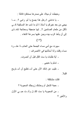 ‫ﻭﺨﺒﻁﺕ ﺃﻡ ﻤﻴﻼﺩ ﻋﻠﻰ ﺼﺩﺭﻫﺎ ﻤﺴﺘﻨﻜﺭﺓ ﻗﺎﺌﻠﺔ :‬

‫ـ ﻴﺎ ﻨﺩﺍﻤﺘﻲ ! ﻭﻫل ﻫﺫﺍ ﻴﺼﺢ ﻴﺎ ﺃﺒﻭ ﺭﺍﻤﻲ ؟.. ﻤـﺎ‬
‫ﻴﻴﺠﻲ ﻤﻥ ﺒﻌﺩ ﺨﻴﺭﻜﻡ ﻴﺎ ﺃﺴﺘﺎﺫ ! ﺜﻡ ﻤﺎ ﺫﻨﺏ ﻫﺫ ﺍﻟﻤﺴﻜﻴﻨﺔ ﻜـﻲ‬
‫ﺘﺄﻜل ﻤﻥ ﻁﻌﺎﻡ ﺍﻟﺼﺎﺌﻤﻴﻥ ؟.. ﺇﻨﻬﺎ ﻀﻌﻴﻔﺔ ﻭﻤﺤﺘﺎﺠﺔ ﺘﺘﻐـﺫﻯ‬
        ‫ﺇﻟﻰ ﺃﻥ ﻴﺄﺨﺫ ﺍﻟﺭﺏ ﺒﻴﺩﻩ ﻭﻴﻤﻥ ﻋﻠﻴﻬﺎ ﺒﺴﺭﻋﺔ ﺍﻟﺸﻔﺎﺀ .‬

                        ‫)٣١(‬

‫ﺴﻬﺭﺕ ﻤﻊ ﺃﻤﻲ ﻤﺴﺎﺀ ﺍﻟﺠﻤﻌﺔ ﺤﺘﻰ ﺍﻟﺤﺎﺩﻴـﺔ ﻋﺸـﺭﺓ‬
                 ‫ﻤﺴﺎﺀ ﻭﻗﻠﺕ ﻭﺃﻨﺎ ﺃﺴﺘﺄﺫﻨﻬﺎ ﻓﻲ ﺍﻻﻨﺼﺭﺍﻑ :‬

        ‫ـ ﺃﻴﺔ ﻁﻠﺒﺎﺕ ﻴﺎ ﺴﺕ ﺍﻟﻜل ﻗﺒل ﺃﻥ ﺃﻨﺼﺭﻑ.‬

                               ‫ـ ﺘﺴﻠﻡ ﻴﺎ ﺤﺒﻴﺒﻲ .‬

‫ـ ﻁﻴﺏ ﻋﻥ ﺇﺫﻨﻙ ﺍﻵﻥ ﺤﺘﻰ ﺃﺴـﺘﻁﻴﻊ ﺃﻥ ﺃﺴـﺘﺭﻴﺢ‬
                                                   ‫ﻗﻠﻴﻼ.‬

                                  ‫ﻗﺎﻟﺕ ﻤﺘﺸﻜﻜﺔ :‬

      ‫ـ ﺤﺠﺔ ﺍﻟﺸﻐل ﺃﻡ ﻭﺤﺸﺘﻙ ﺯﻭﺠﺘﻙ ﺍﻟﻤﺤﺒﻭﺒﺔ ؟‬

‫ـ ﻤﻥ ﺍﻟﻤﺤﺒﻭﺒﺔ ﻴﺎ ﺴﺕ ﺍﻟﻜـل ﻭﺃﻨـﺕ ﺤﺒـﻲ ﺍﻷﻭل‬
                                              ‫ﻭﺍﻷﺨﻴﺭ ؟‬
 