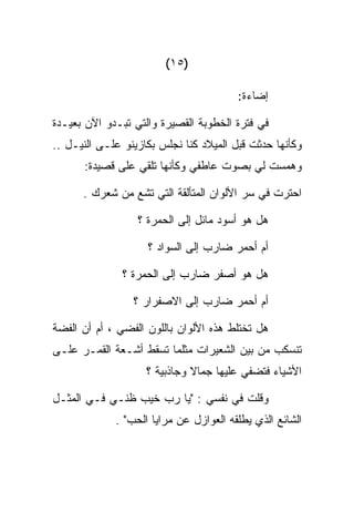 ‫)٥١(‬

                                        ‫ﺇﻀﺎﺀﺓ:‬

‫ﻓﻲ ﻓﺘﺭﺓ ﺍﻟﺨﻁﻭﺒﺔ ﺍﻟﻘﺼﻴﺭﺓ ﻭﺍﻟﺘﻲ ﺘﺒـﺩﻭ ﺍﻵﻥ ﺒﻌﻴـﺩﺓ‬
‫ﻭﻜﺄﻨﻬﺎ ﺤﺩﺜﺕ ﻗﺒل ﺍﻟﻤﻴﻼﺩ ﻜﻨﺎ ﻨﺠﻠﺱ ﺒﻜﺎﺯﻴﻨﻭ ﻋﻠـﻰ ﺍﻟﻨﻴـل ..‬
      ‫ﻭﻫﻤﺴﺕ ﻟﻲ ﺒﺼﻭﺕ ﻋﺎﻁﻔﻲ ﻭﻜﺄﻨﻬﺎ ﺘﻠﻘﻲ ﻋﻠﻰ ﻗﺼﻴﺩﺓ:‬
             ‫‪‬‬

      ‫ﺍﺤﺘﺭﺕ ﻓﻲ ﺴﺭ ﺍﻷﻟﻭﺍﻥ ﺍﻟﻤﺘﺄﻟﻘﺔ ﺍﻟﺘﻲ ﺘﺸﻊ ﻤﻥ ﺸﻌﺭﻙ .‬

                  ‫ﻫل ﻫﻭ ﺃﺴﻭﺩ ﻤﺎﺌل ﺇﻟﻰ ﺍﻟﺤﻤﺭﺓ ؟‬

                    ‫ﺃﻡ ﺃﺤﻤﺭ ﻀﺎﺭﺏ ﺇﻟﻰ ﺍﻟﺴﻭﺍﺩ ؟‬

               ‫ﻫل ﻫﻭ ﺃﺼﻔﺭ ﻀﺎﺭﺏ ﺇﻟﻰ ﺍﻟﺤﻤﺭﺓ ؟‬

                 ‫ﺃﻡ ﺃﺤﻤﺭ ﻀﺎﺭﺏ ﺇﻟﻰ ﺍﻻﺼﻔﺭﺍﺭ ؟‬

‫ﻫل ﺘﺨﺘﻠﻁ ﻫﺫﻩ ﺍﻷﻟﻭﺍﻥ ﺒﺎﻟﻠﻭﻥ ﺍﻟﻔﻀﻲ ، ﺃﻡ ﺃﻥ ﺍﻟﻔﻀﺔ‬
‫ﺘﻨﺴﻜﺏ ﻤﻥ ﺒﻴﻥ ﺍﻟﺸﻌﻴﺭﺍﺕ ﻤﺜﻠﻤﺎ ﺘﺴﻘﻁ ﺃﺸـﻌﺔ ﺍﻟﻘﻤـﺭ ﻋﻠـﻰ‬
                    ‫ﺍﻷﺸﻴﺎﺀ ﻓﺘﻀﻔﻲ ﻋﻠﻴﻬﺎ ﺠﻤﺎﻻ ﻭﺠﺎﺫﺒﻴﺔ ؟‬

‫ﻭﻗﻠﺕ ﻓﻲ ﻨﻔﺴﻲ : "ﻴﺎ ﺭﺏ ﺨﻴﺏ ﻅﻨـﻲ ﻓـﻲ ﺍﻟﻤﺜـل‬
             ‫ﺍﻟﺸﺎﺌﻊ ﺍﻟﺫﻱ ﻴﻁﻠﻘﻪ ﺍﻟﻌﻭﺍﺯل ﻋﻥ ﻤﺭﺍﻴﺎ ﺍﻟﺤﺏ" .‬
 