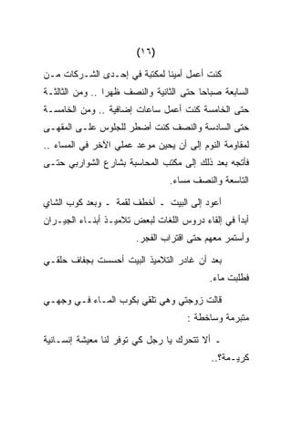 ‫)٦١(‬

‫ﻜﻨﺕ ﺃﻋﻤل ﺃﻤﻴﻨﺎ ﻟﻤﻜﺘﺒﺔ ﻓﻲ ﺇﺤـﺩﻯ ﺍﻟﺸـﺭﻜﺎﺕ ﻤـﻥ‬
‫ﺍﻟﺴﺎﺒﻌﺔ ﺼﺒﺎﺤﺎ ﺤﺘﻰ ﺍﻟﺜﺎﻨﻴﺔ ﻭﺍﻟﻨﺼﻑ ﻅﻬﺭﺍ .. ﻭﻤﻥ ﺍﻟﺜﺎﻟﺜـﺔ‬
‫ﺤﺘﻰ ﺍﻟﺨﺎﻤﺴﺔ ﻜﻨﺕ ﺃﻋﻤل ﺴﺎﻋﺎﺕ ﺇﻀﺎﻓﻴﺔ .. ﻭﻤﻥ ﺍﻟﺨﺎﻤﺴـﺔ‬
‫ﺤﺘﻰ ﺍﻟﺴﺎﺩﺴﺔ ﻭﺍﻟﻨﺼﻑ ﻜﻨﺕ ﺃﻀﻁﺭ ﻟﻠﺠﻠﻭﺱ ﻋﻠـﻰ ﺍﻟﻤﻘﻬـﻰ‬
‫ﻟﻤﻘﺎﻭﻤﺔ ﺍﻟﻨﻭﻡ ﺇﻟﻰ ﺃﻥ ﻴﺤﻴﻥ ﻤﻭﻋﺩ ﻋﻤﻠﻲ ﺍﻵﺨﺭ ﻓﻲ ﺍﻟﻤﺴﺎﺀ ..‬
‫ﻓﺄﺘﺠﻪ ﺒﻌﺩ ﺫﻟﻙ ﺇﻟﻰ ﻤﻜﺘﺏ ﺍﻟﻤﺤﺎﺴﺒﺔ ﺒﺸﺎﺭﻉ ﺍﻟﺸﻭﺍﺭﺒﻲ ﺤﺘـﻰ‬
                                ‫ﺍﻟﺘﺎﺴﻌﺔ ﻭﺍﻟﻨﺼﻑ ﻤﺴﺎﺀ.‬

‫ﺃﻋﻭﺩ ﺇﻟﻰ ﺍﻟﺒﻴﺕ ـ ﺃﺨﻁﻑ ﻟﻘﻤﺔ ـ ﻭﺒﻌﺩ ﻜﻭﺏ ﺍﻟﺸﺎﻱ‬
‫ﺃﺒﺩﺃ ﻓﻲ ﺇﻟﻘﺎﺀ ﺩﺭﻭﺱ ﺍﻟﻠﻐﺎﺕ ﻟﺒﻌﺽ ﺘﻼﻤﻴـﺫ ﺃﺒﻨـﺎﺀ ﺍﻟﺠﻴـﺭﺍﻥ‬
                       ‫ﻭﺃﺴﺘﻤﺭ ﻤﻌﻬﻡ ﺤﺘﻰ ﺍﻗﺘﺭﺍﺏ ﺍﻟﻔﺠﺭ.‬

‫ﺒﻌﺩ ﺃﻥ ﻏﺎﺩﺭ ﺍﻟﺘﻼﻤﻴﺫ ﺍﻟﺒﻴﺕ ﺃﺤﺴﺴﺕ ﺒﺠﻔﺎﻑ ﺤﻠﻘـﻲ‬
                                          ‫ﻓﻁﻠﺒﺕ ﻤﺎﺀ.‬

‫ﻗﺎﻟﺕ ﺯﻭﺠﺘﻲ ﻭﻫﻲ ﺘﻠﻘﻲ ﺒﻜﻭﺏ ﺍﻟﻤـﺎﺀ ﻓـﻲ ﻭﺠﻬـﻲ‬
                                     ‫ﻤﺘﺒﺭﻤﺔ ﻭﺴﺎﺨﻁﺔ :‬

‫ـ ﺃﻻ ﺘﺘﺤﺭﻙ ﻴﺎ ﺭﺠل ﻜﻲ ﺘﻭﻓﺭ ﻟﻨﺎ ﻤﻌﻴﺸﺔ ﺇﻨﺴـﺎﻨﻴﺔ‬
                                           ‫ﻜﺭﻴـﻤﺔ؟..‬
 