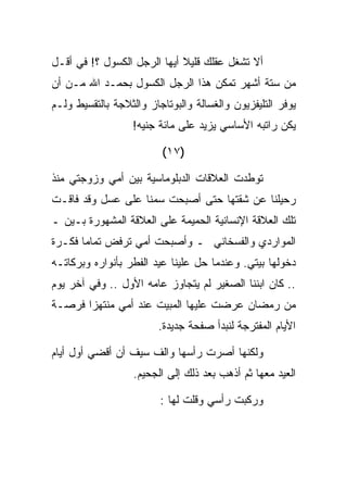 ‫ﺃﻻ ﺘﺸﻐل ﻋﻘﻠﻙ ﻗﻠﻴﻼ ﺃﻴﻬﺎ ﺍﻟﺭﺠل ﺍﻟﻜﺴﻭل ؟! ﻓﻲ ﺃﻗـل‬
‫ﻤﻥ ﺴﺘﺔ ﺃﺸﻬﺭ ﺘﻤﻜﻥ ﻫﺫﺍ ﺍﻟﺭﺠل ﺍﻟﻜﺴﻭل ﺒﺤﻤـﺩ ﺍﷲ ﻤـﻥ ﺃﻥ‬
‫ﻴﻭﻓﺭ ﺍﻟﺘﻠﻴﻔﺯﻴﻭﻥ ﻭﺍﻟﻐﺴﺎﻟﺔ ﻭﺍﻟﺒﻭﺘﺎﺠﺎﺯ ﻭﺍﻟﺜﻼﺠﺔ ﺒﺎﻟﺘﻘﺴﻴﻁ ﻭﻟـﻡ‬
                  ‫ﻴﻜﻥ ﺭﺍﺘﺒﻪ ﺍﻷﺴﺎﺴﻲ ﻴﺯﻴﺩ ﻋﻠﻰ ﻤﺎﺌﺔ ﺠﻨﻴﻪ!‬

                         ‫)٧١(‬

‫ﺘﻭﻁﺩﺕ ﺍﻟﻌﻼﻗﺎﺕ ﺍﻟﺩﺒﻠﻭﻤﺎﺴﻴﺔ ﺒﻴﻥ ﺃﻤﻲ ﻭﺯﻭﺠﺘﻲ ﻤﻨﺫ‬
‫ﺭﺤﻴﻠﻨﺎ ﻋﻥ ﺸﻘﺘﻬﺎ ﺤﺘﻰ ﺃﺼﺒﺤﺕ ﺴﻤﻨﺎ ﻋﻠﻰ ﻋﺴل ﻭﻗﺩ ﻓﺎﻗـﺕ‬
‫ﺘﻠﻙ ﺍﻟﻌﻼﻗﺔ ﺍﻹﻨﺴﺎﻨﻴﺔ ﺍﻟﺤﻤﻴﻤﺔ ﻋﻠﻰ ﺍﻟﻌﻼﻗﺔ ﺍﻟﻤﺸﻬﻭﺭﺓ ﺒـﻴﻥ ـ‬
‫ﺍﻟﻤﻭﺍﺭﺩﻱ ﻭﺍﻟﻔﺴﺨﺎﻨﻲ ـ ﻭﺃﺼﺒﺤﺕ ﺃﻤﻲ ﺘﺭﻓﺽ ﺘﻤﺎﻤﺎ ﻓﻜـﺭﺓ‬
‫ﺩﺨﻭﻟﻬﺎ ﺒﻴﺘﻲ. ﻭﻋﻨﺩﻤﺎ ﺤل ﻋﻠﻴﻨﺎ ﻋﻴﺩ ﺍﻟﻔﻁﺭ ﺒﺄﻨﻭﺍﺭﻩ ﻭﺒﺭﻜﺎﺘـﻪ‬
‫.. ﻜﺎﻥ ﺍﺒﻨﻨﺎ ﺍﻟﺼﻐﻴﺭ ﻟﻡ ﻴﺘﺠﺎﻭﺯ ﻋﺎﻤﻪ ﺍﻷﻭل .. ﻭﻓﻲ ﺁﺨﺭ ﻴﻭﻡ‬
‫ﻤﻥ ﺭﻤﻀﺎﻥ ﻋﺭﻀﺕ ﻋﻠﻴﻬﺎ ﺍﻟﻤﺒﻴﺕ ﻋﻨﺩ ﺃﻤﻲ ﻤﻨﺘﻬﺯﺍ ﻓﺭﺼـﺔ‬
                        ‫ﺍﻷﻴﺎﻡ ﺍﻟﻤﻔﺘﺭﺠﺔ ﻟﻨﺒﺩﺃ ﺼﻔﺤﺔ ﺠﺩﻴﺩﺓ.‬

‫ﻭﻟﻜﻨﻬﺎ ﺃﺼﺭﺕ ﺭﺃﺴﻬﺎ ﻭﺍﻟﻑ ﺴﻴﻑ ﺃﻥ ﺃﻗﻀﻲ ﺃﻭل ﺃﻴﺎﻡ‬
                   ‫ﺍﻟﻌﻴﺩ ﻤﻌﻬﺎ ﺜﻡ ﺃﺫﻫﺏ ﺒﻌﺩ ﺫﻟﻙ ﺇﻟﻰ ﺍﻟﺠﺤﻴﻡ.‬

                         ‫ﻭﺭﻜﺒﺕ ﺭﺃﺴﻲ ﻭﻗﻠﺕ ﻟﻬﺎ :‬
 