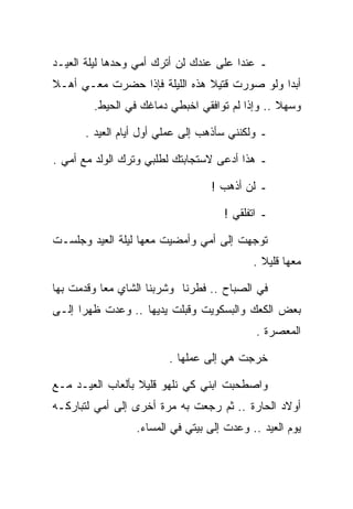 ‫ـ ﻋﻨﺩﺍ ﻋﻠﻰ ﻋﻨﺩﻙ ﻟﻥ ﺃﺘﺭﻙ ﺃﻤﻲ ﻭﺤﺩﻫﺎ ﻟﻴﻠﺔ ﺍﻟﻌﻴـﺩ‬
‫ﺃﺒﺩﺍ ﻭﻟﻭ ﺼﻭﺭﺕ ﻗﺘﻴﻼ ﻫﺫﻩ ﺍﻟﻠﻴﻠﺔ ﻓﺈﺫﺍ ﺤﻀﺭﺕ ﻤﻌـﻲ ﺃﻫـﻼ‬
        ‫ﻭﺴﻬﻼ .. ﻭﺇﺫﺍ ﻟﻡ ﺘﻭﺍﻓﻘﻲ ﺍﺨﺒﻁﻲ ﺩﻤﺎﻏﻙ ﻓﻲ ﺍﻟﺤﻴﻁ.‬

      ‫ـ ﻭﻟﻜﻨﻨﻲ ﺴﺄﺫﻫﺏ ﺇﻟﻰ ﻋﻤﻠﻲ ﺃﻭل ﺃﻴﺎﻡ ﺍﻟﻌﻴﺩ .‬

‫ـ ﻫﺫﺍ ﺃﺩﻋﻰ ﻻﺴﺘﺠﺎﺒﺘﻙ ﻟﻁﻠﺒﻲ ﻭﺘﺭﻙ ﺍﻟﻭﻟﺩ ﻤﻊ ﺃﻤﻲ .‬

                                 ‫ـ ﻟﻥ ﺃﺫﻫﺏ !‬

                                    ‫ـ ﺍﺘﻔﻠﻘﻲ !‬

‫ﺘﻭﺠﻬﺕ ﺇﻟﻰ ﺃﻤﻲ ﻭﺃﻤﻀﻴﺕ ﻤﻌﻬﺎ ﻟﻴﻠﺔ ﺍﻟﻌﻴﺩ ﻭﺠﻠﺴـﺕ‬
                                           ‫ﻤﻌﻬﺎ ﻗﻠﻴﻼ .‬

‫ﻓﻲ ﺍﻟﺼﺒﺎﺡ .. ﻓﻁﺭﻨﺎ ﻭﺸﺭﺒﻨﺎ ﺍﻟﺸﺎﻱ ﻤﻌﺎ ﻭﻗﺩﻤﺕ ﺒﻬﺎ‬
‫ﺒﻌﺽ ﺍﻟﻜﻌﻙ ﻭﺍﻟﺒﺴﻜﻭﻴﺕ ﻭﻗﺒﻠﺕ ﻴﺩﻴﻬﺎ .. ﻭﻋﺩﺕ ﻅﻬﺭﺍ ﺇﻟـﻰ‬
                                           ‫ﺍﻟﻤﻌﺼﺭﺓ .‬

                        ‫ﺨﺭﺠﺕ ﻫﻲ ﺇﻟﻰ ﻋﻤﻠﻬﺎ .‬

‫ﻭﺍﺼﻁﺤﺒﺕ ﺍﺒﻨﻲ ﻜﻲ ﻨﻠﻬﻭ ﻗﻠﻴﻼ ﺒﺄﻟﻌﺎﺏ ﺍﻟﻌﻴـﺩ ﻤـﻊ‬
‫ﺃﻭﻻﺩ ﺍﻟﺤﺎﺭﺓ .. ﺜﻡ ﺭﺠﻌﺕ ﺒﻪ ﻤﺭﺓ ﺃﺨﺭﻯ ﺇﻟﻰ ﺃﻤﻲ ﻟﺘﺒﺎﺭﻜـﻪ‬
                 ‫ﻴﻭﻡ ﺍﻟﻌﻴﺩ .. ﻭﻋﺩﺕ ﺇﻟﻰ ﺒﻴﺘﻲ ﻓﻲ ﺍﻟﻤﺴﺎﺀ.‬
 