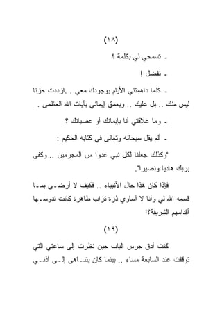 ‫)٨١(‬

                            ‫ـ ﺘﺴﻤﺤﻲ ﻟﻲ ﺒﻜﻠﻤﺔ ؟‬

                                      ‫ـ ﺘﻔﻀل !‬

‫ـ ﻜﻠﻤﺎ ﺩﺍﻫﻤﺘﻨﻲ ﺍﻷﻴﺎﻡ ﺒﻭﺠﻭﺩﻙ ﻤﻌﻲ . .ﺍﺯﺩﺩﺕ ﺤﺯﻨﺎ‬
 ‫ﻟﻴﺱ ﻤﻨﻙ .. ﺒل ﻋﻠﻴﻙ .. ﻭﺒﻌﻤﻕ ﺇﻴﻤﺎﻨﻲ ﺒﺂﻴﺎﺕ ﺍﷲ ﺍﻟﻌﻅﻤﻰ .‬

           ‫ـ ﻭﻤﺎ ﻋﻼﻗﺘﻲ ﺃﻨﺎ ﺒﺈﻴﻤﺎﻨﻙ ﺃﻭ ﻋﺼﻴﺎﻨﻙ ؟‬

        ‫ـ ﺃﻟﻡ ﻴﻘل ﺴﺒﺤﺎﻨﻪ ﻭﺘﻌﺎﻟﻰ ﻓﻲ ﻜﺘﺎﺒﻪ ﺍﻟﺤﻜﻴﻡ :‬

‫"ﻭﻜﺫﻟﻙ ﺠﻌﻠﻨﺎ ﻟﻜل ﻨﺒﻲ ﻋﺩﻭﺍ ﻤﻥ ﺍﻟﻤﺠﺭﻤﻴﻥ .. ﻭﻜﻔﻰ‬
                                    ‫ﺒﺭﺒﻙ ﻫﺎﺩﻴﺎ ﻭﻨﺼﻴﺭﺍ".‬

‫ﻓﺈﺫﺍ ﻜﺎﻥ ﻫﺫﺍ ﺤﺎل ﺍﻷﻨﺒﻴﺎﺀ .. ﻓﻜﻴﻑ ﻻ ﺃﺭﻀـﻰ ﺒﻤـﺎ‬
‫ﻗﺴﻤﻪ ﺍﷲ ﻟﻲ ﻭﺃﻨﺎ ﻻ ﺃﺴﺎﻭﻱ ﺫﺭﺓ ﺘﺭﺍﺏ ﻁﺎﻫﺭﺓ ﻜﺎﻨﺕ ﺘﺩﻭﺴـﻬﺎ‬
                                        ‫ﺃﻗﺩﺍﻤﻬﻡ ﺍﻟﺸﺭﻴﻔﺔ؟!‬

                         ‫)٩١(‬

‫ﻜﻨﺕ ﺃﺩﻕ ﺠﺭﺱ ﺍﻟﺒﺎﺏ ﺤﻴﻥ ﻨﻅﺭﺕ ﺇﻟﻰ ﺴﺎﻋﺘﻲ ﺍﻟﺘﻲ‬
‫ﺘﻭﻗﻔﺕ ﻋﻨﺩ ﺍﻟﺴﺎﺒﻌﺔ ﻤﺴﺎﺀ .. ﺒﻴﻨﻤﺎ ﻜﺎﻥ ﻴﺘﻨـﺎﻫﻰ ﺇﻟـﻰ ﺃﺫﻨـﻲ‬
 