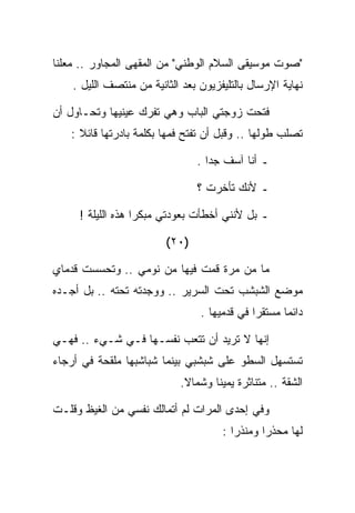 ‫"ﺼﻭﺕ ﻤﻭﺴﻴﻘﻰ ﺍﻟﺴﻼﻡ ﺍﻟﻭﻁﻨﻲ" ﻤﻥ ﺍﻟﻤﻘﻬﻰ ﺍﻟﻤﺠﺎﻭﺭ .. ﻤﻌﻠﻨﺎ‬
    ‫ﻨﻬﺎﻴﺔ ﺍﻹﺭﺴﺎل ﺒﺎﻟﺘﻠﻴﻔﺯﻴﻭﻥ ﺒﻌﺩ ﺍﻟﺜﺎﻨﻴﺔ ﻤﻥ ﻤﻨﺘﺼﻑ ﺍﻟﻠﻴل .‬

‫ﻓﺘﺤﺕ ﺯﻭﺠﺘﻲ ﺍﻟﺒﺎﺏ ﻭﻫﻲ ﺘﻔﺭﻙ ﻋﻴﻨﻴﻬﺎ ﻭﺘﺤـﺎﻭل ﺃﻥ‬
   ‫ﺘﺼﻠﺏ ﻁﻭﻟﻬﺎ .. ﻭﻗﺒل ﺃﻥ ﺘﻔﺘﺢ ﻓﻤﻬﺎ ﺒﻜﻠﻤﺔ ﺒﺎﺩﺭﺘﻬﺎ ﻗﺎﺌﻼ :‬

                                ‫ـ ﺃﻨﺎ ﺁﺴﻑ ﺠﺩﺍ .‬

                                ‫ـ ﻷﻨﻙ ﺘﺄﺨﺭﺕ ؟‬

     ‫ـ ﺒل ﻷﻨﻨﻲ ﺃﺨﻁﺄﺕ ﺒﻌﻭﺩﺘﻲ ﻤﺒﻜﺭﺍ ﻫﺫﻩ ﺍﻟﻠﻴﻠﺔ !‬

                         ‫)٠٢(‬

‫ﻤﺎ ﻤﻥ ﻤﺭﺓ ﻗﻤﺕ ﻓﻴﻬﺎ ﻤﻥ ﻨﻭﻤﻲ .. ﻭﺘﺤﺴﺴﺕ ﻗﺩﻤﺎﻱ‬
‫ﻤﻭﻀﻊ ﺍﻟﺸﺒﺸﺏ ﺘﺤﺕ ﺍﻟﺴﺭﻴﺭ .. ﻭﻭﺠﺩﺘﻪ ﺘﺤﺘﻪ .. ﺒل ﺃﺠـﺩﻩ‬
                                 ‫ﺩﺍﺌﻤﺎ ﻤﺴﺘﻘﺭﺍ ﻓﻲ ﻗﺩﻤﻴﻬﺎ .‬

‫ﺇﻨﻬﺎ ﻻ ﺘﺭﻴﺩ ﺃﻥ ﺘﺘﻌﺏ ﻨﻔﺴـﻬﺎ ﻓـﻲ ﺸـﻲﺀ .. ﻓﻬـﻲ‬
‫ﺘﺴﺘﺴﻬل ﺍﻟﺴﻁﻭ ﻋﻠﻰ ﺸﺒﺸﺒﻲ ﺒﻴﻨﻤﺎ ﺸﺒﺎﺸﺒﻬﺎ ﻤﻠﻘﺤﺔ ﻓﻲ ﺃﺭﺠﺎﺀ‬
                            ‫ﺍﻟﺸﻘﺔ .. ﻤﺘﻨﺎﺜﺭﺓ ﻴﻤﻴﻨﺎ ﻭﺸﻤﺎﻻ.‬

‫ﻭﻓﻲ ﺇﺤﺩﻯ ﺍﻟﻤﺭﺍﺕ ﻟﻡ ﺃﺘﻤﺎﻟﻙ ﻨﻔﺴﻲ ﻤﻥ ﺍﻟﻐﻴﻅ ﻭﻗﻠـﺕ‬
                                      ‫ﻟﻬﺎ ﻤﺤﺫﺭﺍ ﻭﻤﻨﺫﺭﺍ :‬
 