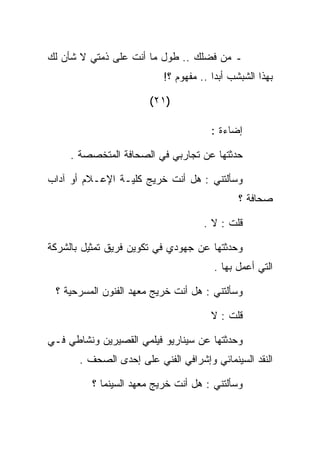 ‫ـ ﻤﻥ ﻓﻀﻠﻙ .. ﻁﻭل ﻤﺎ ﺃﻨﺕ ﻋﻠﻰ ﺫﻤﺘﻲ ﻻ ﺸﺄﻥ ﻟﻙ‬
                           ‫ﺒﻬﺫﺍ ﺍﻟﺸﺒﺸﺏ ﺃﺒﺩﺍ .. ﻤﻔﻬﻭﻡ ؟!‬

                       ‫)١٢(‬

                                       ‫ﺇﻀﺎﺀﺓ :‬

     ‫ﺤﺩﺜﺘﻬﺎ ﻋﻥ ﺘﺠﺎﺭﺒﻲ ﻓﻲ ﺍﻟﺼﺤﺎﻓﺔ ﺍﻟﻤﺘﺨﺼﺼﺔ .‬

‫ﻭﺴﺄﻟﺘﻨﻲ : ﻫل ﺃﻨﺕ ﺨﺭﻴﺞ ﻜﻠﻴـﺔ ﺍﻹﻋـﻼﻡ ﺃﻭ ﺁﺩﺍﺏ‬
                                              ‫ﺼﺤﺎﻓﺔ ؟‬

                                     ‫ﻗﻠﺕ : ﻻ .‬

‫ﻭﺤﺩﺜﺘﻬﺎ ﻋﻥ ﺠﻬﻭﺩﻱ ﻓﻲ ﺘﻜﻭﻴﻥ ﻓﺭﻴﻕ ﺘﻤﺜﻴل ﺒﺎﻟﺸﺭﻜﺔ‬
                                       ‫ﺍﻟﺘﻲ ﺃﻋﻤل ﺒﻬﺎ .‬

 ‫ﻭﺴﺄﻟﺘﻨﻲ : ﻫل ﺃﻨﺕ ﺨﺭﻴﺞ ﻤﻌﻬﺩ ﺍﻟﻔﻨﻭﻥ ﺍﻟﻤﺴﺭﺤﻴﺔ ؟‬

                                       ‫ﻗﻠﺕ : ﻻ‬

‫ﻭﺤﺩﺜﺘﻬﺎ ﻋﻥ ﺴﻴﻨﺎﺭﻴﻭ ﻓﻴﻠﻤﻲ ﺍﻟﻘﺼﻴﺭﻴﻥ ﻭﻨﺸﺎﻁﻲ ﻓـﻲ‬
       ‫ﺍﻟﻨﻘﺩ ﺍﻟﺴﻴﻨﻤﺎﺌﻲ ﻭﺇﺸﺭﺍﻓﻲ ﺍﻟﻔﻨﻲ ﻋﻠﻰ ﺇﺤﺩﻯ ﺍﻟﺼﺤﻑ .‬

          ‫ﻭﺴﺄﻟﺘﻨﻲ : ﻫل ﺃﻨﺕ ﺨﺭﻴﺞ ﻤﻌﻬﺩ ﺍﻟﺴﻴﻨﻤﺎ ؟‬
 