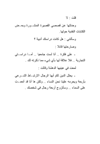 ‫ﻗﻠﺕ : ﻻ‬

‫ﻭﺤﺩﺜﺘﻬﺎ ﻋﻥ ﻗﺼﺼﻲ ﺍﻟﻘﺼﻴﺭﺓ ﺍﻟﻤﻨﺸـﻭﺭﺓ ﻭﺒﻌـﺽ‬
                                  ‫ﺍﻟﻜﺘﺎﺒﺎﺕ ﺍﻟﻨﻘﺩﻴﺔ ﺤﻭﻟﻬﺎ.‬

               ‫ﻭﺴﺄﻟﺘﻨﻲ : ﻫل ﻜﺎﻨﺕ ﺩﺭﺍﺴﺘﻙ ﺃﺩﺒﻴﺔ ؟‬

                               ‫ﻭﺼﺎﺭﺤﺘﻬﺎ ﻗﺎﺌﻼ :‬

‫ـ ﻋﻠﻰ ﻓﻜﺭﺓ .. ﺃﻨﺎ ﻟﺴﺕ ﺠﺎﻤﻌﻴﺎ .. ﺃﻤـﺎ ﺩﺭﺍﺴـﺘﻲ‬
        ‫ﺍﻟﺘﺠﺎﺭﻴﺔ .. ﻓﻼ ﻋﻼﻗﺔ ﻟﻬﺎ ﺒﺄﻱ ﺸﻲﺀ ﻤﻤﺎ ﺫﻜﺭﺘﻪ ﻟﻙ .‬

                  ‫ﻟﻤﻌﺕ ﻓﻲ ﻋﻴﻨﻴﻬﺎ ﺍﻟﺩﻫﺸﺔ ﻭﻗﺎﻟﺕ :‬

‫ـ ﻴﺤﻠل ﺍﻟﺩﻴﻥ ﻟﻜﻡ ﺃﻴﻬﺎ ﺍﻟﺭﺠﺎل ﺍﻻﺭﺘﺒـﺎﻁ ﺍﻟﺸـﺭﻋﻲ‬
‫ﺒﺄﺭﺒﻌﺔ ﻭﻴﺤﺭﻤﻪ ﻋﻠﻴﻨﺎ ﻨﺤﻥ ﺍﻟﻨﺴﺎﺀ .. ﻭﻟﻜﻥ ﻫﺎ ﺃﻨﺎ ﻗﺩ ﺃﻨﻌﻤـﺕ‬
       ‫ﻋﻠﻰ ﺍﻟﺴﻤﺎﺀ .. ﻭﺴﺄﺘﺯﻭﺝ ﺃﺭﺒﻌﺔ ﺭﺠﺎل ﻓﻲ ﺸﺨﺼﻙ .‬
 