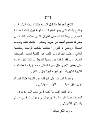 ‫)٢٢(‬

‫ﺘﻨﺘﻔﺦ ﺍﻟﺤﻭﺍﺌﻁ ﺒﺄﺸﻜﺎل ﺃﺸـﺒﻪ ﺒﺎﻟﻔﻘﺎﻋـﺎﺕ ﺍﻟﻬﺸـﺔ ..‬
‫ﻭﺘﻨﺸﻊ ﺒﺎﻟﻤﺎﺀ ﺍﻟﺫﻱ ﻴﺒﺩﻭ ﻜﻘﻁﺭﺍﺕ ﻤﺴﻜﻭﺒﺔ ﻓﻭﻕ ﻗﻭﺍﺌﻡ ﺃﻋﻤـﺩﺓ‬
‫ﺍﻟﻤﺴﻠﺢ .. ﺒﻴﻨﻤﺎ ﻜﺎﻨﺕ ﺒﻌﺽ ﺍﻟﻔﺌﺭﺍﻥ ﺍﻟﺘـﻲ ﺍﺴﺘﻀـﺎﻓﺘﻨﺎ ﻓـﻲ‬
‫ﺠﺤﺭﻫﺎ ﺘﺘﺴﻜﻊ ﺃﻤﺎﻤﻨﺎ ﻓﻲ ﺤﺭﻴﺔ ﻭﺴﻼﻡ .. ﻜﺎﻨﺕ ﺘﻘﻑ ﻭﺴـﻁ‬
‫ﺍﻟﺼﺎﻟﺔ "ﺯﻭﺠﺘﻲ ﻻ ﺍﻟﻔﺌﺭﺍﻥ " ﻤﺘﺒﺎﻫﻴﺔ ﺒﺜﻘﺎﻓﺘﻬﺎ ﺍﻟﻭﺍﺴﻌﺔ ﻭﺘﻌﻠﻴﻤﻬﺎ‬
‫ﺍﻟﻌﺎﻟﻲ ﻭﺃﻋﻠﻨﺕ ﺃﻨﻬﺎ ﻗﺭﺭﺕ ﺍﻟﻜﻑ ﻋﻥ ﺍﻟﻜﺘﺎﺒﺔ ﻟﺒﻌﺽ ﺍﻟﺼﺤﻑ‬
‫ﺍﻟﺼﻐﻴﺭﺓ .. ﻓﻘﺩ ﻗﺭﻓﺕ ﻤﻥ ﺩﺨﻠﻬﺎ ﺍﻟﺒﺴﻴﻁ .. ﻭﻜﻨﺎ ﻨﻨﻔﻕ ﻤﻨـﻪ‬
‫ﻋﻠﻰ ﺒﻌﺽ ﺍﻷﻤﻭﺭ ﻤﺜل ﺃﺠﺭﺓ ﺍﻟﺴﻜﻥ ، ﻤﺼﺎﺭﻴﻑ ﺍﻟﺤﻀﺎﻨﺔ ،‬
              ‫ﻓﺎﺘﻭﺭﺓ ﺍﻟﻜﻬﺭﺒﺎﺀ ، ﺃﻭ ﺃﻨﺒﻭﺒﺔ ﺍﻟﺒﻭﺘﺎﺠﺎﺯ .. ﺍﻟﺦ .‬

‫ﻭﻋﻨﺩﻤﺎ ﺃﺼﺭﺕ ﻋﻠﻰ ﺍﻟﺘﻭﻗﻑ ﻋﻥ ﺍﻟﻜﺘﺎﺒﺔ ﻫﻜﺫﺍ ﻓﺠـﺄﺓ‬
                   ‫ﺩﻭﻥ ﺴﺎﺒﻕ ﺃﺴﺒﺎﺏ ـ ﺴﺄﻟﺘﻬﺎ ـ ﻓﺄﺠﺎﺒﺘﻨﻲ :‬

‫ـ ﻟﻭ ﻜﻨﺕ ﺃﻜﺘﺏ ﻤﺎ ﺃﻜﺘﺒﻪ ﻓـﻲ ﻤﺠـﻼﺕ ﺃﺨـﺭﻯ ..‬
‫ﻟﺤﺼﻠﺕ ﻤﻨﻬﺎ ﻋﻠﻰ ﻤﺎ ﻴﻭﺍﺯﻱ ﻤﺭﺘﺒـﻲ ﻭﻤﺭﺘﺒـﻙ ﻓـﻲ ﻋـﺎﻡ‬
                                       ‫ﺒﺎﻟﺩﻭﻻﺭ ﺍﻷﻤﺭﻴﻜﻲ .‬

                               ‫ـ ﻭﻤﺎ ﺍﻟﺫﻱ ﻤﻨﻌﻙ ؟‬
 