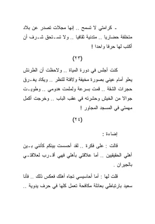 ‫ـ ﻜﺭﺍﻤﺘﻲ ﻻ ﺘﺴﻤﺢ .. ﺇﻨﻬﺎ ﻤﺠﻼﺕ ﺘﺼﺩﺭ ﻋﻥ ﺒﻼﺩ‬
‫ﻤﺘﺨﻠﻔﺔ ﺤﻀﺎﺭﻴﺎ .. ﻤﺘﺩﻨﻴﺔ ﺜﻘﺎﻓﻴﺎ .. ﻭﻻ ﺘﺴـﺘﺤﻕ ﺸـﺭﻑ ﺃﻥ‬
                                  ‫ﺃﻜﺘﺏ ﻟﻬﺎ ﺤﺭﻓﺎ ﻭﺍﺤﺩﺍ !‬

                         ‫)٣٢(‬

‫ﻜﻨﺕ ﺃﺠﻠﺱ ﻓﻲ ﺩﻭﺭﺓ ﺍﻟﻤﻴﺎﺓ .. ﻭﻻﺤﻅﺕ ﺃﻥ ﺍﻟﻁﺭﻨﺵ‬
‫ﻴﻌﻠﻭ ﺃﻤﺎﻡ ﻋﻴﻨﻲ ﺒﺼﻭﺭﺓ ﻤﺨﻴﻔﺔ ﻭﻻﻓﺘﺔ ﻟﻠﻨﻅﺭ .. ﻭﻴﻜﺎﺩ ﻴﻐـﺭﻕ‬
‫ﺤﺠﺭﺍﺕ ﺍﻟﺸﻘﺔ .. ﻗﻤﺕ ﺒﺴﺭﻋﺔ ﻭﻟﻤﻠﻤﺕ ﻫﺩﻭﻤﻲ .. ﻭﻁﻭﻴـﺕ‬
‫ﺠﻭﺍﻻ ﻤﻥ ﺍﻟﺨﻴﺵ ﻭﺤﺸﺭﺘﻪ ﻓﻲ ﻋﻘﺏ ﺍﻟﺒﺎﺏ .. ﻭﺨﺭﺠﺕ ﺃﻜﻤل‬
                             ‫ﻤﻬﻤﺘﻲ ﻓﻲ ﺍﻟﻤﺴﺠﺩ ﺍﻟﻤﺠﺎﻭﺭ !‬

                         ‫)٤٢(‬

                                        ‫ﺇﻀﺎﺀﺓ :‬

‫ﻗﺎﻟﺕ : ﻋﻠﻰ ﻓﻜﺭﺓ .. ﻟﻘﺩ ﺃﺤﺴﺴﺕ ﺒﻴﻨﻜﻡ ﻜﺄﻨﻨﻲ ﺒـﻴﻥ‬
‫ﺃﻫﻠﻲ ﺍﻟﺤﻘﻴﻘﻴﻴﻥ .. ﺃﻤﺎ ﻋﻼﻗﺘﻲ ﺒﺄﻫﻠﻲ ﻓﻬﻲ ﺃﻗـﺭﺏ ﻟﻌﻼﻗﺘـﻲ‬
                                             ‫ﺒﺎﻟﺠﻴﺭﺍﻥ .‬

‫ﻗﻠﺕ ﻟﻬﺎ : ﺃﻤﺎ ﺃﺤﺎﺴﻴﺴﻲ ﺘﺠﺎﻩ ﺃﻫﻠﻙ ﻓﻌﻜﺱ ﺫﻟﻙ .. ﻓﺄﻨﺎ‬
‫ﺴﻌﻴﺩ ﺒﺎﺭﺘﺒﺎﻁﻲ ﺒﻌﺎﺌﻠﺔ ﻤﻜﺎﻓﺤﺔ ﺘﻌﻤل ﻜﻠﻬﺎ ﻓﻲ ﺤﺭﻑ ﻴﺩﻭﻴﺔ ..‬
 