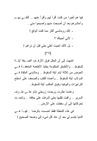 ‫ﻓﻬﺎ ﻫﻡ ﺃﺨﻴﺭﺍ ﻤﻥ ﻜﻨﺕ ﺃﻗﺭﺃ ﻟﻬﻡ ﻭﺃﻗﺭﺃ ﻋﻨﻬﻡ .. ﺃﻟﺘﻘـﻲ ﺒﻬـﻡ‬
          ‫ﻭﺃﻋﺎﺸﺭﻫﻡ ﺒﻌﺩ ﺃﻥ ﺃﺼﺒﺤﺕ ﻤﻨﻬﻡ ﻭﺃﺼﺒﺤﻭﺍ ﻤﻨﻲ .‬

           ‫ـ ﺇﻨﻙ ﺭﻭﻤﺎﻨﺴﻲ ﺃﻜﺜﺭ ﻤﻤﺎ ﻜﻨﺕ ﺃﺘﻭﻗﻊ !‬

                                ‫ـ ﻷﻨﻲ ﺃﺤﺒﺒﺘﻙ ؟‬

       ‫ـ ﺒل ﻷﻨﻙ ﺃﺤﺒﺒﺕ ﺃﻫﻠﻲ ﺤﺘﻰ ﻗﺒل ﺃﻥ ﺘﺭﺍﻫﻡ !‬

                        ‫)٥٢(‬

‫ﺍﻨﺘﺒﻬﺕ ﺇﻟﻰ ﺃﻥ ﺍﻟﺤﻠل ﻓﻭﻕ ﺍﻷﺭﻓـﻑ ﺍﻟﻀـﻴﻘﺔ ﺁﻴﻠـﺔ‬
‫ﻟﻠﺴﻘﻭﻁ .. ﻭﺍﻷﻁﺒﺎﻕ ﺍﻟﻤﺘﻜﻭﻤﺔ ﺒﺒﻘﺎﻴﺎ ﺍﻷﻁﻌﻤﺔ ﺍﻟﻤﺘﻌﻔﻨـﺔ ﻓـﻲ‬
‫ﺍﻟﺤﻭﺽ ﻤﻥ ﺜﻼﺜﺔ ﺃﻴﺎﻡ ﺁﻴﻠﺔ ﻟﻠﺴﻘﻭﻁ .. ﻭﻤﻼﺒﺴﻲ ﺍﻟﻤﻠﻘﺎﺓ ﻓـﻲ‬
‫ﺍﻟﺩﻭﻻﺏ ﺁﻴﻠﺔ ﻟﻠﺴﻘﻭﻁ .. ﻭﺃﻋﻤﺩﺓ ﺍﻟﻜﺘﺏ ﻭﺍﻟﺼﺤﻑ ﻋﻠﻰ ﺃﺴﻁﺢ‬
           ‫ﺍﻟﺘﺭﺍﺒﻴﺯﺍﺕ ﻭﺍﻟﺒﻭﻓﻴﻪ ﻭﻓﻭﻕ ﺍﻟﻤﻜﺘﺏ ﺁﻴﻠﺔ ﻟﻠﺴﻘﻭﻁ .‬

‫ﻭﻋﻨﺩﻤﺎ ﻨﻅﺭﺕ ﻭﻭﺠﺩﺕ ﺯﻭﺠﺘﻲ ﺘﻨﺎﻡ ﻋﻠـﻰ ﻁـﺭﻑ‬
‫ﺍﻟﺴﺭﻴﺭ .. ﺭﺍﻗﺒﺕ ﺘﻘﻠﺒﻬﺎ ﺤﺘﻰ ﺃﺸﺭﻓﺕ ﻋﻠﻰ ﺤﺎﻓﺘﻪ .. ﻭﺘﺎﺒﻌـﺕ‬
                   ‫ﺘﺤﺭﻜﺎﺘﻬﺎ ﺇﻟﻰ ﺃﻥ ﺴﻘﻁﺕ ﻋﻠﻰ ﺍﻷﺭﺽ .‬

‫ﻓﻲ ﻫﺫﻩ ﺍﻟﻠﺤﻅﺔ ﻓﻘﻁ ﺃﺤﺴﺴﺕ ﺒﺎﻟﺭﻀﺎ .. ﻓﻬـﺎ ﻫـﻲ‬
  ‫ﺍﻟﺩﻨﻴﺎ ﺘﺒﺘﺴﻡ ﻟﻲ ﺒﻌﺩ ﺃﻥ ﻋﺎﺩ ﻜل ﺸﻲﺀ ﺇﻟﻰ ﻭﻀﻌﻪ ﺍﻟﺼﺤﻴﺢ !‬
 