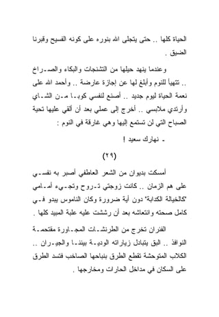 ‫ﺍﻟﺤﻴﺎﺓ ﻜﻠﻬﺎ .. ﺤﺘﻰ ﻴﺘﺠﻠﻰ ﺍﷲ ﺒﻨﻭﺭﻩ ﻋﻠﻰ ﻜﻭﻨﻪ ﺍﻟﻔﺴﻴﺢ ﻭﻗﺒﺭﻨﺎ‬
                                                 ‫ﺍﻟﻀﻴﻕ .‬

‫ﻭﻋﻨﺩﻤﺎ ﻴﻨﻬﺩ ﺤﻴﻠﻬﺎ ﻤﻥ ﺍﻟﺘﺸﻨﺠﺎﺕ ﻭﺍﻟﺒﻜﺎﺀ ﻭﺍﻟﺼـﺭﺍﺥ‬
‫.. ﺘﺘﻬﻴﺄ ﻟﻠﻨﻭﻡ ﻭﺃﺒﻠﻎ ﻟﻬﺎ ﻋﻥ ﺇﺠﺎﺯﺓ ﻋﺎﺭﻀﺔ .. ﻭﺃﺤﻤﺩ ﺍﷲ ﻋﻠﻰ‬
‫ﻨﻌﻤﺔ ﺍﻟﺤﻴﺎﺓ ﻟﻴﻭﻡ ﺠﺩﻴﺩ .. ﺃﺼﻨﻊ ﻟﻨﻔﺴﻲ ﻜﻭﺒـﺎ ﻤـﻥ ﺍﻟﺸـﺎﻱ‬
‫ﻭﺃﺭﺘﺩﻱ ﻤﻼﺒﺴﻲ .. ﺃﺨﺭﺝ ﺇﻟﻰ ﻋﻤﻠﻲ ﺒﻌﺩ ﺃﻥ ﺃﻟﻘﻲ ﻋﻠﻴﻬﺎ ﺘﺤﻴﺔ‬
         ‫ﺍﻟﺼﺒﺎﺡ ﺍﻟﺘﻲ ﻟﻥ ﺘﺴﺘﻤﻊ ﺇﻟﻴﻬﺎ ﻭﻫﻲ ﻏﺎﺭﻗﺔ ﻓﻲ ﺍﻟﻨﻭﻡ :‬

                                  ‫ـ ﻨﻬﺎﺭﻙ ﺴﻌﻴﺩ !‬

                          ‫)٩٢(‬

‫ﺃﻤﺴﻜﺕ ﺒﺩﻴﻭﺍﻥ ﻤﻥ ﺍﻟﺸﻌﺭ ﺍﻟﻌﺎﻁﻔﻲ ﺃﺼﺒﺭ ﺒﻪ ﻨﻔﺴـﻲ‬
‫ﻋﻠﻰ ﻫﻡ ﺍﻟﺯﻤﺎﻥ .. ﻜﺎﻨﺕ ﺯﻭﺠﺘﻲ ﺘـﺭﻭﺡ ﻭﺘﺠـﻲﺀ ﺃﻤـﺎﻤﻲ‬
‫"ﻜﺎﻟﺨﻴﺎﻟﺔ ﺍﻟﻜﺩﺍﺒﺔ" ﺩﻭﻥ ﺃﻴﺔ ﻀﺭﻭﺭﺓ ﻭﻜﺎﻥ ﺍﻟﻨﺎﻤﻭﺱ ﻴﺒﺩﻭ ﻓـﻲ‬
‫ﻜﺎﻤل ﺼﺤﺘﻪ ﻭﺍﻨﺘﻌﺎﺸﻪ ﺒﻌﺩ ﺃﻥ ﺭﺸﺸﺕ ﻋﻠﻴﻪ ﻋﻠﺒﺔ ﺍﻟﻤﺒﻴﺩ ﻜﻠﻬﺎ .‬

‫ﺍﻟﻔﺌﺭﺍﻥ ﺘﺨﺭﺝ ﻤﻥ ﺍﻟﻁﺭﻨﺸـﺎﺕ ﺍﻟﻤﺠـﺎﻭﺭﺓ ﻤﻘﺘﺤﻤـﺔ‬
‫ﺍﻟﻨﻭﺍﻓﺫ .. ﺍﻟﺒﻕ ﻴﺘﺒﺎﺩل ﺯﻴﺎﺭﺍﺘﻪ ﺍﻟﻭﺩﻴـﺔ ﺒﻴﻨﻨـﺎ ﻭﺍﻟﺠﻴـﺭﺍﻥ ..‬
‫ﺍﻟﻜﻼﺏ ﺍﻟﻤﺘﻭﺤﺸﺔ ﺘﻘﻁﻊ ﺍﻟﻁﺭﻕ ﺒﻨﺒﺎﺤﻬﺎ ﺍﻟﺼﺎﺨﺏ ﻓﺘﺴﺩ ﺍﻟﻁﺭﻕ‬
               ‫ﻋﻠﻰ ﺍﻟﺴﻜﺎﻥ ﻓﻲ ﻤﺩﺍﺨل ﺍﻟﺤﺎﺭﺍﺕ ﻭﻤﺨﺎﺭﺠﻬﺎ .‬
 