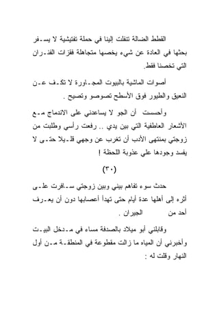 ‫ﺍﻟﻘﻁﻁ ﺍﻟﻀﺎﻟﺔ ﺘﻨﻔﻠﺕ ﺇﻟﻴﻨﺎ ﻓﻲ ﺤﻤﻠﺔ ﺘﻔﺘﻴﺸﻴﺔ ﻻ ﻴﺴـﻔﺭ‬
‫ﺒﺤﺜﻬﺎ ﻓﻲ ﺍﻟﻌﺎﺩﺓ ﻋﻥ ﺸﻲﺀ ﻴﺨﺼﻬﺎ ﻤﺘﺠﺎﻫﻠﺔ ﻓﻘﺯﺍﺕ ﺍﻟﻔﺌـﺭﺍﻥ‬
                                            ‫ﺍﻟﺘﻲ ﺘﺨﺼﻨﺎ ﻓﻘﻁ.‬

‫ﺃﺼﻭﺍﺕ ﺍﻟﻤﺎﺸﻴﺔ ﺒﺎﻟﺒﻴﻭﺕ ﺍﻟﻤﺠـﺎﻭﺭﺓ ﻻ ﺘﻜـﻑ ﻋـﻥ‬
          ‫ﺍﻟﻨﻌﻴﻕ ﻭﺍﻟﻁﻴﻭﺭ ﻓﻭﻕ ﺍﻷﺴﻁﺢ ﺘﺼﻭﺼﻭ ﻭﺘﺼﻴﺢ .‬

‫ﻭﺃﺤﺴﺴﺕ ﺃﻥ ﺍﻟﺠﻭ ﻻ ﻴﺴﺎﻋﺩﻨﻲ ﻋﻠﻰ ﺍﻻﻨﺩﻤﺎﺝ ﻤـﻊ‬
‫ﺍﻷﺸﻌﺎﺭ ﺍﻟﻌﺎﻁﻔﻴﺔ ﺍﻟﺘﻲ ﺒﻴﻥ ﻴﺩﻱ .. ﺭﻓﻌﺕ ﺭﺃﺴﻲ ﻭﻁﻠﺒﺕ ﻤﻥ‬
‫ﺯﻭﺠﺘﻲ ﺒﻤﻨﺘﻬﻰ ﺍﻷﺩﺏ ﺃﻥ ﺘﻐﺭﺏ ﻋﻥ ﻭﺠﻬﻲ ﻗﻠـﻴﻼ ﺤﺘـﻰ ﻻ‬
                       ‫ﻴﻔﺴﺩ ﻭﺠﻭﺩﻫﺎ ﻋﻠﻲ ﻋﺫﻭﺒﺔ ﺍﻟﻠﺤﻅﺔ !‬
                                      ‫‪‬‬

                         ‫)٠٣(‬

‫ﺤﺩﺙ ﺴﻭﺀ ﺘﻔﺎﻫﻡ ﺒﻴﻨﻲ ﻭﺒﻴﻥ ﺯﻭﺠﺘﻲ ﺴـﺎﻓﺭﺕ ﻋﻠـﻰ‬
‫ﺃﺜﺭﻩ ﺇﻟﻰ ﺃﻫﻠﻬﺎ ﻋﺩﺓ ﺃﻴﺎﻡ ﺤﺘﻰ ﺘﻬﺩﺃ ﺃﻋﺼﺎﺒﻬﺎ ﺩﻭﻥ ﺃﻥ ﻴﻌـﺭﻑ‬
                                ‫ﺍﻟﺠﻴﺭﺍﻥ .‬           ‫ﺃﺤﺩ ﻤﻥ‬

‫ﻭﻗﺎﺒﻠﻨﻲ ﺃﺒﻭ ﻤﻴﻼﺩ ﺒﺎﻟﺼﺩﻓﺔ ﻤﺴﺎﺀ ﻓﻲ ﻤـﺩﺨل ﺍﻟﺒﻴـﺕ‬
‫ﻭﺃﺨﺒﺭﻨﻲ ﺃﻥ ﺍﻟﻤﻴﺎﻩ ﻤﺎ ﺯﺍﻟﺕ ﻤﻘﻁﻭﻋﺔ ﻓﻲ ﺍﻟﻤﻨﻁﻘـﺔ ﻤـﻥ ﺃﻭل‬
                                            ‫ﺍﻟﻨﻬﺎﺭ ﻭﻗﻠﺕ ﻟﻪ :‬
 