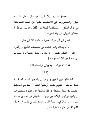 ‫ـ ﺘﺼﺩﻕ ﻴﺎ ﺃﺒﻭ ﻤﻴﻼﺩ ﺃﻨﻨﻲ ﺫﻫﺒﺕ ﺇﻟﻰ ﻋﻤﻠﻲ ﺍﻟﻴـﻭﻡ‬
‫ﻤﺒﻜﺭﺍ ﻭﺍﻀﻁﺭﺭﺕ ﺇﻟﻰ ﺍﻻﺴﺘﺤﻤﺎﻡ ﺒﻜﻤﻴﺔ ﻤﻥ ﺍﻟﻤﻴﺎﻩ ﺍﻟﺴـﺎﺨﻨﺔ‬
‫ﻓﻲ ﺒﺭﺍﺩ ﺍﻟﺸﺎﻱ .. ﻤﺴﺘﺨﺩﻤﺎ ﻗﻁﻌﺔ ﻤﻥ ﺍﻟﻘﻁﻥ ﻋﻠـﻰ ﻁﺭﻴﻘـﺔ‬
                          ‫ﻋﺴﺎﻜﺭ ﺍﻟﺠﻴﺵ ﻓﻲ ﺃﻴﺎﻡ ﺍﻟﺤﺭﺏ !‬

     ‫ﻓﻐﻤﺯ ﻟﻲ ﺃﺒﻭ ﻤﻴﻼﺩ ﺒﻁﺭﻑ ﻋﻴﻨﻪ ﻗﺎﺌﻼ ﻓﻲ ﻤﻜﺭ :‬

‫ـ ﻴﺎ ﺒﺨﺘﻙ ﻴﺎﻋﻡ ﺘﺴﺘﺤﻡ ﻓﻲ ﻤﻨﺘﺼﻑ ﺍﻷﺴﺒﻭﻉ ﻭﺁﺨﺭﻩ‬
‫.. ﺍﻟﺩﻭﺭ ﻭﺍﻟﺒﺎﻗﻲ ﻋﻠﻴﻨﺎ .. ﻻ ﻗﺎﺩﺭﻴﻥ ﻨﻌﻤل ﺤﺎﺠﺔ ﻭﻻ ﻨﻬﺒـﺏ‬
                              ‫ﺃﻱ ﺤﺎﺠﺔ ﻤﻥ ﺜﻼﺙ ﺴﻨﻭﺍﺕ !‬

              ‫ﻓﻘﻠﺕ ﻟﻪ ﻤﺅﻜﺩﺍ : ﻴﻌﺠﺒﻨﻲ ﻓﻴﻙ ﻨﺒﺎﻫﺘﻙ!‬

                         ‫)١٣(‬

‫ﻜﻨﺎ ﻨﻔﺎﺠﺄ ﺒﻴﻥ ﺍﻟﺤﻴﻥ ﻭﺍﻵﺨﺭ .. ﺒﺎﻨﻔﺠﺎﺭ ﺍﻟﻤﻴﺎﻩ ﺍﻟﺠﻭﻓﻴـﺔ‬
‫ﺘﺤﺕ ﺃﻗﺩﺍﻤﻨﺎ .. ﻓﻨﻘﻭﻡ ﺒﺘﻌﻠﻴﺔ ﺃﺭﻀﻴﺔ ﺍﻟﺸﻘﺔ .. ﻨﺨﻠـﻊ ﺍﻟـﺒﻼﻁ‬
‫ﻭﻨﺼﺏ ﺨﺭﺴﺎﻨﺔ ﻤﺴﻠﺤﺔ ﻻ ﻴﻘل ﺴﻤﻜﻬﺎ ﻋﻥ ﻋﺸﺭﺓ ﺴﻨﺘﻴﻤﺘﺭﺍﺕ‬
‫.. ﻭﻨﻌﻴﺩ ﺘﺭﻜﻴﺏ ﺍﻟﺒﻼﻁ ﻤﻥ ﺠﺩﻴﺩ .. ﻓﻨﻌﻴﺵ ﻓﻲ ﺃﻤـﺎﻥ ﻋـﺩﺓ‬
‫ﺸﻬﻭﺭ ـ ﺃﻤﻼ ﻓﻲ ﺭﺤﻤﺔ ﺍﷲ ﺃﻭ ﺍﺒﺘﻌﺎﺩ ﺸـﺒﺢ ﺘﻜـﺭﺍﺭ ﻫـﺫﻩ‬
                             ‫ﺍﻟﻜﺎﺭﺜﺔ ﻋﻠﻰ ﻓﺘﺭﺍﺕ ﻤﺘﺒﺎﻋﺩﺓ .‬
 