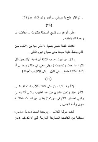 ‫ـ ﻟﻡ ﺍﻻﻨﺯﻋﺎﺝ ﻴﺎ ﺤﺒﻴﺒﺘﻲ .. ﺃﻟﻴﺱ ﺭﺵ ﺍﻟﻤﺎﺀ ﻋﺩﺍﻭﺓ ؟!‬

                        ‫)٤٣(‬

‫ﻋﻠﻰ ﺍﻟﺭﻏﻡ ﻤﻥ ﺘﺸﺒﻊ ﺍﻟﻤﻨﻁﻘﺔ ﺒﺎﻟﺘﻠﻭﺙ .. ﺃﺤﺎﻁﺕ ﺒﻨﺎ‬
                                       ‫ﺭﺤﻤﺔ ﺍﷲ ﻭﻟﻁﻔﻪ .‬

‫ﻓﻜﺎﻨﺕ ﺍﻟﺸﻘﺔ ﺘﺘﻤﻴﺯ ﺒﻨﺴﺒﺔ ﻻ ﺒﺄﺱ ﺒﻬﺎ ﻤﻥ ﺍﻷﻜﺴـﺠﻴﻥ‬
          ‫ﺍﻟﺫﻱ ﻴﺤﻔﻅ ﻋﻠﻴﻨﺎ ﺤﻴﺎﺘﻨﺎ ﺤﺘﻰ ﺼﺒﺎﺡ ﺍﻟﻴﻭﻡ ﺍﻟﺘﺎﻟﻲ .‬

‫ﻭﻜﺎﻥ ﻤﻥ ﺃﺒﺭﺯ ﻋﻴﻭﺏ ﺍﻟﺸﻘﺔ ﺃﻥ ﻨﺴﺒﺔ ﺍﻷﻜﺴﺠﻴﻥ ﺘﻘل‬
‫ﻜﺜﻴﺭﺍ ﺇﺫﺍ ﺤﺩﺙ ﻭﺘﻭﺍﺠﺩﺕ ﺯﻭﺠﺘﻲ ﻤﻌﻲ ﻓﻲ ﻤﻜﺎﻥ ﻭﺍﺤﺩ .. ﺃﻭ‬
     ‫ﻜﻠﻤﺎ ﺩﻋﺘﻨﺎ ﺍﻟﺤﺎﺠﺔ ـ ﻓﻲ ﺍﻟﻠﻴل ـ ﺇﻟﻰ ﺍﻻﻗﺘﺭﺍﺏ ﺃﺤﻴﺎﻨﺎ !‬

                        ‫)٥٣(‬

‫ﻻ ﺃﻋﺭﻑ ﻜﻴﻑ ﻭﻻ ﻤﺘﻰ ﺍﺘﻔﻘﺕ ﻜﻼﺏ ﺍﻟﻤﻨﻁﻘﺔ ﻋﻠـﻰ‬
‫ﺍﻟﺘﺂﻤﺭ ﻋﻠﻴﻨﺎ ﻭﻨﺤﻥ ﻋﺎﺌﺩﻭﻥ ﻤﻥ ﻋﻨﺩ ﺍﻟﻁﺒﻴﺏ ﻟﻴﻼ .. ﺃﻨﺎ ﻭﻫـﻲ‬
‫ﻭﺍﺒﻨﻲ ﺍﻟﺼﻐﻴﺭ ﺍﻟﻨﺎﺌﻡ ﻓﻲ ﻋﺭﺒﺘﻪ ﻻ ﻴﻅﻬﺭ ﻤﻥ ﺘﺤـﺕ ﻏﻁﺎﺌـﻪ‬
                                    ‫ﺴﻭﻯ ﺭﺃﺴﺔ ﺍﻟﺠﻤﻴل .‬

‫ﺍﻟﺘﻔﺕ ﺤﻭﻟﻨﺎ ﺍﻟﻜﻼﺏ .. ﻭﻭﺠﺩﻨﺎ ﺃﻨﻔﺴﻨﺎ ﺩﺍﺨـل ﺩﺍﺌـﺭﺓ‬
‫ﻤﺤﻜﻤﺔ ﻤﻥ ﺍﻟﻜﺎﺌﻨﺎﺕ ﺍﻟﺼﺎﺭﺨﺔ ﺍﻟﺸﺭﺴﺔ ﺍﻟﺘﻲ ﻻ ﺘﻜـﻑ ﻋـﻥ‬
 