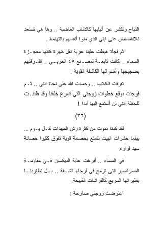 ‫ﺍﻟﻨﺒﺎﺡ ﻭﺘﻜﺸﺭ ﻋﻥ ﺃﻨﻴﺎﺒﻬﺎ ﻜﺎﻟﺫﺌﺎﺏ ﺍﻟﻐﺎﻀﺒﺔ .. ﻭﻫﺎ ﻫﻲ ﺘﺴﺘﻌﺩ‬
          ‫ﻟﻼﻨﻘﻀﺎﺽ ﻋﻠﻰ ﺍﺒﻨﻲ ﺍﻟﺫﻱ ﻤﻨﻭﺍ ﺃﻨﻔﺴﻬﻡ ﺒﺎﻟﺘﻬﺎﻤﺔ .‬

‫ﺜﻡ ﻓﺠﺄﺓ ﻫﺒﻁﺕ ﻋﻠﻴﻨﺎ ﻋﺭﺒﺔ ﻨﻘل ﻜﺒﻴﺭﺓ ﻜﺄﻨﻬﺎ ﻤﻌﺠـﺯﺓ‬
‫ﺍﻟﺴﻤﺎﺀ .. ﻜﺎﻨﺕ ﺘﺎﺒﻌـﺔ ﻟﻤﺼـﻨﻊ ٥٤ ﺍﻟﺤﺭﺒـﻲ .. ﻓﻔـﺭﻗﺘﻬﻡ‬
                      ‫ﺒﻀﺠﻴﺠﻬﺎ ﻭﺃﻀﻭﺍﺌﻬﺎ ﺍﻟﻜﺎﺸﻔﺔ ﺍﻟﻘﻭﻴﺔ .‬

‫ﺘﻔﺭﻗﺕ ﺍﻟﻜﻼﺏ .. ﻭﺤﻤﺩﺕ ﺍﷲ ﻋﻠﻰ ﻨﺠﺎﺓ ﺍﺒﻨﻲ .. ﺜـﻡ‬
‫ﻓﻭﺠﺌﺕ ﺒﻭﻗﻊ ﺨﻁﻭﺍﺕ ﺯﻭﺠﺘﻲ ﺍﻟﺘﻲ ﺘﺴﺭﻉ ﺨﻠﻔﻨﺎ ﻭﻗﺩ ﻅﻨﻨـﺕ‬
                         ‫ﻟﻠﺤﻅﺔ ﺃﻨﻨﻲ ﻟﻥ ﺃﺴﺘﻤﻊ ﺇﻟﻴﻬﺎ ﺃﺒﺩﺍ !‬

                        ‫)٦٣(‬

‫ﻟﻘﺩ ﻜﺩﻨﺎ ﻨﻤﻭﺕ ﻤﻥ ﻜﺜﺭﺓ ﺭﺵ ﺍﻟﻤﺒﻴﺩﺍﺕ ﻜـل ﻴـﻭﻡ ..‬
‫ﺒﻴﻨﻤﺎ ﺤﺸﺭﺍﺕ ﺍﻟﺒﻴﺕ ﺘﺘﻤﺘﻊ ﺒﺤﺼﺎﻨﺔ ﻗﻭﻴﺔ ﺘﻔﻭﻕ ﻜﺜﻴﺭﺍ ﺤﺼﺎﻨﺔ‬
                                              ‫ﺴﻴﺩ ﻗﺭﺍﺭﻩ.‬

‫ﻓﻲ ﺍﻟﻤﺴﺎﺀ .. ﺃﻓﺭﻏﺕ ﻋﻠﺒﺔ ﺍﻟﺩﻴﻜﺴﺎﻥ ﻓـﻲ ﻤﻘﺎﻭﻤـﺔ‬
‫ﺍﻟﺼﺭﺍﺼﻴﺭ ﺍﻟﺘﻲ ﺘﺭﻤﺢ ﻓﻲ ﺃﺭﺠﺎﺀ ﺍﻟﺸـﻘﺔ .. ﺒـل ﺘﻁﺎﺭﺩﻨـﺎ‬
                      ‫ﺒﻁﻴﺭﺍﻨﻬﺎ ﺍﻟﺴﺭﻴﻊ ﻜﺎﻟﻔﺭﺍﺸﺎﺕ ﺍﻟﻘﺒﻴﺤﺔ.‬

                     ‫ﺍﻋﺘﺭﻀﺕ ﺯﻭﺠﺘﻲ ﺼﺎﺭﺨﺔ :‬
 