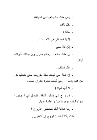 ‫ـ ﻭﻫل ﻫﻨﺎﻙ ﻤﺎ ﻴﻤﻨﻌﻬﺎ ﻤﻥ ﺍﻟﻤﻭﺍﻓﻘﺔ .‬

                                  ‫ـ ﺒﻜل ﺘﺄﻜﻴﺩ .‬

                                       ‫ـ ﻟﻤﺎﺫﺍ ؟‬

                  ‫ـ ﻷﻨﻬﺎ ﻓﻭﻀﺘﻨﻲ ﻓﻲ ﺍﻟﺘﺼﺭﻑ .‬

                                ‫ـ ﺇﺫﻥ ﻓﻼ ﻤﺎﻨﻊ .‬

‫ـ ﺒل ﻫﻨﺎﻙ ﻤﺎﻨﻊ .. ﻭﻤﺎﻨﻊ ﻫﺎﻡ .. ﻭﻟﻥ ﻴﻤﻜﻨﻙ ﺇﺩﺭﺍﻜﻪ‬
                                                   ‫ﺃﺒﺩﺍ.‬

                                 ‫ـ ﻤﻨﻙ ﻨﺴﺘﻔﻴﺩ .‬

‫ـ ﺇﻥ ﺸﻘﺔ ﺃﻤﻲ ﻟﻴﺴﺕ ﺸﻘﺔ ﻤﻔﺭﻭﺸﺔ ﺤﺘﻰ ﻴﺩﺨﻠﻬﺎ ﻜل‬
         ‫ﻤﻥ ﻫﺏ ﻭﺩﺏ .. ﻭﻫﻲ ﻟﻴﺴﺕ ﻤﺠﺭﺩ ﺠﺩﺭﺍﻥ ﺼﻤﺎﺀ.‬

                                ‫ـ ﻻ ﺃﻓﻬﻡ ﺸﻴﺌﺎ !‬

‫ـ ﺇﻥ ﺭﻭﺡ ﺃﻤﻲ ﺘﺴﻜﻥ ﺍﻟﺸﻘﺔ ﻭﺘﺘﺠﻭل ﻓﻲ ﺃﺭﺠﺎﺌﻬـﺎ‬
                   ‫ﺴﻭﺍﺀ ﻜﺎﻨﺕ ﻤﻭﺠﻭﺩﺓ ﺒﻬﺎ ﺃﻭ ﻏﺎﺌﺒﺔ ﻋﻨﻬﺎ.‬

             ‫ـ ﻭﻤﺎ ﻋﻼﻗﺔ ﺃﻤﻙ ﺒﺘﺤﻀﻴﺭ ﺍﻷﺭﻭﺍﺡ ؟‬

              ‫ﻗﻠﺕ ﻭﺃﻨﺎ ﺃﺴﺘﻌﺩ ﻟﻠﺨﺭﻭﺝ ﺇﻟﻰ ﺍﻟﻤﻘﻬﻰ :‬
 