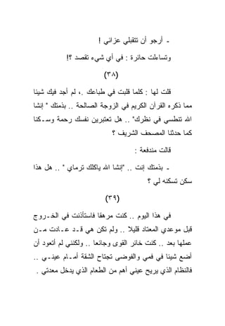 ‫ـ ﺃﺭﺠﻭ ﺃﻥ ﺘﺘﻘﺒﻠﻲ ﻋﺯﺍﺌﻲ !‬

           ‫ﻭﺘﺴﺎﺀﻟﺕ ﺤﺎﺌﺭﺓ : ﻓﻲ ﺃﻱ ﺸﻲﺀ ﺘﻘﺼﺩ ؟!‬

                        ‫)٨٣(‬

‫ﻗﻠﺕ ﻟﻬﺎ : ﻜﻠﻤﺎ ﻗﻠﺒﺕ ﻓﻲ ﻁﺒﺎﻋﻙ .، ﻟﻡ ﺃﺠﺩ ﻓﻴﻙ ﺸﻴﺌﺎ‬
‫ﻤﻤﺎ ﺫﻜﺭﻩ ﺍﻟﻘﺭﺁﻥ ﺍﻟﻜﺭﻴﻡ ﻓﻲ ﺍﻟﺯﻭﺠﺔ ﺍﻟﺼﺎﻟﺤﺔ .. ﺒﺫﻤﺘﻙ " ﺇﻨﺸﺎ‬
‫ﺍﷲ ﺘﻨﻁﺴﻲ ﻓﻲ ﻨﻅﺭﻙ" .. ﻫل ﺘﻌﺘﺒﺭﻴﻥ ﻨﻔﺴﻙ ﺭﺤﻤﺔ ﻭﺴـﻜﻨﺎ‬
                           ‫ﻜﻤﺎ ﺤﺩﺜﻨﺎ ﺍﻟﻤﺼﺤﻑ ﺍﻟﺸﺭﻴﻑ ؟‬

                                   ‫ﻗﺎﻟﺕ ﻤﻨﺩﻓﻌﺔ :‬

‫ـ ﺒﺫﻤﺘﻙ ﺇﻨﺕ .. "ﺇﻨﺸﺎ ﺍﷲ ﻴﺎﻜﻠﻙ ﺘﺭﻤﺎﻱ " .. ﻫل ﻫﺫﺍ‬
                                        ‫ﺴﻜﻥ ﺘﺴﻜﻨﻪ ﻟﻲ ؟‬

                         ‫)٩٣(‬

‫ﻓﻲ ﻫﺫﺍ ﺍﻟﻴﻭﻡ .. ﻜﻨﺕ ﻤﺭﻫﻘﺎ ﻓﺎﺴﺘﺄﺫﻨﺕ ﻓﻲ ﺍﻟﺨـﺭﻭﺝ‬
‫ﻗﺒل ﻤﻭﻋﺩﻱ ﺍﻟﻤﻌﺘﺎﺩ ﻗﻠﻴﻼ .. ﻭﻟﻡ ﺘﻜﻥ ﻫﻲ ﻗـﺩ ﻋـﺎﺩﺕ ﻤـﻥ‬
‫ﻋﻤﻠﻬﺎ ﺒﻌﺩ .. ﻜﻨﺕ ﺨﺎﺌﺭ ﺍﻟﻘﻭﻯ ﻭﺠﺎﺌﻌﺎ .. ﻭﻟﻜﻨﻨﻲ ﻟﻡ ﺃﺘﻌﻭﺩ ﺃﻥ‬
‫ﺃﻀﻊ ﺸﻴﺌﺎ ﻓﻲ ﻓﻤﻲ ﻭﺍﻟﻔﻭﻀﻰ ﺘﺠﺘﺎﺡ ﺍﻟﺸﻘﺔ ﺃﻤـﺎﻡ ﻋﻴﻨـﻲ ..‬
‫ﻓﺎﻟﻨﻅﺎﻡ ﺍﻟﺫﻱ ﻴﺭﻴﺢ ﻋﻴﻨﻲ ﺃﻫﻡ ﻤﻥ ﺍﻟﻁﻌﺎﻡ ﺍﻟﺫﻱ ﻴﺩﺨل ﻤﻌﺩﺘﻲ .‬
 