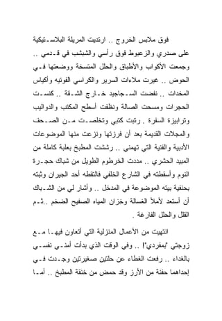 ‫ﻓﻭﻕ ﻤﻼﺒﺱ ﺍﻟﺨﺭﻭﺝ .. ﺍﺭﺘﺩﻴﺕ ﺍﻟﻤﺭﻴﻠﺔ ﺍﻟﺒﻼﺴـﺘﻴﻜﻴﺔ‬
‫ﻋﻠﻰ ﺼﺩﺭﻱ ﻭﺍﻟﺯﻋﺒﻭﻁ ﻓﻭﻕ ﺭﺃﺴﻲ ﻭﺍﻟﺸﺒﺸﺏ ﻓﻲ ﻗـﺩﻤﻲ ..‬
‫ﻭﺠﻤﻌﺕ ﺍﻷﻜﻭﺍﺏ ﻭﺍﻷﻁﺒﺎﻕ ﻭﺍﻟﺤﻠل ﺍﻟﻤﺘﺴﺨﺔ ﻭﻭﻀﻌﺘﻬﺎ ﻓـﻲ‬
‫ﺍﻟﺤﻭﺽ .. ﻏﻴﺭﺕ ﻤﻼﺀﺍﺕ ﺍﻟﺴﺭﻴﺭ ﻭﺍﻟﻜﺭﺍﺴﻲ ﺍﻟﻔﻭﺘﻴﻪ ﻭﺃﻜﻴﺎﺱ‬
‫ﺍﻟﻤﺨﺩﺍﺕ .. ﻨﻔﻀﺕ ﺍﻟﺴـﺠﺎﺠﻴﺩ ﺨـﺎﺭﺝ ﺍﻟﺸـﻘﺔ .. ﻜﻨﺴـﺕ‬
‫ﺍﻟﺤﺠﺭﺍﺕ ﻭﻤﺴﺤﺕ ﺍﻟﺼﺎﻟﺔ ﻭﻨﻅﻔﺕ ﺃﺴﻁﺢ ﺍﻟﻤﻜﺘﺏ ﻭﺍﻟﺩﻭﺍﻟﻴﺏ‬
‫ﻭﺘﺭﺍﺒﻴﺯﺓ ﺍﻟﺴﻔﺭﺓ . ﺭﺘﺒﺕ ﻜﺘﺒﻲ ﻭﺘﺨﻠﺼـﺕ ﻤـﻥ ﺍﻟﺼـﺤﻑ‬
‫ﻭﺍﻟﻤﺠﻼﺕ ﺍﻟﻘﺩﻴﻤﺔ ﺒﻌﺩ ﺃﻥ ﻓﺭﺯﺘﻬﺎ ﻭﻨﺯﻋﺕ ﻤﻨﻬﺎ ﺍﻟﻤﻭﻀﻭﻋﺎﺕ‬
‫ﺍﻷﺩﺒﻴﺔ ﻭﺍﻟﻔﻨﻴﺔ ﺍﻟﺘﻲ ﺘﻬﻤﻨﻲ .. ﺭﺸﺸﺕ ﺍﻟﻤﻁﺒﺦ ﺒﻌﻠﺒﺔ ﻜﺎﻤﻠﺔ ﻤﻥ‬
‫ﺍﻟﻤﺒﻴﺩ ﺍﻟﺤﺸﺭﻱ .. ﻤﺩﺩﺕ ﺍﻟﺨﺭﻁﻭﻡ ﺍﻟﻁﻭﻴل ﻤﻥ ﺸﺒﺎﻙ ﺤﺠـﺭﺓ‬
‫ﺍﻟﻨﻭﻡ ﻭﺃﺴﻘﻁﺘﻪ ﻓﻲ ﺍﻟﺸﺎﺭﻉ ﺍﻟﺨﻠﻔﻲ ﻓﺎﻟﺘﻘﻁﻪ ﺃﺤﺩ ﺍﻟﺠﻴﺭﺍﻥ ﻭﺜﺒﺘﻪ‬
‫ﺒﺤﻨﻔﻴﺔ ﺒﻴﺘﻪ ﺍﻟﻤﻭﻀﻭﻋﺔ ﻓﻲ ﺍﻟﻤﺩﺨل .. ﻭﺃﺸﺎﺭ ﻟﻲ ﻤﻥ ﺍﻟﺸـﺒﺎﻙ‬
‫ﺃﻥ ﺃﺴﺘﻌﺩ ﻷﻤﻸ ﺍﻟﻐﺴﺎﻟﺔ ﻭﺨﺯﺍﻥ ﺍﻟﻤﻴﺎﻩ ﺍﻟﺼﻔﻴﺢ ﺍﻟﻀﺨﻡ ..ﺜـﻡ‬
                                   ‫ﺍﻟﻘﻠل ﻭﺍﻟﺤﻠل ﺍﻟﻔﺎﺭﻏﺔ .‬

‫ﺍﻨﺘﻬﻴﺕ ﻤﻥ ﺍﻷﻋﻤﺎل ﺍﻟﻤﻨﺯﻟﻴﺔ ﺍﻟﺘﻲ ﺃﺘﻌﺎﻭﻥ ﻓﻴﻬـﺎ ﻤـﻊ‬
‫ﺯﻭﺠﺘﻲ "ﺒﻤﻔﺭﺩﻱ"! .. ﻭﻓﻲ ﺍﻟﻭﻗﺕ ﺍﻟﺫﻱ ﺒﺩﺃﺕ ﺃﻤﻨـﻲ ﻨﻔﺴـﻲ‬
‫ﺒﺎﻟﻐﺩﺍﺀ .. ﺭﻓﻌﺕ ﺍﻟﻐﻁﺎﺀ ﻋﻥ ﺤﻠﺘﻴﻥ ﺼﻐﻴﺭﺘﻴﻥ ﻭﺠـﺩﺕ ﻓـﻲ‬
‫ﺇﺤﺩﺍﻫﻤﺎ ﺤﻔﻨﺔ ﻤﻥ ﺍﻷﺭﺯ ﻭﻗﺩ ﺤﻤﺽ ﻤﻥ ﺨﻨﻘﺔ ﺍﻟﻤﻁﺒﺦ .. ﺃﻤـﺎ‬
 