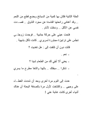 ‫ﺍﻟﺤﻠﺔ ﺍﻟﺜﺎﻨﻴﺔ ﻓﻜﺎﻥ ﺒﻬﺎ ﻜﻤﻴﺔ ﻤﻥ ﺍﻟﺴﺒﺎﻨﺦ ﻭﺒﻀﻊ ﻗﻁﻊ ﻤﻥ ﺍﻟﻠﺤﻡ‬
‫.. ﻭﻗﺩ ﺃﻏﻨﺘﻨﻲ ﺭﺍﺌﺤﺘﻬﺎ ﺍﻟﻔﺎﺴﺩﺓ ﻋﻥ ﻤﺠﺭﺩ ﺍﻟﺘﺫﻭﻕ .. ﻓﺼـﺩﺕ‬
                        ‫ﻨﻔﺴﻲ ﻋﻥ ﺍﻷﻜل .. ﻭﺩﺨﻠﺕ ﻷﻨﺎﻡ .‬

‫ﻓﺘﺤﺕ ﻋﻴﻨﻲ ﻋﻠﻰ ﺤﺭﻜﺔ ﺠﺎﻨﺒﻴﺔ .. ﻓﻭﺠﺩﺕ ﺯﻭﺠﺘـﻲ‬
  ‫ﺘﺠﻠﺱ ﻋﻠﻰ ﺘﺭﺍﺒﻴﺯﺓ ﻤﺠﺎﻭﺭﺓ ﻟﺴﺭﻴﺭﻱ.. ﻜﺎﻨﺕ ﺘﺄﻜل ﺒﺸﻬﻴﺔ .‬

            ‫ﻗﺎﻟﺕ ﺩﻭﻥ ﺃﻥ ﺘﻠﺘﻔﺕ ﺇﻟﻰ : ﻫل ﺘﻐﺩﻴﺕ ؟‬
                         ‫‪‬‬

                                         ‫ـ ﻨﻌﻡ .‬

             ‫ـ ﻴﻌﻨﻲ ﺃﻻ ﺃﺒﻘﻲ ﻟﻙ ﻤﻥ ﺍﻟﻁﻌﺎﻡ ﺸﻴﺌﺎ ؟‬

‫ـ ﺸﻜﺭﺍ .. ﺴﺒﻘﺘﻙ .. ﺒﺎﻟﻬﻨﺎ ﻭﺍﻟﺸﻔﺎ ﻤﻁﺭﺡ ﻤﺎ ﻴﺴﺭﻱ‬
                                                       ‫.‬

‫ﻋﺩﺕ ﺇﻟﻰ ﺍﻟﻨﻭﻡ ﻤﺭﺓ ﺃﺨﺭﻯ ﻭﺒﻌﺩ ﺃﻥ ﺸﺩﺩﺕ ﺍﻟﻐﻁـﺎﺀ‬
‫ﻋﻠﻰ ﻭﺠﻬﻲ .. ﻭﺍﻜﺘﺸﻔﺕ ﻷﻭل ﻤﺭﺓ ﺒﺎﻟﺼﺩﻓﺔ ﺍﻟﺒﺤﺘﺔ ﺃﻥ ﻫﻨﺎﻙ‬
                           ‫ﺃﺸﻴﺎﺀ ﺃﺨﺭﻯ ﻜﺎﻨﺕ ﻏﺎﺌﺒﺔ ﻋﻨﻲ !‬
 