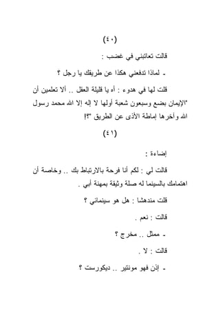 ‫)٠٤(‬

                          ‫ﻗﺎﻟﺕ ﺘﻌﺎﺘﺒﻨﻲ ﻓﻲ ﻏﻀﺏ :‬

         ‫ـ ﻟﻤﺎﺫﺍ ﺘﺩﻓﻌﻨﻲ ﻫﻜﺫﺍ ﻋﻥ ﻁﺭﻴﻘﻙ ﻴﺎ ﺭﺠل ؟‬

‫ﻗﻠﺕ ﻟﻬﺎ ﻓﻲ ﻫﺩﻭﺀ : ﺃﻩ ﻴﺎ ﻗﻠﻴﻠﺔ ﺍﻟﻌﻘل .. ﺃﻻ ﺘﻌﻠﻤﻴﻥ ﺃﻥ‬
‫"ﺍﻹﻴﻤﺎﻥ ﺒﻀﻊ ﻭﺴﺒﻌﻭﻥ ﺸﻌﺒﺔ ﺃﻭﻟﻬﺎ ﻻ ﺇﻟﻪ ﺇﻻ ﺍﷲ ﻤﺤﻤﺩ ﺭﺴﻭل‬
                   ‫ﺍﷲ ﻭﺁﺨﺭﻫﺎ ﺇﻤﺎﻁﺔ ﺍﻷﺫﻯ ﻋﻥ ﺍﻟﻁﺭﻴﻕ "؟!‬

                          ‫)١٤(‬

                                          ‫ﺇﻀﺎﺀﺓ :‬

‫ﻗﺎﻟﺕ ﻟﻲ : ﻟﻜﻡ ﺃﻨﺎ ﻓﺭﺤﺔ ﺒﺎﻻﺭﺘﺒﺎﻁ ﺒﻙ .. ﻭﺨﺎﺼﺔ ﺃﻥ‬
                 ‫ﺍﻫﺘﻤﺎﻤﻙ ﺒﺎﻟﺴﻴﻨﻤﺎ ﻟﻪ ﺼﻠﺔ ﻭﺜﻴﻘﺔ ﺒﻤﻬﻨﺔ ﺃﺒﻲ .‬

                   ‫ﻗﻠﺕ ﻤﻨﺩﻫﺸﺎ : ﻫل ﻫﻭ ﺴﻴﻨﻤﺎﺌﻲ ؟‬

                                      ‫ﻗﺎﻟﺕ : ﻨﻌﻡ .‬

                               ‫ـ ﻤﻤﺜل .. ﻤﺨﺭﺝ ؟‬

                                        ‫ﻗﺎﻟﺕ : ﻻ .‬

                 ‫ـ ﺇﺫﻥ ﻓﻬﻭ ﻤﻭﻨﺘﻴﺭ .. ﺩﻴﻜﻭﺭﺴﺕ ؟‬
 