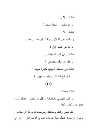 ‫ﻗﺎﻟﺕ : ﻻ .‬

                      ‫ـ ﻤﻭﺴﻴﻘﺎﺭ .. ﺴﻴﻨﺎﺭﻴﺴﺕ ؟‬

                                      ‫ﻗﺎﻟﺕ : ﻻ .‬

         ‫ﻭﺴﻜﺕ ﻋﻥ ﺍﻟﻜﻼﻡ .. ﻭﻗﻠﺕ ﻟﻬﺎ ﺒﻌﺩ ﺒﺭﻫﺔ :‬

                            ‫ـ ﻤﺎ ﻫﻭ ﻋﻤﻠﻪ ﺇﺫﻥ ؟‬

                         ‫ﻗﺎﻟﺕ : ﻓﻲ ﻗﻠﺏ ﺍﻟﺴﻴﻨﻤﺎ .‬

                        ‫ـ ﻫل ﻫﻭ ﻨﺎﻗﺩ ﺴﻴﻨﻤﺎﺌﻲ ؟‬

             ‫ﻗﺎﻟﺕ ﻓﻲ ﺒﺴﺎﻁﺔ ﺃﺤﺒﺒﺘﻬﺎ ﻜﺜﻴﺭﺍ ﺤﻴﻨﺌﺫ :‬

               ‫ـ ﺇﻨﻪ ﺒﺎﺌﻊ ﺍﻟﺘﺫﺍﻜﺭ ﺒﺴﻴﻨﻤﺎ ﺩﻤﻨﻬﻭﺭ !‬

                        ‫)٢٤(‬

                                     ‫ﻗﺎﻟﺕ ﺒﺤﺩﺓ :‬

‫ـ ﺃﻨﺕ ﺘﺘﻬﻤﻨﻲ ﺒﺎﻟﺤﻤﺎﻗﺔ .. ﻗل ﻤﺎ ﺸﺌﺕ .. ﻓﺫﻟﻙ ﻟـﻥ‬
                                    ‫ﻴﻐﻴﺭ ﻤﻥ ﺍﻷﻤﺭ ﺸﻴﺌﺎ .‬

‫ﺇﻨﻙ ﺘﻬﺩﺭ ﻭﻗﺘﻙ ﻭﻁﺎﻗﺘﻙ ﻭﻤﻭﻫﺒﺘـﻙ ﺒـﻼ ﺃﻱ ﻤﻘﺎﺒـل‬
‫ﻭﺩﻭﻥ ﺃﻥ ﺘﻌﻭﺩ ﻋﻠﻴﻙ ﺒﺄﻴﺔ ﻓﺎﺌـﺩﺓ ﻋﻠـﻰ ﺍﻹﻁـﻼﻕ .. ﺇﻥ ﺃﻱ‬
 