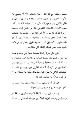 ‫ﺸﺨﺹ ﻴﻤﻠﻙ ﺭﺒﻊ ﻗﺩﺭﺍﺘﻙ .. ﻜﺎﻥ ﺒﺈﻤﻜﺎﻨﻪ ﺍﻵﻥ ﺃﻥ ﻴﺼﺒﺢ ﻤﻥ‬
‫ﺍﻷﺜﺭﻴﺎﺀ ﺍﻟﺫﻴﻥ ﻴﺸﺎﺭ ﺇﻟﻴﻬﻡ ﺒﺎﻟﺒﻨﺎﻥ .. ﻭﻟﻜﻨﻙ ﺭﺠـل ﺃﻨـﺎﻨﻲ ﻻ‬
‫ﺘﻔﻜﺭ ﺇﻻ ﻓﻲ ﺇﺸﺒﺎﻉ ﻫﻭﺍﻴﺎﺘﻙ ﻋﻠﻰ ﺤﺴﺎﺏ ﺤﻴﺎﺘﻨﺎ ﺍﻟﺘﻌﺴﺔ .. ﺃﻨﺕ‬
‫ﺴﻌﻴﺩ ﻜﺎﻟﺒﻠﻬﺎﺀ ﺒﻨﺸﺎﻁﻙ ﺍﻟﺘﻁﻭﻋﻲ ﻟﻜل ﻤﻥ ﻴﺸﻴﺭ ﺇﻟﻴﻙ ﺒﺈﺼﺒﻌﻪ‬
‫.. ﻭﻻ ﺘﺘﺭﻙ ﻟﻨﺎ ﺴﻭﻯ ﺍﻷﻭﺍﻨﻲ ﺍﻟﻔﺎﺭﻏﺔ .. ﻨﺘﺄﻤﻠﻬـﺎ ﻭﻨﻨـﺩﺏ‬
‫ﺤﻅﻨﺎ ﺍﻟﻌﺎﺜﺭ ﺍﻟﺫﻱ ﺭﻤﺎﻨﺎ ﺘﺤﺕ ﺠﻨﺎﺤﻴﻙ .. ﺤﻴﺙ ﻟﻡ ﻴﺒﻕ ﻟﻨﺎ ﺇﻻ‬
‫ﺘﻘﻠﻴﺩ ﺍﻟﻘﺭﻭﺩ ﺒﺎﻟﺘﺼﻔﻴﻕ ﻟﻙ .. ﻫﻡ ﻴﺼﻔﻘﻭﻥ ﺇﻋﺠﺎﺒﺎ ﻭﻨﺤﻥ ﻨﻠﻁﻡ‬
               ‫ﺨﺩﻴﻨﺎ ﻋﺠﺒﺎ ﻋﻠﻰ ﺨﻴﺒﺘﻙ ﺍﻟﺜﻘﻴﻠﺔ ﺍﻟﺘﻲ ﺒﻠﻴﻨﺎ ﺒﻬﺎ .‬

‫ﺩﻟﻨﻲ ﻋﻠﻰ ﻤﺭﺓ ﻭﺍﺤﺩﺓ ﺤﺼﻠﺕ ﻓﻴﻬﺎ ﻋﻠﻰ ﺠﻨﻴﻪ ﻭﺍﺤـﺩ‬
‫ﻤﻥ ﻭﺭﺍﺀ ﻋﻀﻭﻴﺘﻙ ﺒﺎﺘﺤﺎﺩ ﺍﻟﻜﺘﺎﺏ ﺃﻭ ﻨﻘﺎﺒـﺔ ﺍﻟﺴـﻴﻨﻤﺎﺌﻴﻴﻥ ﺃﻭ‬
‫ﺴﻠﺴﻠﺔ ﺍﻟﺠﻤﻌﻴﺎﺕ ﺍﻟﺜﻘﺎﻓﻴﺔ ﻭﺍﻟﻔﻨﻴﺔ ﺍﻟﺘﻲ ﺘﻨﺘﻤﻲ ﺇﻟﻴﻬﺎ .. ﺇﻨﻬﺎ ﺒﺅﺭ‬
‫ﺍﻟﻀﺎﺌﻌﻴﻥ ﻤﻥ ﺍﻟﺭﺠﺎل ﺍﻟﺘﻌﺴﺎﺀ ﺍﻟﻔﺎﺭﻴﻥ ﻤﻥ ﺒﻴﻭﺘﻬﻡ ﺃﻭ ﺍﻟﻨﺴـﺎﺀ‬
‫ﺍﻟﺒﺎﺌﺴﺎﺕ ﺍﻟﻼﺘﻲ ﻴﺯﻋﻤﻥ ﺃﻨﻬﻥ ﻤﺒﺩﻋﺎﺕ ﺒﻴﻨﻤﺎ ﻫﻥ ﻴﺒﺤﺜﻥ ﻋـﻥ‬
                        ‫ﺃﻱ ﺸﻲﺀ ﻴﻤﻸﻥ ﺒﻪ ﺤﻴﺎﺘﻬﻥ ﺍﻟﻔﺎﺭﻏﺔ .‬

‫ﻫل ﻟﻙ ﺃﻥ ﺘﻌﻁﻴﻨﻲ ﺍﺴﻤﺎ ﻭﺍﺤﺩﺍ ﻟﺭﺠل ﺴﻭﻯ ﺤﻀـﺭ‬
      ‫‪‬‬
                     ‫ﺍﻟﻨﺩﻭﺓ ﻤﺭﺓ ﻤﻊ ﺯﻭﺠﺘﻪ ﻭﻟﻴﺱ ﻫﺭﺒﺎ ﻤﻨﻬﺎ؟‬

‫ﺃﻭ ﺸﺎﺏ ﺃﺘﻰ ﺒﻬﺩﻑ ﺍﻟﺜﻘﺎﻓﺔ ﻻ ﺒﻬﺩﻑ ﺘﻜﻭﻴﻥ ﻋﻼﻗﺔ ﻤﻊ‬
‫ﻭﺍﺤﺩﺓ ﻤﻥ ﺭﻭﺍﺩﻫﺎ ﺘﻌﺯﻴﻪ ﻗﻠﻴﻼ ﻋﻥ ﺤﺭﻤﺎﻨﻪ ﺍﻟﻌﺎﻁﻔﻲ .. ﺍﺤـﻙ‬
 