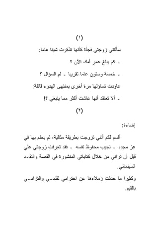 ‫)١ (‬

       ‫ﺴﺄﻟﺘﻨﻲ ﺯﻭﺠﺘﻲ ﻓﺠﺄﺓ ﻜﺄﻨﻬﺎ ﺘﺫﻜﺭﺕ ﺸﻴﺌﺎ ﻫﺎﻤﺎ:‬

                       ‫ـ ﻜﻡ ﻴﺒﻠﻎ ﻋﻤﺭ ﺃﻤﻙ ﺍﻵﻥ ؟‬

        ‫ـ ﺨﻤﺴﺔ ﻭﺴﺘﻭﻥ ﻋﺎﻤﺎ ﺘﻘﺭﻴﺒﺎ ـ ﻟﻡ ﺍﻟﺴﺅﺍل ؟‬

    ‫ﻋﺎﻭﺩﺕ ﺘﺴﺎﺅﻟﻬﺎ ﻤﺭﺓ ﺃﺨﺭﻯ ﺒﻤﻨﺘﻬﻰ ﺍﻟﻬﺩﻭﺀ ﻗﺎﺌﻠﺔ:‬

          ‫ـ ﺃﻻ ﺘﻌﺘﻘﺩ ﺃﻨﻬﺎ ﻋﺎﺸﺕ ﺃﻜﺜﺭ ﻤﻤﺎ ﻴﻨﺒﻐﻲ ؟!‬

                          ‫)٢ (‬

                                                    ‫ﺇﻀﺎﺀﺓ:‬

‫ﺃﻗﺴﻡ ﻟﻜﻡ ﺃﻨﻨﻲ ﺘﺯﻭﺠﺕ ﺒﻁﺭﻴﻘﺔ ﻤﺜﺎﻟﻴﺔ، ﻟﻡ ﻴﺤﻠﻡ ﺒﻬﺎ ﻓﻲ‬
‫ﻋﺯ ﻤﺠﺩﻩ ـ ﻨﺠﻴﺏ ﻤﺤﻔﻭﻅ ﻨﻔﺴﻪ ـ ﻓﻘﺩ ﺘﻌﺭﻓﺕ ﺯﻭﺠﺘﻲ ﻋﻠﻲ‬
‫‪‬‬
‫ﻗﺒل ﺃﻥ ﺘﺭﺍﻨﻲ ﻤﻥ ﺨﻼل ﻜﺘﺎﺒﺎﺘﻲ ﺍﻟﻤﻨﺸﻭﺭﺓ ﻓﻲ ﺍﻟﻘﺼﺔ ﻭﺍﻟﻨﻘـﺩ‬
                                               ‫ﺍﻟﺴﻴﻨﻤﺎﺌﻲ.‬

‫ﻭﻜﺜﻴﺭﺍ ﻤﺎ ﺤﺩﺜﺕ ﺯﻤﻼﺀﻫﺎ ﻋﻥ ﺍﺤﺘﺭﺍﻤﻲ ﻟﻘﻠﻤـﻲ ﻭﺍﻟﺘﺯﺍﻤـﻲ‬
                                                     ‫ﺒﺎﻟﻘﻴﻡ.‬
 