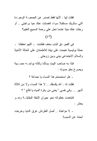 ‫ﻓﻘﻠﺕ ﻟﻬﺎ : ﻷﻨﻬﺎ ﻓﻘﻁ ﺘﺼﺩﺭ ﻋﻥ ﺍﻟﺠﻤﻌﻴـﺔ ﺍﻟﻭﺤﻴـﺩﺓ‬
‫ﺍﻟﺘﻲ ﺴﺘﺄﻭﻴﻙ ﻤﺴﺘﻘﺒﻼ ﺴﻭﺍﺀ ﺍﻨﻔﺼﻠﺕ ﻋﻨﻙ ﺤﻴﺎ ﺒﺭﻏﺒﺘﻲ .. ﺃﻭ‬
      ‫ﺭﺤﻠﺕ ﻋﻨﻙ ﻤﻴﺘﺎ ﻋﻨﺩﻤﺎ ﺘﺤل ﻋﻠﻲ ﺭﺤﻤﺔ ﺍﻟﺴﻤﻴﻊ ﺍﻟﻌﻠﻴﻡ؟‬
                          ‫‪‬‬

                        ‫)٣٤(‬

‫ﻓﻲ ﺍﻟﻔﺠﺭ ﺩﻕ ﺍﻟﺒﺎﺏ ﺒﻌﻨﻑ ﻓﻅﻨﻨﺕ ـ ﺍﻟﻠﻬﻡ ﺍﺤﻔﻅﻨﺎ ـ‬
‫ﺤﻤﻠﺔ ﺒﻭﻟﻴﺴﻴﺔ ﻫﺠﻤﺕ ﻋﻠﻰ ﺒﻴﺘﻨﺎ ﻟﻼﻁﻤﺌﻨﺎﻥ ﻋﻠﻰ ﺍﻟﺤﺎﻟﺔ ﺍﻷﻤﻨﻴﺔ‬
                  ‫ﻭﺍﻟﺴﻼﻡ ﺍﻻﺠﺘﻤﺎﻋﻲ ﺒﻴﻨﻲ ﻭﺒﻴﻥ ﺯﻭﺠﺘﻲ .‬

‫ﻓﺈﺫﺍ ﺒﻪ ﺼﺎﺤﺏ ﺍﻟﺒﻴﺕ ﻴﺴﺄﻟﻨﺎ ﻭﻜﺄﻨﻪ ﻴﻭﺍﺠـﻪ ﻤﺼـﻴﺒﺔ‬
                                   ‫ﻭﻴﺼﺭﺥ ﺒﻌﻠﻭ ﺼﻭﺘﻪ :‬

           ‫ـ ﻫل ﺍﺴﺘﺤﻤﻤﺘﻡ ﻫﺫﺍ ﺍﻟﻤﺴﺎﺀ ﻴﺎ ﺠﻤﺎﻋﺔ ؟‬

‫ﻓﻘﻠﺕ ﻟﻪ : ﺍﷲ ﻴﻜﺴﻔﻙ .. ﻻ ﻫﺫﺍ ﺍﻟﻤﺴﺎﺀ ﻭﻻ ﻤﻥ ﺜﻼﺜﺔ‬
     ‫ﺃﺸﻬﺭ ... ﻭﻓﻲ ﻨﻔﺴﻲ " ﻴﻌﻨﻲ ﻤﻥ ﻭﻓﺭﺓ ﺍﻟﻤﻴﺎﻩ ﻴﺎ ﻓﺎﻟﺢ " ؟‬

‫ﻓﺎﺒﺘﻌﺩﺕ ﺨﻁﻭﺍﺘﻪ ﻨﺤﻭ ﺠﻴﺭﺍﻥ ﺍﻟﺸﻘﺔ ﺍﻟﻤﻘﺎﺒﻠـﺔ ﻭﻫـﻭ‬
                                                 ‫ﻴﻌﺘﺫﺭ :‬

‫ـ ﻻ ﻤﺅﺍﺨﺫﺓ .. ﺃﺼل ﺍﻟﻁﺭﻨﺵ ﻏﺭﻕ ﺍﻟﺩﻨﻴﺎ ﻭﺨﺭﺠﺕ‬
                                       ‫ﺃﺒﺤﺙ ﻋﻥ ﺍﻟﺴﺒﺏ!‬
 