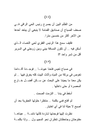 ‫)٤٤(‬

‫ﻤﻥ ﺍﻟﻅﻠﻡ ﺍﻟﺒﻴﻥ ﺃﻥ ﻴﺼﺭﺡ ﺭﺌﻴﺱ ﺍﻟﺤﻲ ﺍﻟﺭﺍﻗﻲ ﻓـﻲ‬
‫ﺼﺤﻑ ﺍﻟﺼﺒﺎﺡ ﺃﻥ ﺼﻨﺎﺩﻴﻕ ﺍﻟﻘﻤﺎﻤﺔ ﻻ ﻴﻨﺒﻐﻲ ﺃﻥ ﻴﺒﺘﻌﺩ ﺃﺤﺩﻫﺎ‬
                          ‫ﻋﻥ ﺍﻵﺨﺭ ﺃﻜﺜﺭ ﻤﻥ ﺨﻤﺴﻴﻥ ﻤﺘﺭﺍ.‬

‫ﻓﻜﻴﻑ ﺴﻤﺢ ﻫﺫﺍ ﺍﻟﺭﺌﻴﺱ ﺍﻟﻔﻘﺭﻱ ﻟﺤﻲ ﺍﻟﺘﻌﺴﺎﺀ ﺍﻟـﺫﻱ‬
‫ﺃﺴﻜﻥ ﻓﻴﻪ .. ﺃﻥ ﺘﻜﻭﻥ ﺍﻟﻤﺴﺎﻓﺔ ﺒﻴﻨﻲ ﻭﺒﻴﻥ ﺯﻭﺠﺘﻲ ﻓﻲ ﺍﻟﺴﺭﻴﺭ‬
                                     ‫ﺃﻗل ﻤﻥ ﺸﺒﺭ ﻭﺍﺤﺩ ؟!‬

                          ‫)٥٤(‬

‫ﻓﻲ ﺼﺒﺎﺡ ﺘﻌﻴﺱ ﻓﺘﺤﻨﺎ ﻋﻴﻭﻨﻨـﺎ .. ﻓﻭﺠـﺩﻨﺎ ﺃﻗـﺩﺍﻤﻨﺎ‬
‫ﺘﻐﻭﺹ ﻓﻲ ﺒﺭﻜﺔ ﻤﻥ ﺍﻟﻤﻴﺎﻩ ﻭﺃﺜﺎﺙ ﺍﻟﺒﻴﺕ ﻜﻠﻪ ﻴﻐﺭﻕ ﻓﻴﻬﺎ .. ﻟﻡ‬
‫ﻴﻜﻥ ﻤﻌﻨﺎ ﻤﺎ ﻴﻌﻴﻨﻨﺎ ﻋﻠﻰ ﺍﻟﺒﺤﺙ ﻋﻥ ﺴـﻜﻥ ﺃﻓﻀـل ﺨـﺎﺭﺝ‬
                                 ‫ﺍﻟﻤﻌﺼﺭﺓ ﺃﻭ ﺤﺘﻰ ﺩﺍﺨﻠﻬﺎ .‬

                 ‫ﺃﺴﻘﻁ ﻓﻲ ﻴﺩﻨﺎ .. ﺍﻟﺘﺯﻤﺕ ﺍﻟﺼﻤﺕ .‬

‫ﻟﻡ ﺃﻓﺘﺢ ﻓﻤﻲ ﺒﻜﻠﻤﺔ .. ﻤﻨﺘﻅﺭﺍ ﺤﻠﻭﻟﻬﺎ ﺍﻟﻌﺒﻘﺭﻴﺔ ﺒﻌﺩ ﺃﻥ‬
                          ‫ﺃﺼﺒﺢ ﻻ ﺤﻴﻠﺔ ﻟﻨﺎ ﻓﻲ ﺃﻱ ﺍﺨﺘﻴﺎﺭ.‬

‫ﻨﻅﺭﺕ ﺇﻟﻴﻬﺎ ﻓﻭﺠﺩﺘﻬﺎ ﺸﺎﺭﺩﺓ ﻜﺄﻨﻬﺎ ﻨﺎﺌﻤـﺔ .. ﻋﻴﻨﺎﻫـﺎ‬
‫ﻤﻔﺘﻭﺤﺘﺎﻥ ﻭﺠﺎﺤﻅﺘﺎﻥ ﺘﻨﻅﺭﺍﻥ ﻨﺤﻭ ﺍﻟﻤﺠﻬـﻭل .. ﻭﺇﺫﺍ ﺒﻜﻠﻤـﺔ‬
 